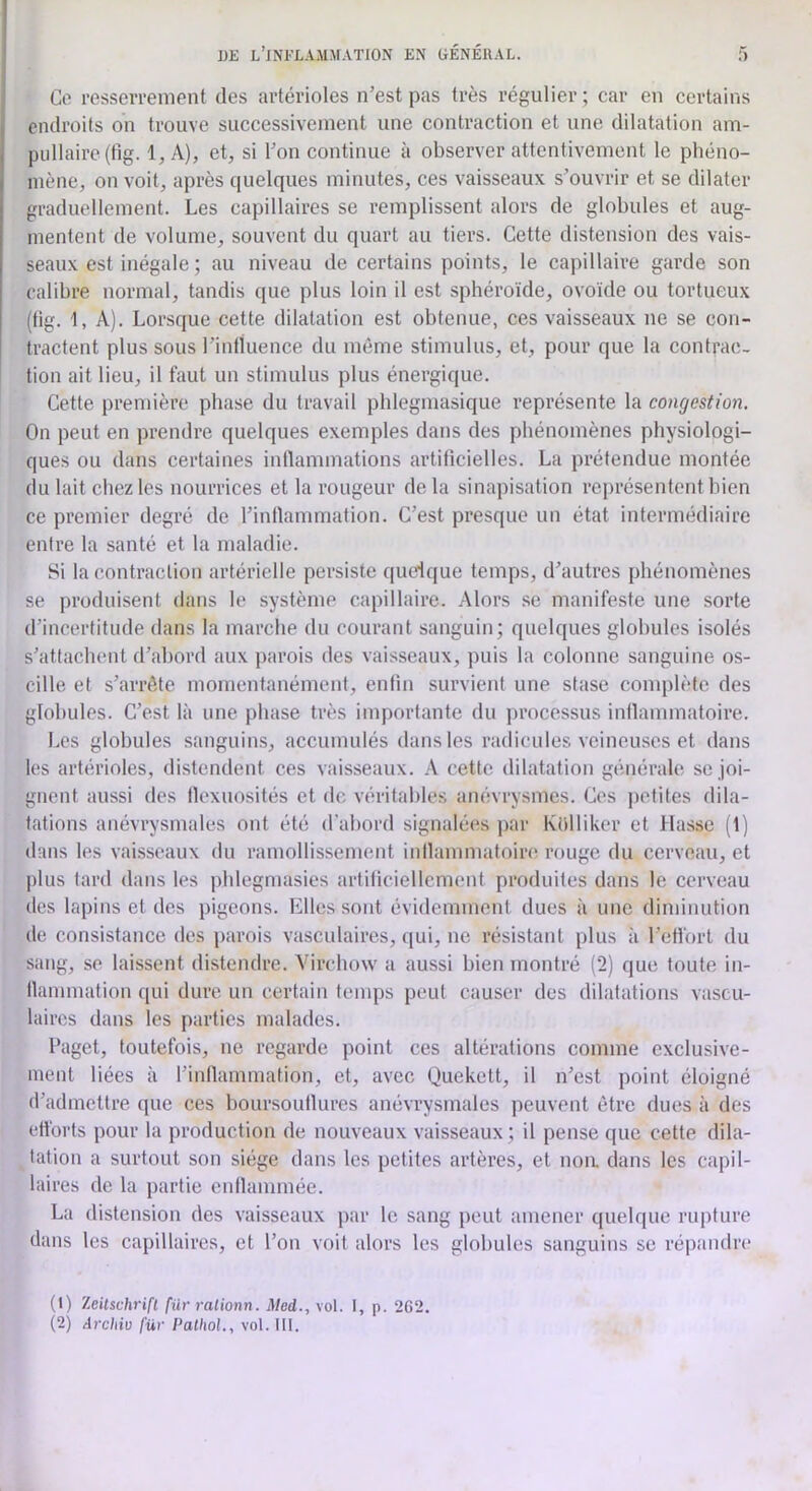 Ce resseiTement des artérioles n’est pas très régulier ; car en certains endroits on trouve successivement une contraction et une dilatation am- pullaire(tig. 1, A), et, si l’on continue à observer attentivement le phéno- mène, on voit, après quelques minutes, ces vaisseaux s’ouvrir et se dilater graduellement. Les capillaires se remplissent alors de globules et aug- mentent de volume, souvent du quart au tiers. Cette distension des vais- seaux est inégale; au niveau de certains points, le capillaire garde son calibre normal, tandis que plus loin il est sphéroïde, ovoïde ou tortueux (tig. 1, A). Lorsque cette dilatation est obtenue, ces vaisseaux ne se con- tractent plus sous l’inlluence du même stimulus, et, pour que la contrac- tion ait lieu, il faut un stimulus plus énergique. Cette première phase du travail phlegmasique représente la congestion. On peut en prendre quelques exemples dans des phénomènes physiologi- ques ou dans certaines inllammations artificielles. La prétendue montée du lait chez les nourrices et la rougeur de la sinapisation représentent bien ce premier degré de l’inllammation. C’est presque un état intermédiaire entre la santé et la maladie. Si la contraction artérielle persiste quelque temps, d’autres phénomènes se produisent dans le système capillaire. Alors se manifeste une sorte d’incertitude dans la marche du courant sanguin; quelques globules isolés s’attachent d’abord aux parois des vaisseaux, puis la colonne sanguine os- cille et s’arrête momentanément, enfin survient une stase conqilète des globules. C’est là une phase très importante du processus inilammatoire. Les globules sanguins, accumulés dans les radicules veineuses et dans les artérioles, distendent ces vaisseaux. \ cette dilatation générale se joi- gnent aussi des flexuosités et de véritables anévrysmes. Ces petites dila- tations anévrysmales ont été d’abord signalées par Këlliker et Masse (1) dans les vaisseaux du ramollissement inilammatoire rouge du cerveau, et plus lard dans les jiblegmasies artificiellement produites dans le cerveau des lapins et des pigeons. Elles sont évidemment dues à une diminution de consistance des parois vasculaires, qui, ne résistant plus à l’etforl du sang, se laissent distendre. Virchow a aussi bien montré (2) que toute in- llammation qui dure un certain temps peut causer des dilatations vascu- laires dans les parties malades. Paget, toutefois, ne regarde point ces altérations comme exclusive- ment liées à l’inflammation, et, avec Quekett, il n’est point éloigné d’admettre que ces boursouflures anévrysmales peuvent être dues à des efforts pour la production de nouveaux vaisseaux; il pense que cette dila- tation a surtout son siège dans les petites artères, et noa dans les capil- laires de la partie enllammée. La distension des vaisseaux par le sang peut amener quelque rupture dans les capillaires, et l’on voit alors les globules sanguins se répandre (1) Zeitschrift fur ralionn. Med., vol. I, p. 262.