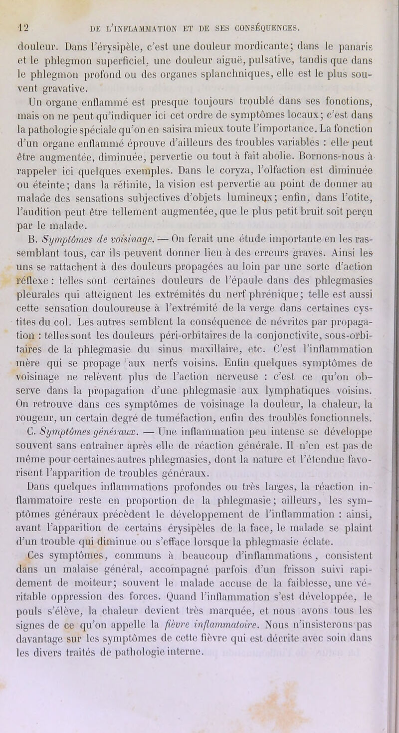 (loiilour. Dans Térysipèle, c/esl une douleur niordicante; dans le panaris et le phlegmon superficiel; une douleur aiguë, pulsative, tandis que dans le pldegmon profond ou des organes splanchniques, elle est le plus sou- vent gravative. Un organe enflammé est presque toujours troublé dans ses fonctions, mais on ne peut qu’indiquer ici cet ordre de symptômes locaux; c’est dans la pathologie spéciale qu’on en saisira mieux toute l’importance. La fonction d’un organe enflammé éprouve d’ailleurs des troubles variables ; elle-peut être augmentée, diminuée, pervertie ou tout à fait abolie. Bornons-nous à rappeler ici quelques exemples. Dans le coryza, l’olfaction est diminuée ou éteinte; dans la rétinite, la vision est pervertie au point de donner au malade des sensations subjectives d’objets lumineux; enfin, dans l’otite, l’audition peut être tellement augmentée, que le plus petit bruit soit perçu par le malade. B. Symptômes de voisinage. — On ferait une étude importante en les ras- semblant tous, car ils peuvent donner lieu à des erreurs graves. Ainsi les uns se rattachent à des douleurs propagées au loin par une sorte d’action réflexe : telles sont certaines douleurs de l’épaule dans des phlegmasies pleurales qui atteignent les extrémités du nerf phrénique; telle est aussi cette sensation douloureuse à l’extrémité de la verge dans certaines cys- tites du col. Les autres semblent la conséquence de névrites par propaga- tion : telles sont les douleurs péri-orbitaires de la conjonctivite, sous-orbi- taires de la phlegmasie du sinus maxillaire, etc. C’est l’inflammation mère qui se propage Uuix nerfs voisins. Enfin quelques symptômes de voisinage ne relèvent plus de l’action nerveuse : c’est ce qu’on ob- serve dans la propagation d’une jihlegmasie aux lymphatiques voisins. On retrouve dans ces symptômes de voisinage la douleur, la chaleur, la rougeur, un certain degré de tuméfaction, enfin des troublés fonctionnels. C. Symptômes généraux. — Une inflammation peu intense se développe souvent sans entraîner après elle de l’éaction générale. 11 n’en est pas de môme pour certaines autres pblegmasies, dont la nature et l’étendue favo- risent l’apparition de troubles généraux. Dans quelques inflammations profondes ou très larges, la réaction in- flammatoire reste en proportion de la phlegmasie; ailleurs, les sym- ptômes généraux précèdent le développement de l’inflammation ; ainsi, avant l’apparition de certains érysipèles de la face, le malade se plaint d’un trouble qui diminue ou s’efface lorsque la phlegmasie éclate. Ces symptômes, communs à beaucoup d’inflammations, consistent dans un malaise général, accompagné ])arfois d’un frisson suivi rapi- dement de moiteur; souvent le malade accuse de la faiblesse, une vé- ritable oppression des forces. Quand l’inflammation s’est développée, le pouls s’élève, la chaleur devient très marquée, et nous avons tous les signes de ce (ju’on appelle la fièvre inflammatoire. Nous n’insisterons pas davantage sur les symptômes de cette fièvre qui est décrite avec soin dans les divers traités de pathologie interne.