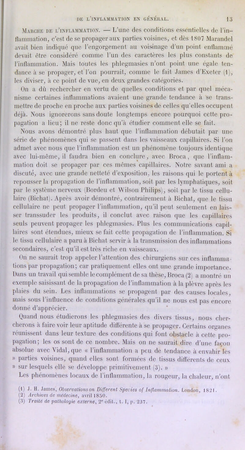 Marche de l’inflamaiation. — L’une des conditions essentielles de l’in- llainniation, c’est de se propager aux parties voisines, et dès 1807 Marandel avait bien indiqué que l’engorgement au voisinage d’un point enllamnié devait être considéré comme l’un des caractères les plus constants de l’inllammation. Mais toutes les phlegmasies n’ont point une égale ten- dance à se propager, et l’on pourrait, comme le fait James d’Exeter (1), les diviser, à ce point de vue, en deux grandes catégories. On a dû rechercher en vertu de quelles conditions et par quel méca- nisme certaines inllammations avaient une grande tendance à se trans- mettre de proche en proche aux parties voisines de celles qu’elles occupent déjà. Nous ignorerons sans doute longtemps encore pourquoi cette pro- pagation a lieu; il ne reste donc qu’à étudier comment elle se fait. Nous avons démontré plus haut que l’inllammation débutait par une série de phénomènes qui se passent dans les vaisseaux capillaires. Si l’on admet avec nous que l’inflammation est un phénomène toujours identique avec lui-même, il faudra bien en conclure, avec Broca, que l’intlam- mation doit se propager par ces mêmes capillaires. Notre savant ami a discuté, avec une grande netteté d’exposition, les raisons qui le portent à repousser la propagation de l’inllammation, soit par les lymphatiques, soit par le système nerveux (Bordeu et Wilson Philips), soit par le tissu cellu- laire (Bichat). Après avoir démontré, contrairement à Bichat, que le tissu cellulaire ne peut propager l’inllammation, (pdil peut seulement en lais- ser transsuder les produits, il conclut avec raison que les capillaires seuls peuvent propager les i)hlegmasies. Plus les communications capil- laires sont étendues, mieux se fait cette propagation de l’iiillammation. Si le tissu cellulaire a paru à Bichat servir à la transmission des inllammations secondaires, c’est qu’il est très riche en vaisseaux. On ne saurait trop appeler l’attention des chirurgiens sur ces intlamnm tions par propagation; car pratiquement elles ont une grande importance. Dans un travail qui semble le complément de sa thèse, Broca (2) a montré un exemple saisissant de la propagation de l’intlammation à la plèvre après les plaies du sein. Les inflammations se propagent par des causes locales, mais sous l’iidluence de conditions générales qu’il ne nous est pas encore donné d’apprécier. Quand nous étudierons les phlegmasies des divers tissus, nous cher- cherons à faire voir leur aptitude dill'érente à se i)ropager. Certains organes réunissent dans leur texture des conditions qui font obstacle à cette pro- pagation; les os sont de ce nombre. Mais on ne saurait dire d’une fayon absolue avec Vidal, que « l’intlammation a peu de tendance à envahir les » parties voisines, quand elles sont formées de tissus différents de ceux » sur lesquels elle se développe primitivement (3). » Les phénomènes locaux de rintlammation, la rougeur, la chaleur, n’ont (1) J. 11. .lames, Observations on Di/ferent Species of Inllammation. London, 1821. (2) Archives de médecine, avril 1850. (3) Traité de pathologie externe, 2 édit., t. 1, |). 237.