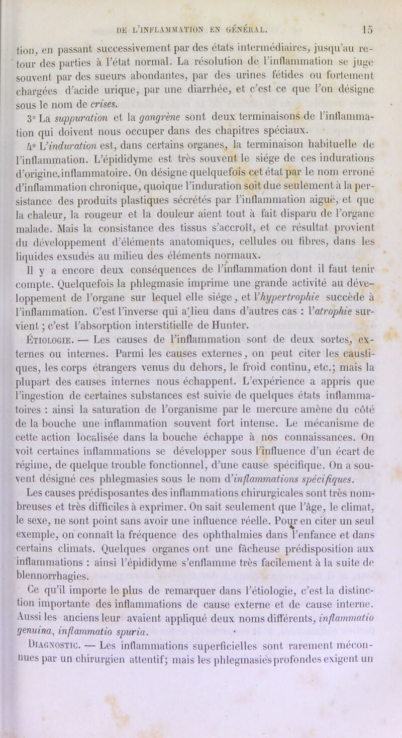 fioii, en passant successivenient par des états intcrinédiaires, jusqu’au re- tour des parties à l’état normal. La l’ésolution de rinllannnation se juye souvent par des sueurs ahondantes, par des urines fétides ou fortement charj,'ées d’acide urique, par une diarrhée, et c’est ce que l’on désigne sous le nom de a'ises. 3“ La suppuration et la gangrène sont deux terminaisons de l’inllamma- tion qui doivent nous occuper dans des chapitres spéciaux. h° Vinduration est, dans certains organes, la terminaison habituelle de l’intlammation. L’épididyme est très souvent le siège de ces indurations (rorigine.intlammatoire. On désigne quelquefois cet état par le nom erroné d’inflammation chronique, quoique l’induration soit due seulement à la per- sistance des produits plastiques sécrétés par l’inflammation aiguë, et (|ue la chaleur, la rougeur et la douleur aient tout à fait disparu de l’organe malade. Mais la consistance des tissus s’accroît, et ce résultat provient du développement d’éléments anatomiciues, cellules ou fibres, dans les li(iuides exsudés au milieu des éléments normaux. 11 y a encore deux conséquences de l’inflammation dont il faut tenir compte. Quelquefois la phlegmasie imprime une grande activité au déve- loppement de l’organe sur lequel elle siège, et Vhypert7'ophie succède à l’inflammation. C’est l’inverse qui a'iieu dans d’autres cas : Vati'ophie sur- vient ; c’est l’absorption interstitielle de Hunter. Étiologie. — Les causes de l’inflammation sont de deux sortes, ex- ternes ou internes. Parmi les causes externes, on peut citer les causti- ques, les corps étrangers venus du dehors, le froid continu, etc.; mais la plupart des causes internes nous échappent. L’expérience a appris que l’ingestion de certaines substances est suivie de quelques états inflamma- toires : ainsi la saturation de l’organisme par le mercure amène du côté de la bouche une inflammation souvent fort intense. Le mécanisme de cette action locrdisée dans la bouche échappe à nos connaissances. On voit certaines inflammations se développer sous l’influence d’un écart de régime, de quelque trouble fonctionnel, d’une cause spécifique. On a sou- vent désigné ces phlegmasies sous le nom i\’inp,ammations spécifiques. Les causes prédisposantes des inflammations chirurgicales sont très nom- breuses et très difficiles à exprimer. On sait seulement que l’âge, le climat, le sexe, ne sont point sans avoir une influence réelle. Pour en citer un seul exemple, on connaît la fréquence des ophthalmies dans l’enfance et dans certains climats. Quelques organes ont une fâcheuse prédisposition aux inflammations : ainsi l’épididyme s’enflamme très facilement à la suite de blennorrhagies. Ce qu’il importe le plus de remarquer dans l’étiologie, c’est la distinc- tion importante des inflammations de cause externe et de cause interne. -Vussi les anciens leur avaient appliqué deux noms dittérents, inflatnmaiio genuina, inflammatio spuriu. Diagnostic. — Les inflammations superficielles sont rarement mécon- nues par un chirurgien attentif; mais les phlegmasie's profondes exigent un