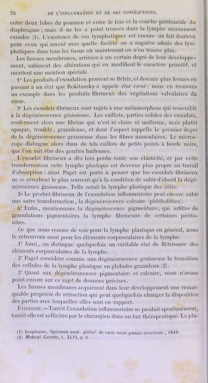 entre deux lobes du poumon et entre le foie et la coucbe péritonéale du diaphragme ; mais il ne les a point trouvés dans la lymphe récemment exsudée (1). L'existence de ces lymphatiques est encore un fait douteux pour ceux qui savent avec quelle facilité on a naguère admis des lym- phatiques dans tous les tissus où maintenant on n'en trouve plus. Les fausses membranes, arrivées a un certain degré de leur développe- ment, subissent des altérations qui en modifient le caractère primitif, et méritent une mention spéciale. 1“ Les produits d'exsudation peuvent se flétrir, et devenir plus fermes en passant à un état que Rokitansky a appelé état corné ; nous en trouvons un exemple dans les produits fibrineux des végétations valvulaires du cœur. 2“ Les exsudats fibrineux sont sujets à une métamorphose qui ressemble à la dégénérescence graisseuse. Les caillots, parties solides des exsudats, renferment alors une fibrine qui n'est ni claire ni uniforme, mais plutôt opaque, trouble, granuleuse, et dont l’aspect rappelle le premier degré de la dégénérescence graisseuse dans les fibres musculaires. Le micros- cope distingue alors dans de tels caillots de petits points à bords noirs, que l’on sait être des gouttes huileuses. L'exsudât fibrineux a dès lors perdu toute son élasticité, et par cette transformation cette lymphe plastique est devenue plus propre au travail d'absorption : ainsi Paget est porté à penser que les exsudats fibiâneux ne se résorbent le plus souvent qu’à la condition de subir d’abord la dégé- nérescence graisseuse. Telle serait la lymphe'plastique des iritis. 3» Le produit fibrineux de l’exsudation inflammatoire peut encore subir une autre transformation, la dégénérescence calcaire (pblébolithes). U° Enfin, mentionnons la dégénérescence pigmentaire, qui infiltre de granulations pigmentaires la lymphe fibrineuse de certaines périto- nites. Ce que nous venons de voir pour la lymphe plastique en général, nous le retrouvons aussi pour les éléments corpusculaires de la lymphe. 1° Ainsi, on distingue quelquefois un véritable état de flétrissure des éléments corpusculaires de la lymphe. 2 Paget considère comme une dégénérescence graisseuse la transition des cellules de la lymphe plastique en globules granuleux (2). 3° Quant aux dégénérescences pigmentaire et calcaire, nous n'avons point encore sur ce sujet de données précises. Les lausses membranes acquièrent dans leur développement une remar- quable propriété de rétraction qui peut quelquefois changer la disposition des parties avec lesquelles elles sont en rajiport. Etiologie.—Tantôt l'exsudation inllammatoire se produit spontanément, tantôt elle est sollicitée par le chirurgien dans un but thérapeutique. La plu- (1) Lespinassc, Specimen anal, palhol. de vasis novis pseudo-membran., 1849. (2) Medical Gazelle, l. XLVI, p. 6.