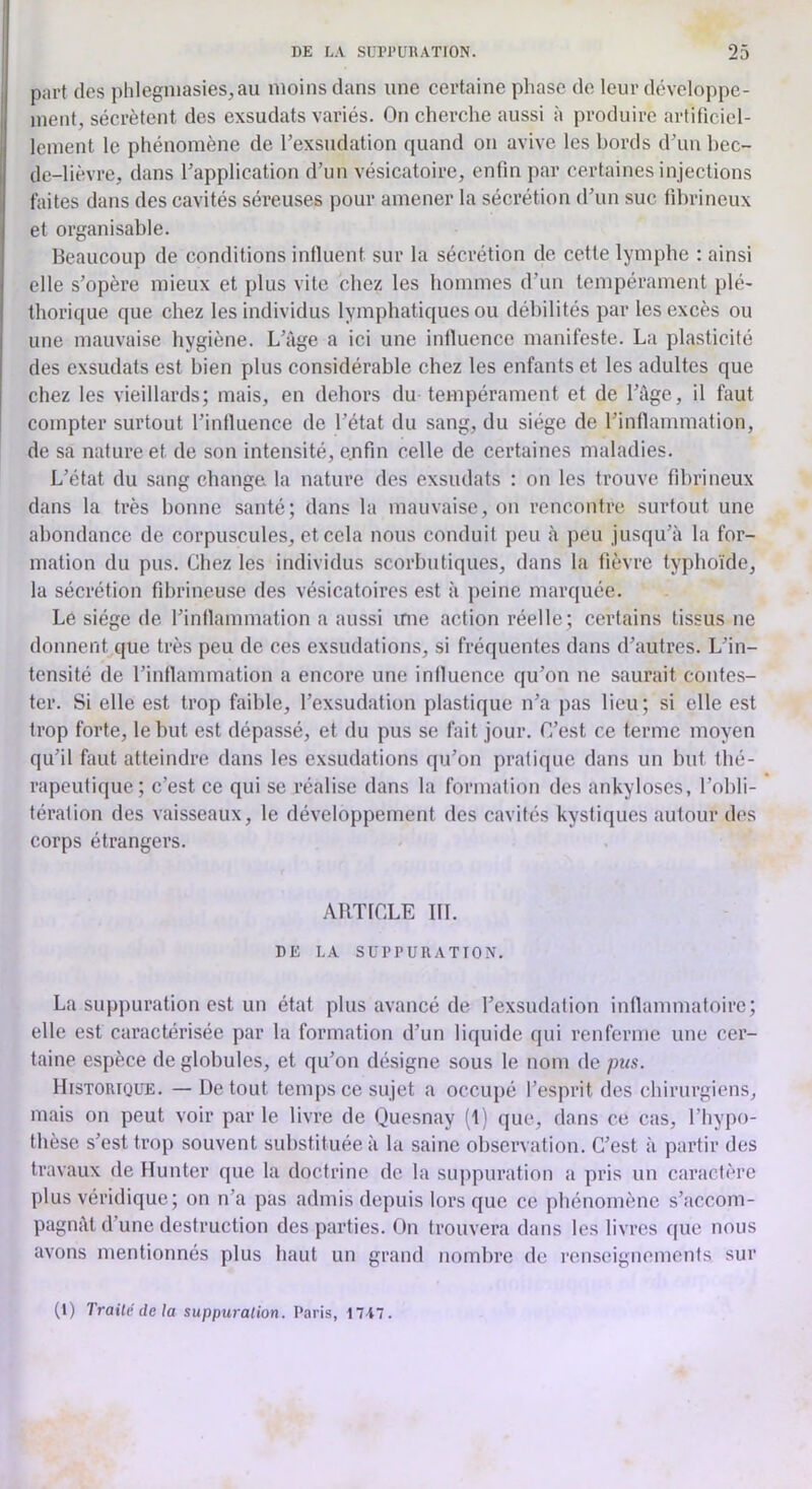 part des phlegniasies,au moins dans une certaine pliase de leur développe- ment, sécrètent des exsudais variés. On cherche aussi à produire artificiel- lement le phénomène de l’exsudation quand on avive les bords d’uu hec- de-lièvre, dans l’application d’un vésicatoire, enfin par certaines injections faites dans des cavités séreuses pour amener la sécrétion d’un suc fibrineux et organisable. Beaucoup de conditions influent sur la sécrétion de cette lymphe : ainsi elle s’opère mieux et plus vite chez les hommes d’un tempérament plé- thorique que chez les individus lymphatiques ou débilités par les excès ou une mauvaise hygiène. L’àge a ici une influence manifeste. La plasticité des exsudats est bien plus considérable chez les enfants et les adultes que chez les vieillards; mais, en dehors du tempérament et de l’Age, il faut compter surtout l’inlluence de l’état du sang, du siège de l’inflammation, de sa nature et de son intensité, e.nfin celle de certaines maladies. L’état du sang change la nature des exsudats : on les trouve fibrineux dans la très bonne santé; dans la mauvaise, on rencontre surtout une abondance de corpuscules, et cela nous conduit peu à peu jusqu’à la for- mation du pus. Chez les individus scorbutiques, dans la fièvre typhoïde, la sécrétion fibrineuse des vésicatoires est à ]>eine marquée. Le siège de l’inflammation a aussi inie action réelle; certains tissus ne donnent que très peu de ces exsudations, si fréquentes dans d’autres. L’in- tensité de l’inflammation a encore une influence qu’on ne saurait contes- ter. Si elle est trop faible, l’exsudation plastique n’a pas lieu; si elle est trop forte, le but est dépassé, et du pus se fait jour. C’est ce terme moyen qu’il faut atteindre dans les exsudations qu’on pratique dans un but tbé- rapeutique; c’est ce qui se réalise dans la formation des ankylosés, l’obli- tération des vaisseaux, le développement des cavités kystiques autour des corps étrangers. ARTICLE III. DE LA SUPPURATION. La suppuration est un état plus avancé de l’exsudation inflammatoire; elle est caractérisée par la formation d’un liquide qui renferme une cer- taine espèce de globules, et qu’on désigne sous le nom de pus. Historique. — De tout temps ce sujet a occupé l’esprit des chirurgiens, mais on peut voir par le livre de Quesnay fl) que, dans ce cas, l’hypo- thèse s’est trop souvent substituée à la saine observation. C’est à partir des travaux de Hunter que la doctrine de la suppuration a pris un caractère plus véridique; on n’a pas admis depuis lors que ce phénomène s’accom- pagnât d’une destruction des parties. On trouvera dans les livres que nous avons mentionnés plus haut un grand nombre de renseignements sur (1) Traité de la suppuration. Paris, 17A7.