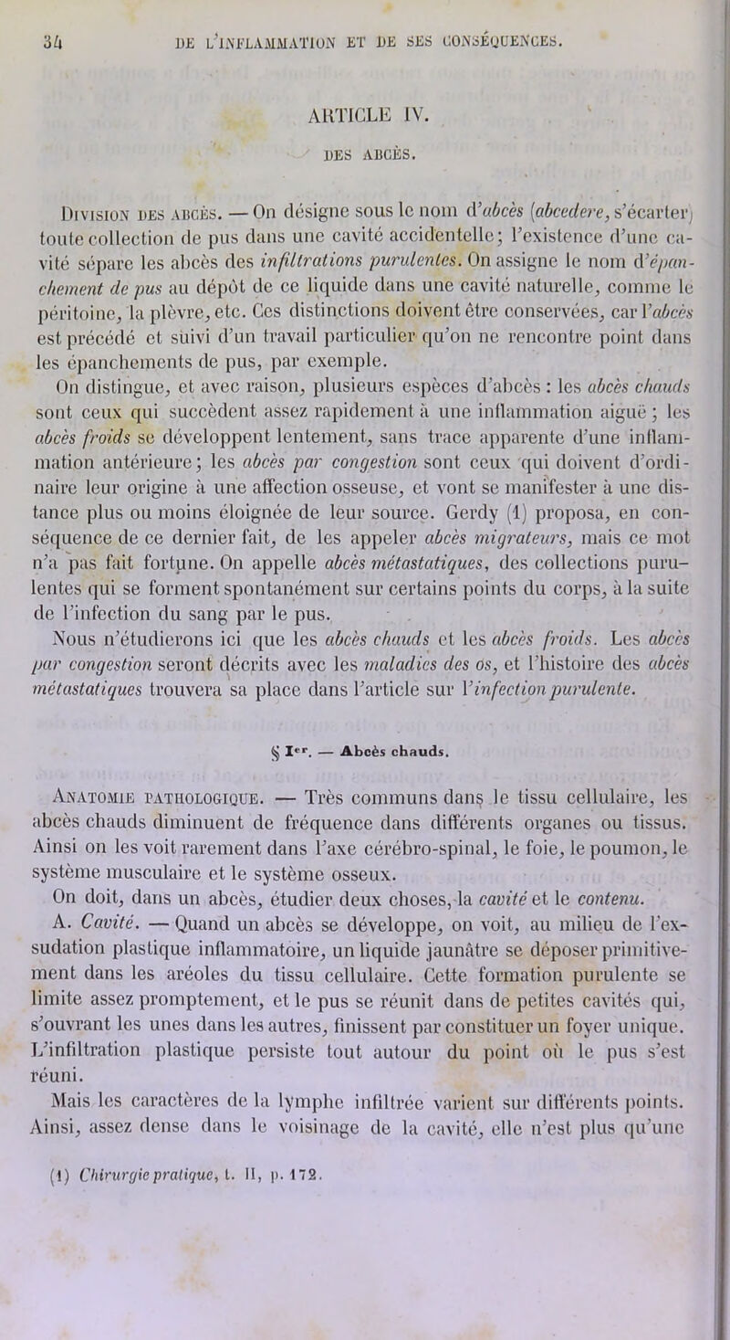 1)£ L'’li\FLAiMMATlUN KT UB SKS (JOiNSÉUUENCES. ■Mi ARTICLE IV. DES ABCÈS. Division des abcès. — On désigne sous le nom d’uùcès {abcedere,s’écavlevj toute collection de pus dans une cavité accidentelle; Texistence dTinc ca- vité sépare les abcès des infiltrations purulentes. On assigne le nom d’épan- chement de pus au dépôt de ce liquide dans une cavité naturelle, comme le péritoine, la plèvre, etc. Ces distinctions doivent être conservées, carl’aiicéA' est précédé et suivi d’un travail particulier qu’on ne rencontre point dans les épanchements de pus, par exemple. On distingue, et avec raison, plusieurs espèces d’abcès : les abcès chauds sont ceux qui succèdent assez rapidement à une inllammation aiguë ; les abcès froids se développent lentement, sans trace apparente d’une inllam- mation antérieure; les abcès par congestion sont ceux qui doivent d’oi'di- naire leur origine à une affection osseuse, et vont se manifester à une dis- tance plus ou moins éloignée de leur source. Gerdy (1) proposa, en con- séquence de ce dernier fait, de les appeler abcès migrateurs, mais ce mot n’a pas fait fortune. On appelle abcès métastatiques, des collections puru- lentes qui se forment spontanément sur certains points du corps, à la suite de l’infection du sang par le pus. Mous n’étudierons ici que les abcès chauds et les abcès froids. Les abcès par congestion seront décrits avec les maladies des os, et l’histoire des abcès métastatiques trouvera sa place dans l’article sur V infect ion jmrulente. I*'’. — Abcès chauds. Anatomie pathologique. — Très communs dan§ le tissu cellulaire, les abcès chauds diminuent de fréquence dans différents organes ou tissus. Ainsi on les voit rarement dans l’axe cérébro-spinal, le foie, le poumon, le système musculaire et le système osseux. On doit, dans un abcès, étudier deux choses, la cavité et le contenu. A. Cavité. — Quand un abcès se développe, on voit, au milieu de l’ex- sudation plastique inflammatoire, un liquide jaunâtre se déposer primitive- ment dans les aréoles du tissu cellulaire. Cette formation purulente se limite assez promptement, et le pus se réunit dans de petites cavités qui, s’ouvrant les unes dans les autres, finissent par constituer un foyer unique. L’infiltration plastique persiste tout autour du point oi'i le pus s’est réuni. Mais les caractères de la lymphe infiltrée varient sur différents jioints. Ainsi, assez dense dans le voisinage de la cavité, elle n’est plus qu’une