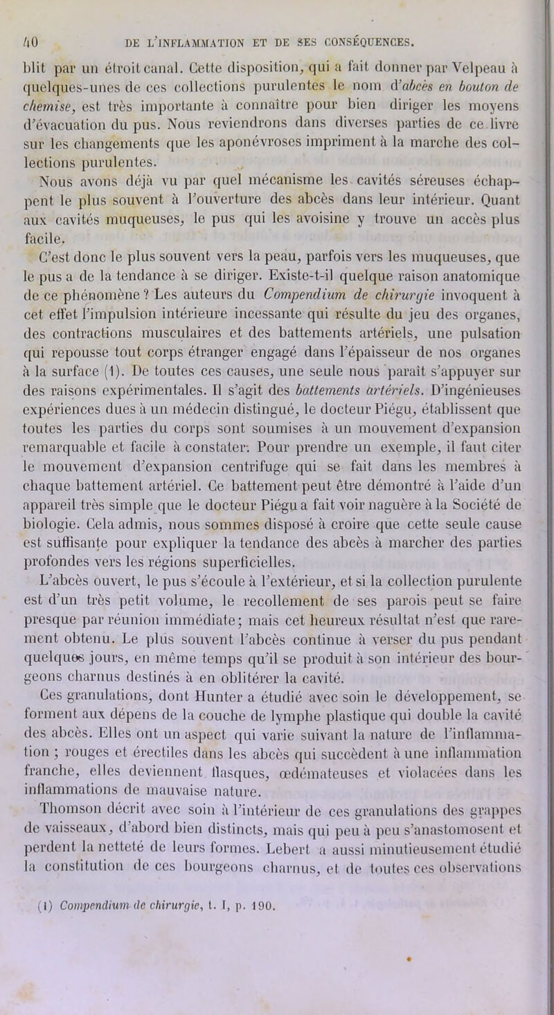 blit par un élroil canal. Celte disposition, qui a l'ait donner par Velpeau à quelques-unes de ces collections purulentes le nom A’abcès en bouton de chemise, est très importante à connaître pour bien diriger les moyens d’évacuation du pus. Nous reviendrons dans diverses parties de ce livre sur les changements que les aponévroses impriment à la marche des col- lections purulentes. Nous avons déjà vu par (|uel mécanisme les cavités séreuses échap- pent le plus souvent à l’ouverture des abcès dans leur intérieur. Quant aux cavités muqueuses, le pus qui les avoisine y trouve un accès plus facile. C’est donc le plus souvent vers la peau, parfois vers les muqueuses, que le pus a de la tendance à se diriger. Existe-t-il quelque raison anatomique de ce phénomène? Les auteurs du Compendium de chirurgie invoquent à cet effet l’impulsion intérieure incessante qui résulte du jeu des organes, des contractions musculaires et des battements artériels, une pulsation qui repousse tout corps étranger engagé dans l’épaisseur de nos organes à la surface (1). De toutes ces causes, une seule nous paraît s’appuyer sur des raisons expérimentales. Il s’agit des boMements artériels. D’ingénieuses expériences dues à un médecin distingué, le docteur Piégu, établissent que toutes les parties du corps sont soumises à un mouvement d’expansion remarquable et facile à constater. Pour prendre un exemple, il faut citer le mouvement d’expansion centrifuge qui se fait dans les membres à chaque battement artériel. Ce battement peut être démontré à l’aide d’un appareil très simple que le docteur Piégu a fait voir naguère à la Société de biologie. Cela admis, nous sommes disposé à croire que cette seule cause est suffisante pour expliquer la tendance des abcès a marcher des parties profondes vers les régions superficielles. L’abcès ouvert, le pus s’écoule à l’extérieur, et si la collection purulente est d’un très petit volume, le recollement de ses parois peut se faire presque par réunion immédiate; mais cet heureux résultat n’est que rare- ment obtenu. Le plus souvent l’abcès continue à verser du pus pendant quelques jours, en même temps qu’il se produit à son intérieur des bour- geons charnus destinés à en oblitérer la cavité. Ces granulations, dont Hunter a étudié avec soin le développement, se forment aux dépens de la couche de lymphe plastique qui double la cavité des abcès. Elles ont un aspect qui varie suivant la nature de l’inllamma- fion ; rouges et érectiles dans les abcès qui succèdent à une inffammation tranche, elles deviennent llasques, œdémateuses et violacées dans les inffammations de mauvaise nature. Thomson décrit avec soin à l’intérieur de ces granulations des grappes de vaisseaux, d’abord bien distincts, mais qui peu à peu s’anastomosent et perdent la netteté de leurs formes. Lebert a aussi minutieusement étudié la constitution de ces bourgeons charnus, et de toutes ces observations (1) Compendium de chirurgie, l. I, p. 190.