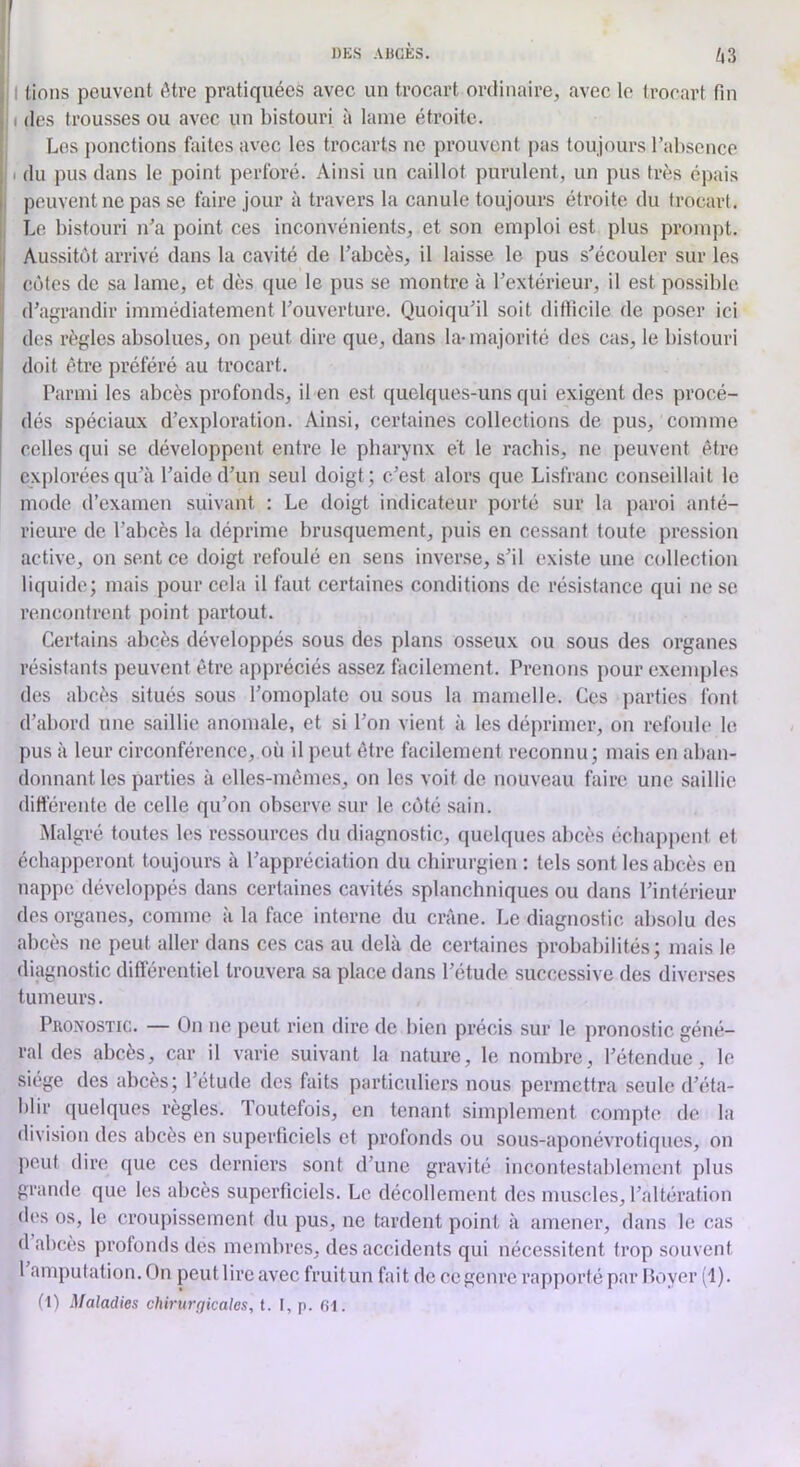 UZ j'I lions peuvent ôti'e pratiquées avec un trocart ordinaire, avec le trocart fin , I des trousses ou avec un bistouri à lame étroite. Les jionefions faites avec les trocarts ne prouvent pas toujours l’absence ; I du pus dans le point perforé. Ainsi un caillot purulent, un pus très épais I peuvent ne pas se faire jour à travers la canule toujours étroite du trocart. , L(! bistouri n’a point ces inconvénients, et son emploi est plus prompt. Aussitôt arrivé dans la cavité de l’abcès, il laisse le pus s’écouler sur les 1 côtes de sa lame, et dès que le pus se montre à l’extérieur, il est possible (j d’agrandir immédiatement l’ouverture. Quoiqu’il soit difficile de poser ici j des règles absolues, on peut dire que, dans la-majorité des cas, le bistouri j doit être préféré au trocart. Parmi les abcès profonds, il en est quelques-uns qui exigent des procé- dés spéciaux d’exploration. Ainsi, certaines collections de pus, comme celles qui se développent entre le pharynx ét le rachis, ne peuvent être explorées qu’à l’aide d’un seul doigt; c’est alors que Lisfranc conseillait le mode d’examen suivant : Le doigt indicateur porté sur la paroi anté- rieure de l’abcès la déprime brusquement, puis en cessant toute pression active, on sent ce doigt refoulé en sens inverse, s’il existe une collection liquide; mais pour cela il faut certaines conditions de résistance qui ne se rencontrent point partout. Certains abcès développés sous des plans osseux ou sous des organes résistants peuvent être appréciés assez facilement. Prenons pour exemples des abcès situés sous l’omoplate ou sous la mamelle. Ces parties font d’abord une saillie anomale, et si l’on vient à les déprimer, on refoule le pus à leur circonférence, où il peut être facilement reconnu; mais en aban- donnant les parties à elles-mêmes, on les voit de nouveau faire une saillie dittérente de celle qu’on observe sur le côté sain. Malgré toutes les ressources du diagnostic, quelques abcès échappent et échapperont toujours à l’appréciation du chirurgien : tels sont les abcès en nappe développés dans certaines cavités splanchniques ou dans l’intérieur des organes, comme à la face interne du crâne. Le diagnostic absolu des abcès ne peut aller dans ces cas au delà de certaines probabilités; mais le diagnostic différentiel trouvera sa place dans l’étude successive des diverses tumeurs. Pronostic. — On ne peut rien dire de bien précis sur le pronostic géné- ral des abcès, car il varie suivant la nature, le nombre, l’étendue, le siège des abcès; l’étude des faits particuliers nous permettra seule d’éta- blir quelques règles. Toutefois, en tenant simplement compte de la division des abcès en superficiels et profonds ou sous-aponévrotiques, on ])euf dire que ces derniers sont d’une gravité incontestablement plus grande que les abcès superficiels. Le décollement des muscles, l’altération des os, le croupissement du pus, ne tardent point à amener, dans le cas d abcès profonds des membres, des accidents qui nécessitent trop souvent 1 amputation.On pcutlireavec fruitun fait de ce genre rapporté par Loyer (1). (I) Maladies chirurgicales, t. I, p. 61.