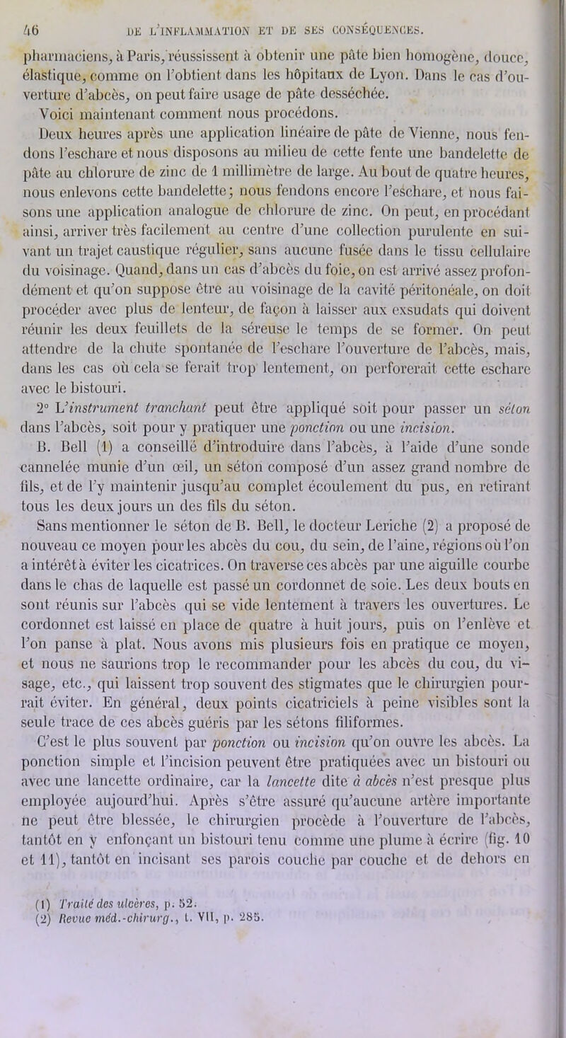 DJi j/lNKLAAlMAl'lON Eï DE SES CÜNSÉQUEACES. plianiiacieiis, à Paris/l’éussisseut à oljtcnir une pâle bien lioniogèiic, douce, élastique, comme on l’obtient dans les hôpitaux de Lyon. Dans le cas d’ou- verture d’abcès, on peut faire usage de pâte desséchée. Voici maintenant comment nous procédons. Deux heures après une application linéaire de pâte de Vienne, nous fen- dons l’eschare et nous disposons au milieu de cette fente une bandelette de pâte au chlorure de zinc de 1 millimètre de large. Au bout de quatre heures, nous enlevons cette bandelette; nous fendons encore l’eschare, et nous fai- sons une application analogue de chlorure de zinc. On peut, en procédant ainsi, arriver très facilement au centre d’une collection purulente en sui- vant un trajet caustique régulier, sans aucune fusée dans le tissu cellulaire du voisinage. Quand, dans un cas d’abcès tlu foie, on est arrivé assez profon- dément et qu’on suppose être au voisinage de la cavité péritonéale, on doit procéder avec plus de lenteur, de façon à laisser aux exsudais qui doivent réunir les deux feuillets de la séreuse* le temps de se former. On peut attendre de la chute spontanée de l’eschare l’ouverture de l’abcès, mais, dans les cas où cela se ferait trop lentement, on perforerait cette eschare avec le bistouri. 2° Vinstrument tranchant peut être appliqué soit pour passer un séton dans l’abcès, soit pour y pratiquer une ponction ou une incision. 13. Bell (1) a conseillé d’introduire dans l’abcès, à l’aide d’une sonde cannelée munie d’un œil, un séton composé d’un assez grand nombre de fils, et de l’y maintenir jusqu’au complet écoulement du pus, en retirant tous les deux jours un des fds du séton. Sans mentionner le séton de B. Bell, le docteur Leriche (2) a proposé de nouveau ce moyen pour les abcès du cou, du sein, de l’aine, régions où l’on a intérêt à éviter les cicatrices. On traverse ces abcès par une aiguille courbe dans le chas de laquelle est passé un cordonnet de soie. Les deux bouts en sont réunis sur l’abcès qui se vide lentement à travers les ouvertures. Le cordonnet est laissé en place de quatre à huit jours, puis on l’enlève et l’on panse à plat. Nous avons mis plusieurs fois en pratique ce moyen, et nous ne saurions trop le recommander pour les abcès du cou, du vi- sage, etc., qui laissent trop souvent des stigmates que le chirurgien pour- rait éviter. En général, deux points cicatriciels à peine visibles sont la seule trace de ces abcès guéris par les sétons fdiformes. C’est le plus souvent par ponction ou incision qu’on ouvre les abcès. La ponction simple et l’incision peuvent être pratiquées avec un bistouri ou avec une lancette ordinaire, car la lancette dite à abcès n’est presque plus employée aujourd’hui. Après s’être assuré qu’aucune artère importante ne peut être blessée, le chirurgien procède à l’ouverture de l’abcès, tantôt en y enfonçant un bistouri tenu comme une plume à écrire (fig. 10 et 11), tantôt en incisant scs parois couche par couche et de dehors en (1) Traité des ulcères, \i. (2) Revue méd.-chirurg., t. VU, p. 28t>.