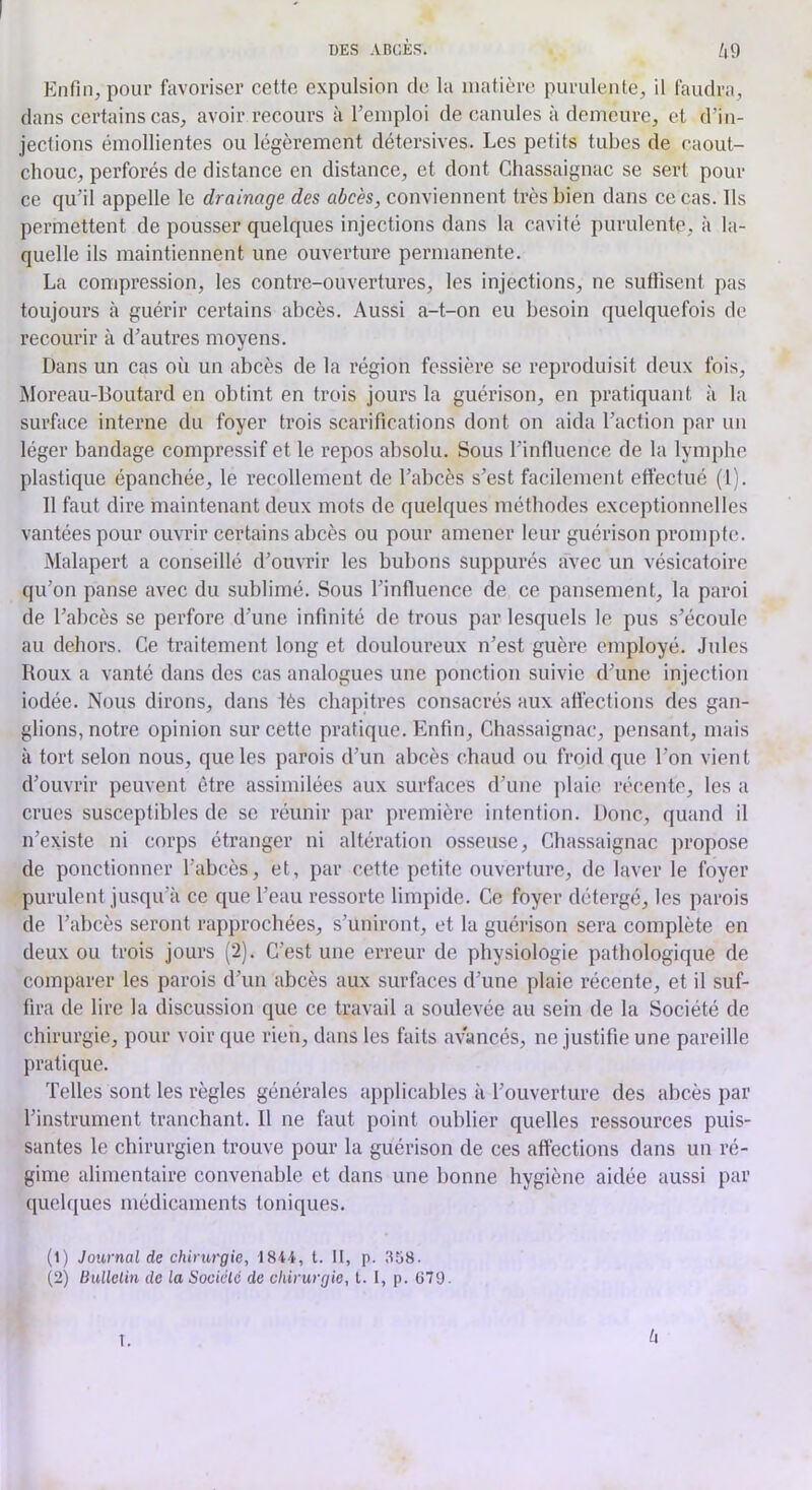 h9 Enfin, pour favoriser cette expulsion de la matière purulente, il faudra, dans certains cas, avoir recours à l’emploi de canules à demeure, et d’in- jections émollientes ou légèrement détersives. Les petits tubes de caout- chouc, perforés de distance en distance, et dont Ghassaignac se sert pour ce qu’il appelle le drainage des abcès, conviennent très bien dans ce cas. Ils permettent de pousser quelques injections dans la cavité purulente, à la- quelle ils maintiennent une ouverture permanente. La compression, les contre-ouvertures, les injections, ne suffisent pas toujours à guérir certains abcès. Aussi a-t-on eu besoin quelquefois de recourir à d’autres moyens. Dans un cas où un abcès de la région fessière se reproduisit deux fois, Moreau-Boutard en obtint en trois jours la guérison, en pratiquant à la surface interne du foyer trois scarifications dont on aida l’action par un léger bandage compressif et le repos absolu. Sous l’influence de la lymphe plastique épanchée, le recollement de l’abcès s’est facilement effectué (l). 11 faut dire maintenant deux mots de quelques méthodes exceptionnelles vantées pour ouvrir certains abcès ou pour amener leur guérison prompte. Malapert a conseillé d’ouvrir les bubons suppurés avec un vésicatoire qu’on panse avec du sublimé. Sous l’influence de ce pansement, la paroi de l’abcès se perfore d’une infinité de trous par lesquels le pus s’écoule au dehors. Ce traitement long et douloureux n’est guère employé. Jules Roux a vanté dans des cas analogues une ponction suivie d’une injection iodée. Nous dirons, dans lès chapitres consaci’és aux affections des gan- glions, notre opinion sur cette pratique. Enfin, Ghassaignac, pensant, mais à tort selon nous, que les parois d’un abcès chaud ou froid que l’on vient d’ouvrir peuvent être assimilées aux surfaces d’une ])laie récente, les a crues susceptibles de se réunir par première intention. Donc, quand il n’existe ni corps étranger ni altération osseuse, Ghassaignac propose de ponctionner l’abcès, et, par cette petite ouverture, de laver le foyer purulent jusqu’il ce que l’eau ressorte limpide. Ce foyer détergé, les parois de l’abcès seront rapprochées, s’uniront, et la guérison sera complète en deux ou trois jours (2). C’est une erreur de physiologie pathologique de comparer les parois d’un abcès aux surfaces d’une plaie récente, et il suf- fira de lire la discussion que ce travail a soulevée au sein de la Société de chirurgie, pour voir que rieu, dans les faits avancés, ne justifie une pareille pratique. Telles sont les règles générales applicables à l’ouverture des abcès par l’instrument tranchant. Il ne faut point oublier quelles ressources puis- santes le chirurgien trouve pour la guérison de ces affections dans un ré- gime alimentaire convenable et dans une bonne hygiène aidée aussi par quelques médicaments toniques. (1) Journal de chirurgie, I8t4, t. II, p. 358. (2) Ihillelin de la Sociélé de chirurgie, t. 1, p. G79- I. U