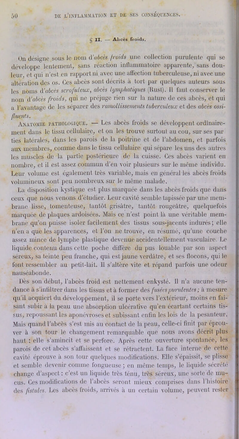 § II. — Abcès froids. On désigne sous le nom iVubcès f?'oids une collection purulente qui se développe lentement, sans réaction inllammatoire apparente, sans dou- leur, et qui n’est en rapport ni avec une afléction tuberculeuse, ni avec une altération des os. Ces abcès sont décrits à tort par (juelques auteurs sous les noms d'abcès scrofuleux^ abcès lymphatiques (Rust). 11 faut conserver le nom d’abcès froids, qui ne préjuge rien sur la nature tle ces abcès, et qui a l’avantage de les séparer des ramollissements tuberculeux et des abcès ossi- (luents. Anatomie tathologique. — Les abcès froids se développent ordinaire- ment dans le tissu cellulaire, et on les trouve surtout au cou, sur ses par ties latérales, dans les parois de la poitrine et de l’abdomen, et parfois aux membres, comme dans le tissu cellulaire qui sépare les uns des autres les muscles de la partie postérieure do la cuisse. Ces abcès varient en nombre, et il est assez commun d’en voir plusieurs sur le même individu. Leur volume est également très variable, mais en général les abcès froids volumineux sont peu nombreux sur le même malade. La disposition kystique est plus marquée dans les abcès froids que dans ceux que nous venons d’étudier. Leur cavité semble tapissée par une mem- brane lisse, tomenteuse, tantôt grisâtre, tantôt rougeâtre, quelquefois marquée de plaques ardoisées. Mais ce n’est point là une véritable mem- brane qu’on puisse isoler facilement des tissus sous-jacents indurés; elle n’en a que les apparences, et l’on ne trouve, en résumé, qu’une couche assez mince de lymphe plastique devenue accidentellement vasculaire. Le liquide contenu dans cette poche diffère du pus louable par son aspect séreux, sa teinte peu franche, qui est jaune verdâtre, et ses llocons, qui le font ressembler au petit-lait. Il s’altère vite et répand parfois une odeur nauséabonde. Dès son début, l’abcès froid est nettement enkysté. 11 n’a aucune ten- dance à s’infiltrer dans les tissus et à former des fusées puridentes ; à mesure qu’il acquiert du développement, il se porte vers l’extérieur, moins en fai- sant subir à la peau une absorption ulcérative qu’en écartant certains tis- sus, repoussant les aponévroses et subissant enfin les lois de la pesanteur. Mais quand l’abcès s’èst mis au contact de la peau, celle-ci finit par éprou- ver à son tour le changement remarquable que nous avons décrit plus haut ; elle s’amincit et se perfore. Après cette ouverture spontanée, les parois de cet abcès s’alfaissent et se rétractent. La face interne de cette cavité éprouve à son tour quelques modifications. Elle s’épaissit, se plisse et semble devenir comme fongueuse ; en même temps, le liquide sécrété (diange d’aspect : c’est un liquide très ténu, très séreux, une sorte de mu- cus. Ces modifications de l’abcès seront mieux comprises dans riiisfoire des fistules. Les abcès froids, arrivés à un (lertain volume, peuvent rester