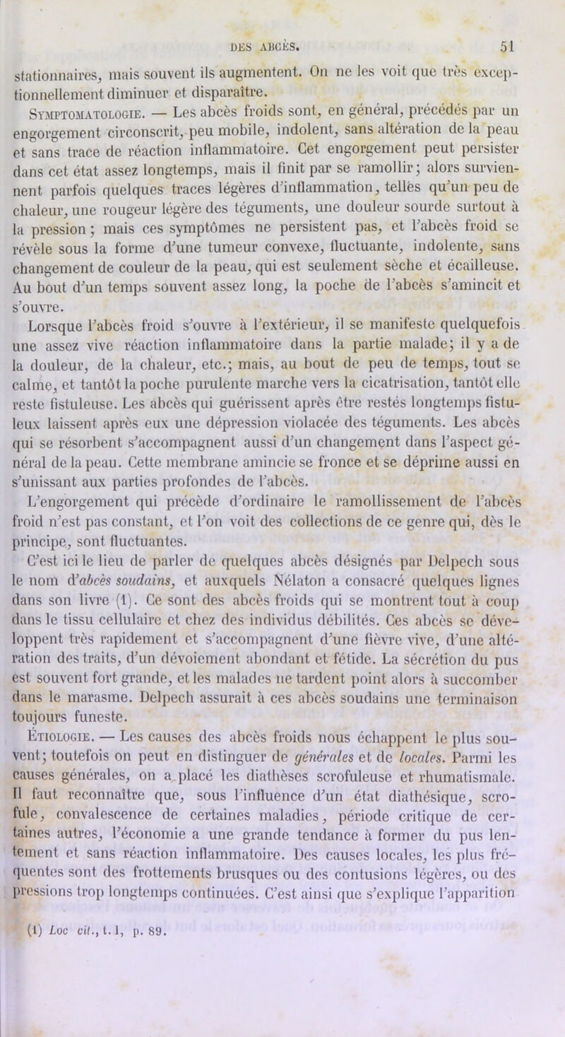 stationnaires^ niais souvent ils augmentent. On ne les voit que très exceii- tionnellement diminuer et disparaître. Symptomatologie. — Les abcès froids sont, en général, précédés par un engorgement circonscrit, peu mobile, indolent, sans altération delà peau et sans trace de réaction inflammatoire. Cet engorgement peut persister dans cet état assez longtemps, mais il finit par se ramollir; alors survien- nent parfois quelques traces légères dfintlammation, telles qu'un peu de chaleur, une rougeur légère des téguments, une douleur sourde surtout à la pression ; mais ces symptômes ne persistent pas, et l’abcès froid se révèle sous la forme d’une tumeur convexe, lluctuante, indolente, sans changement de couleur de la peau, qui est seulement sèche et écailleuse. Au bout d’un temps souvent assez long, la poche de l’abcès s’amincit et s’ouvre. Lorsque l’abcès froid s’ouvre à l’extérieur, il se manifeste quelquefois une assez vive réaction inllammatoire dans la partie malade; il y a de la douleur, de la chaleur, etc.; mais, au bout de peu de temps, tout se calme, et tantôt la poche purulente marche vers la cicatrisation, tantôt clic reste fistuleuse. Les abcès qui guérissent après être restés longtemps fistu- leux laissent après eux une dépression violacée des téguments. Les abcès qui se résorbent s’accompagnent aussi d’un changement dans l’aspect gé- néral de la peau. Cette membrane amincie se fronce et se déprime aussi en s’unissant aux parties profondes de l’abcès. L’engorgement qui précède d’ordinaire le ramollissement de l’abcès froid n’est pas constant, et l’on voit des collections de ce genre qui, dès le principe, sont fluctuantes. C’est ici le lieu de parler de cpielques abcès désignés par Delpech sous le nom d’abcès soudains, et auxquels Nélaton a consacré quelques lignes dans son livre (1). Ce sont des abcès froids qui se montrent tout à coup dans le tissu cellulaire et chez des individus débilités. Ces abcès se déve- loppent très rapidement et s’accompagnent d’une fièvre vive, d’une alté- ration des traits, d’un dévoiement abondant et fétide. La sécrétion du pus est souvent fort grande, et les malades ne tardent point alors à succomber dans le marasme. Delpech assurait à ces abcès soudains une terminaison toujours funeste. Étiologie. — Les causes des abcès froids nous échappent le plus sou- vent; toutefois on peut en distinguer de générales et de locales. Parmi les causes générales, on a placé les diathèses scrofuleuse et rhumatismale. Il faut reconnaître que, sous l’influence d’un état diathésique, scro- fule , convalescence de certaines maladies, période critique de cer- taines autres, l’économie a une grande tendance à former du pus len- tement et sans réaction inflammatoire. Des causes locales, les plus fré- quentes sont des frottements brusques ou des contusions légères, ou des pressions troj) longtemps continuées. C’est ainsi que s’ex})liquc l’apparition (1) Loc cil., 1.1, p. 89.