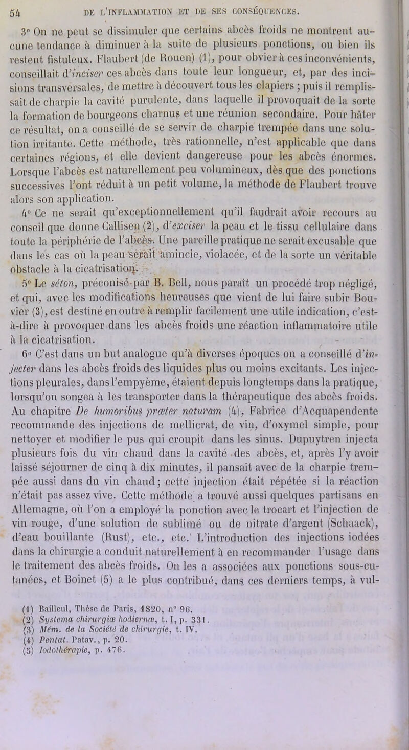 3 On no peut se dissiniuler que certains abcès froids no inonlrent au- cune tendance à diminuer à la suite do plusieurs ponctions, ou bien ils restent fistulcux. Flaubert (de Rouen) (1), pour obvier à cos inconvénients, conseillait (Vinciser ces abcès dans toute leur longueur, et, par des inci- sions transversales, de mettre à découvert tous les clapiers ; puis il remplis- sait de charpie la cavité purulente, dans laquelle il provoquait de la sorte la formation de bourgeons charnus et une réunion secondaire. Pour hfder ce résultat, on a conseillé de se servir de charpie trempée dans une solu- tion irritante. Cette méthode, très rationnelle, n'est applicable que dans certaines régions, et elle devient dangereuse pour les abcès énormes. Lorsque l’abcès est naturellement peu volumineux, dès que des ponctions successives l’ont réduit à un petit volume, la méthode de Flaubert trouve alors son application. h° Ce ne serait qu’exceptionnellement qu’il faudrait avoir recours au conseil que donne Callisen (2), lYexciser la peau et le tissu cellulaire dans toute la périphérie de l’abcè^. Une pareille pratique ne serait excusable que dans les cas où la peau‘serait amincie, violacée, et de la sorte un véritable obstacle à la cicatrisatioiil, • 5 Le séton, préconisé-.par B. Bell, nous paraît un procédé trop négligé, et qui, avec les modifications heureuses que vient de lui faire subir Bou- vier (3), est destiné en outre à remplir facilement une utile indication, c’est- à-dire à provoquer dans les abcès froids une réaction inflammatoire utile à la cicatrisation. 6» C’est dans un but analogue qu’à diverses époques on a conseillé d’f«- jecter dans les abcès froids des liquides plus ou moins excitants. Les injec- tions pleurales, dansl’empyème, étaient depuis longtemps dans la pratique, lorsqu’on songea à les transporter dans la thérapeutique des abcès froids. Au chapitre humoribus preeter naturam (à), Fabrice d’Acquapendente l’ecommande des injections de mellicrat, de vin, d’oxymel simple, pour nettoyer et modifier le pus qui croupit dans les sinus. Dupuytren injecta plusieurs fois du vin chaud dans la cavité des abcès, et, après l’y avoir laissé séjourner de cinq à dix minutes, il pansait avec de la charpie trem- pée aussi dans du vin chaud ; cette injection était répétée si la réaction n’était pas assez vive. Cette méthode a trouvé aussi quelques partisans en Allemagne, où l’on a employé la ponction avec le trocart et l’injection de vin rouge, d’une solution de sul)limé ou de nitrate d’argent (Schaack), d’eau bouillante (Rust), etc., etc.' L’introduction des injections iodées dans la chirurgie a conduit naturellement à en recommander l’usage dans le traitement des abcès froids. On les a associées aux ponctions sous-cu- tanées, et Boinet (5) a le plus contribué, dans ces derniers temps, à vul- (1) Railleul, Tlièse de Paris, 1820, n“ 9G. (2) Systema chirurgiœ hodiernœ, 1.1, p. 331. (3) Mém. d« la Sociéhl de chirurgie, t. IV. (4) Penlal. Patav., p. 20. (3) lodolhérapie, p. 47fi.