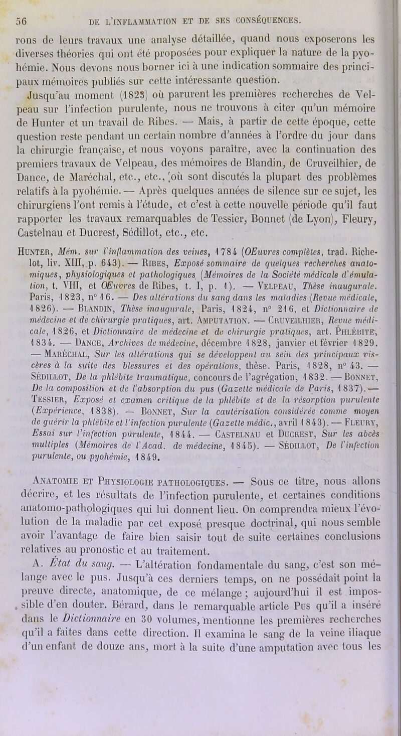 Tons de leurs travaux une analyse détaillée, quand nous exposerons les diverses théories qui ont été proposées pour expliquer la nature de la pyo- hémie. Nous devons nous borner ici à une indication sommaire des princi- paux mémoires publiés sur cette intéressante question. Jusqu’au moment (1828) où parurent les premières recherches de Vel- peau sur l’infection purulente, nous ne trouvons à citer qu’un mémoire de Hunter et un travail de Rihes. — Mais, cà partir de cette époque, cette question reste pendant un certain nombre d’années à l’ordre du jour dans la chirurgie française, et nous voyons paraître, avec la continuation des premiers travaux de Velpeau, des mémoires de Blandin, de Cruveilhier, de Dance, de Maréchal, etc., etc., (où sont discutés la plupart des problèmes relatifs à la pyohémie. — Après quelques années de silence sur ce sujet, les chirurgiens l’ont remis à l’étude, et c’est à cette nouvelle période qu’il faut rapporter les travaux remarquables de Tessier, Bonnet (de Lyon), Fleury, Castelnau et Ducrest, Sédillot, etc., etc. Hunter, Mém. sur l'inflammalion des veines, 1784 {OEuvres complètes, Irad. Riclie- lot, liv. XIII, P. 643). — Rires, Exposé sommaire de quelques recherches anato- miques, physiologiques et pathologiques [Mémoires de la Société médicale d'émula- tion, t. VIII, et OEuvres de Ribes, t. I, p. 1). — Velpeau, Thèse inaugurale. Paris, 1 823, n° 1 6. — Des altéra lions du sang dans les maladies [Revue médicale, 1 826). — Blandin, Thèse inaugurale, Paris, 1 824, n“ 216, et Dictionnaire de médecine et de chirurgie pratiques, art. Amputation. — Cruveilhier, Revue médi- cale, 1 826, et Dictionnaire de médecine et de chirurgie pratiques, art. Phlérite, 1834. — Dance, Archives do médecine, décembre 1828, janvier et février 1 829. — Maréchal, Sur les altérations qui se développent au sein des principaux vis- cères à la suite des blessm'es et des opérations, tbèse. Paris, 1 828, n“ 43. — Sédillot, De la phlébite traumatique, concours de l’agrégation, 1832. — Bonnet, De la composition et de l’absorption du pus {Gazette médicale de Paris, 1837).— Tessier, Exposé et examen critique de la phlébite et de la résorption purulente {Expérience, 1 838). — BoNNET, Sur la cautérisation considérée comme moyen de guérir la phlébiteet l'infection purulente {Gazette médic., avril 1 843). — Fleury, Essai sur l’infection purulente, 1844. — Castelnau et Ducrest, Sur les abcès multiples {Mémoires de l’Acad. de médecine, 1845). — SÉDILLOT, De l’infection purulente, ou pyohémie, 1849. Anatomie et Physiologie pathologiques. — Sous ce titre, nous allons décrire, et les résultats de l’infection purulente, et certaines conditions anatomo-pathologiques qui lui donnent lieu. On comprendra mieux l’évo- lution de la maladie par cet exposé presque doctrinal, qui nous semble avoir l’avantage de faire bien saisir tout de suite certaines conclusions rclative-s au pronostic et au traitement. A. Etat du sang. — L’altération fondamentale du sang, c’est son mé- lange avec le pus. Jusqu’à ces derniers temps-, on ne possédait point la preuve directe, anatomique, de ce mélange ) aujourd’hui il est impos- , sible d’en douter. Bérard, dans le remarquable article Pus qu’il a inséré dans le Diclionnab'e en 30 volumes, mentionne les premières recherches qu’il a faites dans cette direction. Il examina le sang de la veine iliaque d’un enfant de douze ans, mort à la suite d’une amputation avec tous les