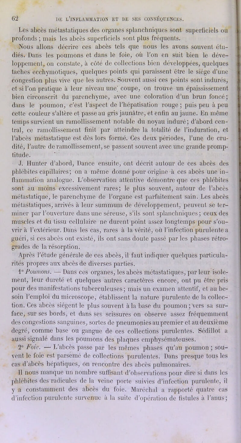 Les abcès métastatiques des organes splancliniques sont superficiels ou profonds ; mais les abcès superficiels sont plus fréquents. Nous allons décrire ces abcès tels que nous les avons souvent étu- diés. Dans les poumons et dans le foie, où l’on en suit bien le déve- loppement, on constate, à côté de collections bien développées, quelques taches ecchymotiques, quelques points qui paraissent être le siège d’une congestion plus vive que les autres. Souvent aussi ces points sont indurés, et si l’on pratique à leur niveau une] coupe, on trouve un épaississement bien circonscrit du parenchyme, avec une coloration d’un brun foncé; dans le poumon, c’est l’aspect de l’hépatisation rouge ; puis peu à peu cette couleur s’altère et passe au gris jaunâtre, et enfin au jaune. En même temps survient un ramollissement notable du noyau induré; d’abord cen- tral, ce ramollissement finit par atteindre la totalité de l’induration, et l’abcès métastatique est dès lors formé. Ces deux périodes, l’une de cru- dité, l’autre de ramollissement, se passent souvent avec une grande promp- titude. J. Hunter d’abord, Dance ensuite, ont décrit autour de ces abcès des phlébites capillaires; on a même donné pour origine-à ces abcès une in- tlammation analogue. L’observation attentive démontre que ces phlébites sont au moins excessivement rares; le plus souvent, autour de l’abcès métastatique, le parenchyme de l’organe est parfaitement sain. Les abcès métastatiques, arrivés à leur summum de développement, peuvent se ter- miner par l’ouverture dans une séreuse, s’ils sont splanchniques ; ceux des muscles et du tissu cellulaire ne durent point assez longtemps pour s’ou- vrir à l’extérieur. Dans les cas, rares à la vérité, où l’infection purulente a guéri, si ces abcès ont existé, ils ont sans doute passé par les phases rétro- grades de la résorption. Après l’étude générale de ces abcès, il faut indiquer quelques particula- rités propres aux abcès de diverses parties. 1 Poumons. — Dans ces organes, les abcès métastatiques, parleur isole- ment, leur dureté et quelques autres caractères encore, ont pu être pris pour des manifestations tuberculeuses; mais un examen attentif, et au be- soin l’emploi du microscope, établissent la nature purulente de la collec- tion. Ces abcès siègent le plus souvent à la base du poumon ; vers sa sur- face, sur ses bords, et dans ses scissures on observe assez fréquemment des congestions sanguines, sortes de pneumonies au premier et au deuxième degré, comme base ou gangue de ces collections purulentes. Sédillot a aussi signalé dans les poumons des plaques emphysémateuses. 2” Foie. — L’abcès passe par les mêmes phases qu’au poumon ; sou- vent le foie est parsemé de collections purulentes. Dans presque tous les cas d’abcès hépatiques, on rencontre des abcès pulmonaires. Il nous manque un nombre suffisant d’ol)scrvations pour dire si dans les phlébites des radicules de la veine porte suivies d’infection purulente, il y a constamment des abcès du foie. Maréchal a rapporté quatre cas d’infection purulente survenue à la suite d’opération de fistules à l’anus;