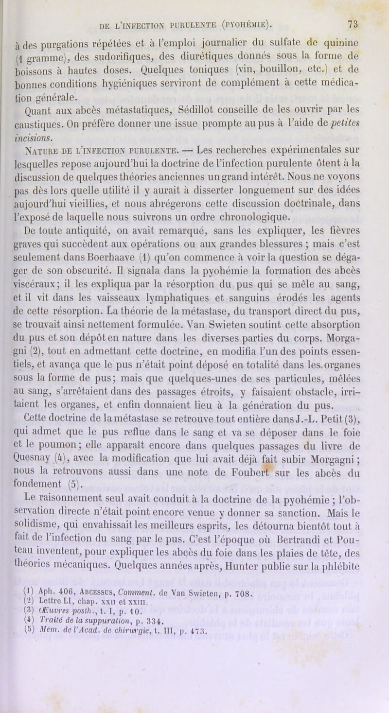 I à îles purgations répétées et à l’emploi journalier tlu sulfate de quinine (-1 gramme), des sudorifiques, des diurétiques donnés sous la forme de boissons à hautes doses. Quelques toniques (vin, bouillon, etc.) et de bonnes conditions hygiéniques serviront de complément à cette médica- tion générale. Quant aux abcès métastatiques, Sédillot conseille de les ouvrir par les caustiques. On préfère donner une issue prompte au pus à l’aide de petites incisions. Nature de l’infection purulente. — Les recherches expérimentales sur lesquelles repose aujourd’hui la doctrine de l’infection purulente ôtent à la discussion de quelques théories anciennes un grand intérêt. Nous ne voyons pas dès lors quelle utilité il y aurait à disserter longuement sur des idées aujourd’hui vieillies, et nous abrégerons cette discussion doctrinale, dans l’exposé de laquelle nous suivrons un ordre chronologique. De toute antiquité, on avait remarqué, sans les expliquer, les fièvres graves qui succèdent aux opérations ou aux grandes blessures ; mais c’est seulement dans Boerhaave (1) qu’on commence à voir la question se déga- ger de son obscurité. Il signala dans la pyohémie la formation des abcès viscéraux; il les expliqua par la résorption du pus qui se mêle au sang, et il vit dans les vaisseaux lymphatiques et sanguins érodés les agents de cette résorption. La théorie de la métastase, du transport direct du pus, se trouvait ainsi nettement formulée. Van Swieten soutint cette absorption du pus et son dépôt en nature dans les diverses parties du corps. Morga- gni (2), tout en admettant cette doctrine, en modifia l’un des points essen- tiels, et avança que le pus n’était point déposé en totalité dans les. organes sous la forme de pus; mais que quelques-unes de ses particules, mêlées au sang, s’arrêtaient dans des passages étroits, y faisaient obstacle, irri- taient les organes, et enfin donnaient lieu à la génération du pus. Cette doctrine de la métastase se retrouve tout entière dans J.-L. Petit (3), qui admet que le pus reflue dans le sang et va se déposer dans le foie et le poumon; elle apparaît encore dans quelques passages du livre de Quesnay [h], avec la modification que lui avait déjà fait subir Morgagni ; nous la retrouvons aussi dans une note de Fouhert sur les abcès du fondement (5). Le raisonnement seul avait conduit à la doctrine de la pyohémie ; l’ob- servation directe n’était point encore venue y donner sa sanction. Mais le solidisme, qui envahissait les meilleurs esprits, les détourna bientôt tout à fait de l’infection du sang par le pus. C’est l’époque où Bertrand! et Fou- teau inventent, pour expliquer les abcès du foie dans les plaies de tête, des théories mécaniques. Quelques années après, Hunter publie sur la jddébite (I) Aph. 406, AncESSUS, Comment, de Van Swieten, p. 708. ('!) Lettre Ll, chap. xxii et xxiii. (3) Œuvres poslh., t. I, p. 10. (4) Traité de la suppuration, p. 334. (5) Mcm. de l'Acad, de chirurgie, t. III, p. 473.