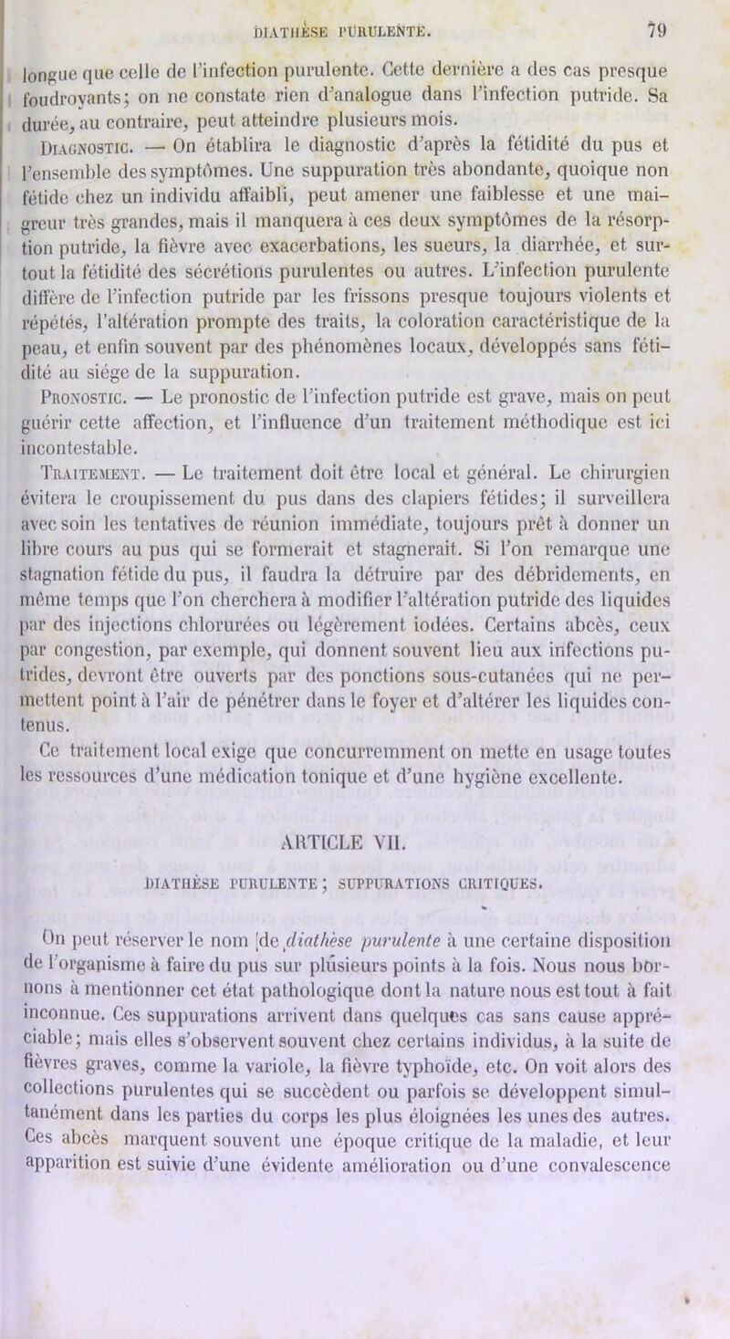 longue que celle de l’infection purulente. Cette dernière a des cas presque I foudroyants; on ne constate rien d’analogue dans l’infection putride. Sa durée, au contraire, peut atteindre plusieurs mois. Diagnostic. — On établira le diagnostic d’après la fétidité du pus et l’ensemble des symptômes. Une suppuration très abondante, quoique non fétide chez un individu affaibli, peut amener une faiblesse et une mai- greur très grandes, mais il manquera à ces deux symptômes de la résorp- tion putride, la fièvre avec exacerbations, les sueurs, la diarrhée, et sur- tout la fétidité des sécrétions purulentes ou autres. L’infection purulente diffère de l’infection putride par les frissons presque toujours violents et répétés, l’altération prompte des traits, la coloration caractéristique de la peau, et enfin souvent par des phénomènes locaux, développés sans féti- dité au siège de la suppuration. Pronostic. — Le pronostic de l’infection putride est grave, mais on peut guérir cette affection, et l’influence d’un traitement méthodique est ici incontestable. Traitement. — Le traitement doit être local et général. Le chirurgien évitera le croupissement du pus dans des clapiers fétides; il surveillera avec soin les tentatives de réunion immédiate, toujours prêt à donner un libre cours au pus qui se formerait et stagnerait. Si l’on remarque une stagnation fétide du pus, il faudra la détruire par des débridements, en môme temps que l’on cherchera à modifier l’altération putride des liquides par des injections chlorurées ou légèrement iodées. Certains abcès, ceux par congestion, par exemple, qui donnent souvent lieu aux infections pu- trides, devront être ouverts par des ponctions sous-cutanées qui ne per- mettent point à l’air de pénétrer dans le foyer et d’altérer les liquides con- tenus. Ce traitement local exige que concurremment on mette en usage toutes les ressources d’une médication tonique et d’une hygiène excellente. AllTICLE VIL DIATHÈSE runULENTE; SUPPURATIONS CRITIQUES. On peut réserver le nom \<\c fiiathèse purulente à une certaine disposition de 1 organisme à faire du pus sur plusieurs points à la fois. Nous nous bor- nons à mentionner cet état pathologique dont la nature nous est tout <à fait inconnue. Ces suppurations arrivent dans quelques cas sans cause appré- ciable; mais elles s’observent souvent chez certains individus, à la suite de fièvres graves, comme la variole, la fièvre typhoïde, etc. On voit alors des collections purulentes qui se succèdent ou parfois se développent simul- tanément dans les parties du corps les plus éloignées les unes des autres. Ces abcès marquent souvent une époque critique de la maladie, et leur apparition est suivie d’une évidente amélioration ou d’une convalescence