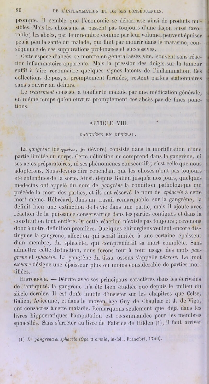 pi'onipte. 11 semble que l’économie se débarrasse ainsi de produits nui- i sibles. Mais les choses ne se passent pas toujours d’une façon aussi favo- rable ; les abcès, par leur nombre comme par leur volume, peuvent épuiser ' peu à peu la santé du malade, qui finit par mourir dans le marasme, con- ^ séquence de ces suppurations prolongées et successives. ; Cette espèce d’abcès se montre en général assez vite, souvent sans réac- tion inflammatoire apparente. Mais la pression des doigts sur la tumeur sufiit à faire reconnaître quelques signes latents de l’inflammation. Ces collections de pus, si promptement formé^es, restent parfois stationnaires sans s’ouvrir au dehors. Le traitement consiste à tonifier le malade par une médication générale, en même temps qu’on ouvrira promptement ces abcès par de fines ponc- tions. ARTICLE YIII. UANGRÈNE EN GÉNÉRAL. La (jamjr'ene (de ypatvw, je dévore) consiste dans la mortification d’une partie limitée du corps. Cette définition ne comprend dans la gangrène, ni ses actes préparatoires, ni ses phénomènes consécutifs; c’est celle que nous adopterons. Nous devons dire cependant que les choses n’ont pas toujours été entendues de la sorte. Ainsi, depuis Galien jusqu’à nos jours, quelques i médecins ont appelé du nom de gangrène la condition pathologique qui | précède la mort des parties, et ils ont réservé le nom de spkacèle à cette i mort même. Hébréard, dans un travail remarquable sur la gangrène, la définit bien une extinction de la vie dans une partie, mais il ajoute avec i réaction de la puissance conservatrice dans les parties contiguës et dans la i constitution tout entière. Or cette réaction n’existe pas toujours ; revenons i| donc à notre définition première. Quelques chirurgiens veulent encore dis- ■! tinguer la gangrène, affection qui serait limitée à une certaine épaisseur i d’un membre, du sphacèle, qui comprendrait sa mort complète. Sans i admettre cette distinction, nous ferons tour à tour usage des mots gan- v grène et sphacèle. La gangrène du tissu osseux s’appelle nécrose. Le 'mot le eschare désigne une épaisseur plus ou moins considérable de parties mor- •’! tifiées. Historique. — Décrite avec ses principaux caractères dans les écrivains hi de l’antiquité, la gangrène n’a été bien étudiée que depuis le milieu du i) siècle dernier. Il est dorfe inutile d’insister sur les chapitres que Celse, ,■ Galien, Avicenne, et dans le moyen âge Guy de Chauliac et J. de Vigo, ont consacrés à cette maladie. Remarquons seulement que déjà dans les livres hippocratiques l’amputation est recommandée pour les membres sphacélés. Sans s’arrêter au livre de Fabrice de Hilden (1), il faut arriver (1) De gangrena el sphacclo {Opéra omaia, in-loi., Francfort, 17i6).