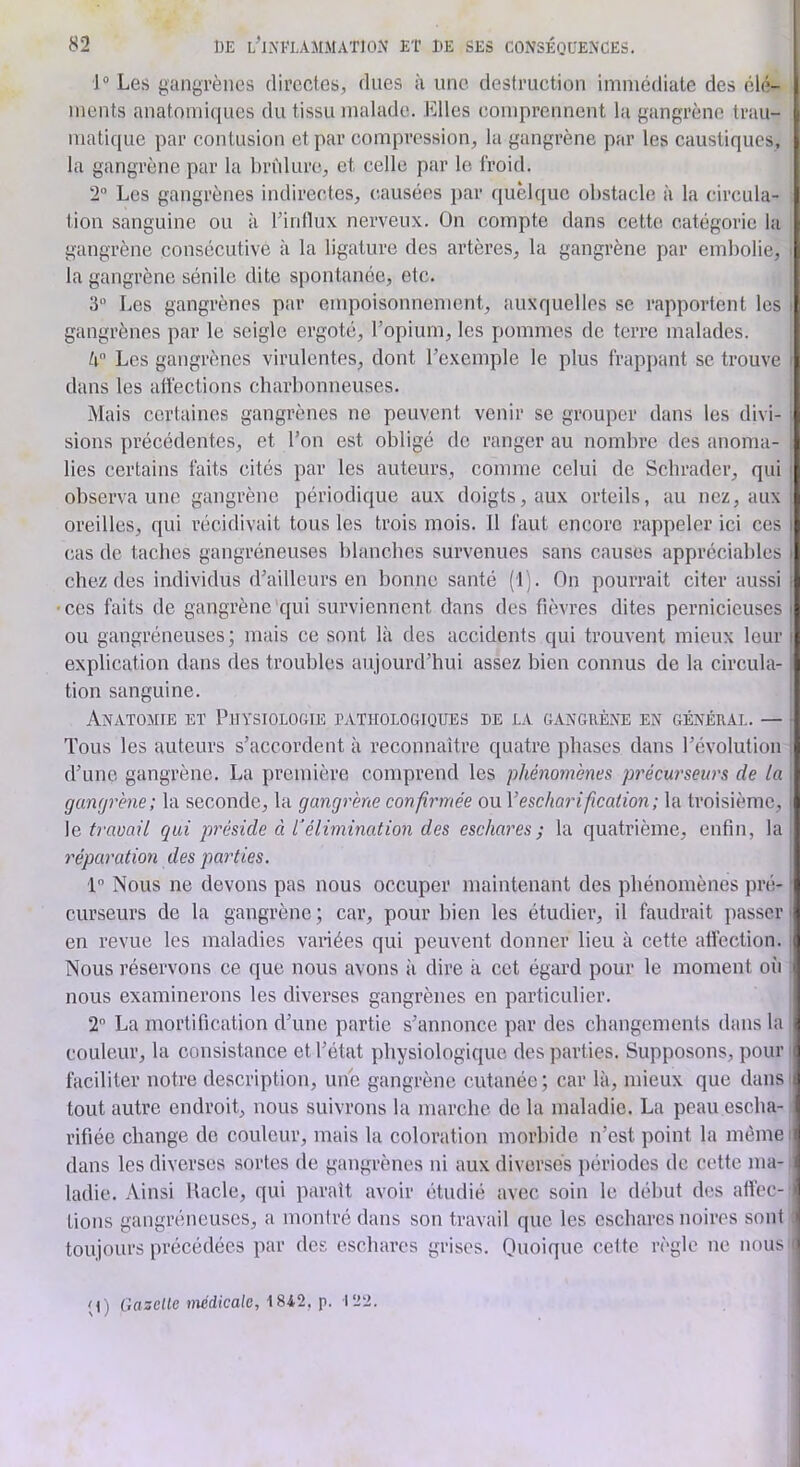 1“ Les gangrènes directes, dues à une destruction immédiate des élé- ments anatomiques du tissu malade. Elles comprennent la gangrène trau- matique par contusion et par compression, la gangrène par les caustiques, la gangrène par la hrùlure, et celle par le froid. 2“ Les gangrènes indirectes, causées j)ar quelque obstacle à la circula- tion sanguine ou à Tintlux nerveux. On compte dans cette catégorie la gangrène consécutive à la ligature des artères, la gangrène par embolie, la gangrène sénile dite spontanée, etc. 3” Les gangrènes par empoisonnement, auxquelles se rapportent les : gangrènes par le seigle ergoté, l’opium, les pommes de terre malades. Les gangrènes virulentes, dont l’exemple le plus frappant se trouve ' dans les affections charbonneuses. Mais certaines gangrènes ne peuvent venir se grouper dans les divi- • sioiis précédentes, et l’on est obligé de ranger au nombre des anoma- lies certains faits cités par les auteurs, comme celui de Schrader, qui ' observa une gangrène périodique aux doigts, aux orteils, au nez, aux oreilles, qui récidivait tous les trois mois. Il faut encore rappeler ici ces i cas de taches gangréneuses blanches survenues sans causes appréciables i chez des individus d’ailleurs en bonne santé (1). On pourrait citer aussi i ces faits de gangrène qui surviennent dans des fièvres dites pernicieuses i ou gangréneuses; mais ce sont là des accidents qui trouvent mieux leur i explication dans des troubles aujourd’hui assez bien connus de la circula- tion sanguine. Anatomie et Puysiologie pathologiques de la gangrène en général. — Tous les auteurs s’accordent à reconnaître quatre phases dans l’évolution , d’une gangrène. La première comprend les phéno7nènes pi'écw'seurs de la gaïKjrène; la seconde, la gangj'ène confh'mée ou Vescharification; la troisième, ■ \e ù’auail qui préside à élimination des eschares; la quatrième, enfin, la réparation des parties. •p Nous ne devons pas nous occuper maintenant des phénomènes pré- i curseurs de la gangrène ; car, pour bien les étudier, il faudrait passer > en revue les maladies vanées qui peuvent donner lieu à cette afiection. Nous réservons ce que nous avons îi dire à cet égard pour le moment oii nous examinerons les diverses gangrènes en particulier. 2 La mortification d’une partie s’annonce par des changements dans la couleur, la consistance et l’état physiologique des parties. Supposons, pour faciliter notre description, une gangrène cutanée; car là, mieux que dans tout autre endroit, nous suivrons la marche de la maladie. La peau escha- rifiée change de couleur, mais la coloration morbide n’est point la même dans les diverses sortes de gangrènes ni aux diverses périodes de cette ma- ladie. Ainsi Uacle, qui parait avoir étudié avec soin le début des affec- tions gangréneuses, a montré dans son travail que les eschares noires sont toujours précédées par des eschares grises. Onoiqiie cette règle ne nous i