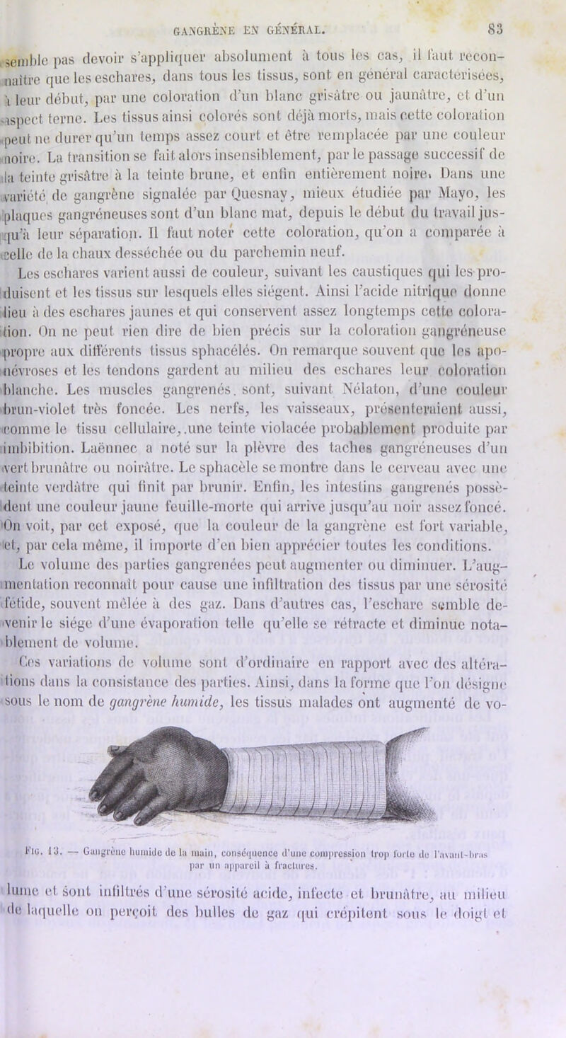 5oml)lG pas clevoil- s’appliiiucr absoliiiiiont à tous les cas, il faut recon- naître que les eschares, dans tous les tissus, sont en général caractérisées, I leur début, par une coloration d’un blanc grisâtre ou jaunâtre, et d’un -ispect terne. Les tissus ainsi colorés sont déjà morts, mais cette coloration .peut ne durer (lu’iiii temps assez court et être remplacée par une couleur noire. La transition se fait alors insensiblement, par le passage successif de lia teinte grisâtre à la teinte brune, et entin entièrement noire. Dans une variété de gangrène signalée parQuesnay, mieux étudiée par iMayo, les plaques gangréneuses sont d’un blanc mat, depuis le début du travail jus- qu’à leur séparation. Il faut noter cette coloration, qu’on a comparée à (Celle de la chaux desséchée ou du parchemin neuf. Les eschares varient aussi de couleur, suivant les caustiques ((iii les pro- duisent et les tissus sur lesquels elles siègent. Ainsi l’acide nitrique donne lieu à des eschares jaunes et qui conservent assez longtemps cette eolora- idon. On ne peut rien dire de bien précis sur la coloration gangréneuse qn'oj)re aux dillércnts tissus sphacélés. On remarque souvent que les apo- névroses et les tendons gardent au milieu des eschares leur coloration blanche. Les muscles gangrenés, sont, suivant Nélaton, d’une (’ouleur brun-violet très foncée. Les nerfs, les vaisseaux, présenteraient aussi, comme le tissu cellulaire, .une teinte violacée probablement produite par iinhibition. Laënnec a noté sur la plèvre des taches gangréneuses d’un (Vert brunâtre ou noirâtre. Le s[)hacèle se montre dans le cerveau avec une teinte verdâtre qui tinit par brunir. Entin, les intestins gangrenés possè- dent une couleur jaune feuille-morte qui arrive jusqu’au noir assez foncé. 'On voit, par cet exposé, que la couleur de la gangrène est fort variable, lot, par cela même, il importe d’en bien apprécier toutes les conditions. Le volume des parties gangrenées peut augmenter ou diminuer. L’aug- incntation reconnaît pour cause une infiltration des tissus par une sérosib'; fetide, souvent mêlée à des gaz. Dans d’autres cas, l’eschare semble dc- ivenir le siège d’une évaporation telle qu’elle se rétracte et diminue nota- blement de volume. Ces variations de volume sont d’ordinaire en rapport avec d(;s altéra- tions dans la consistance des parties. Ainsi, dans la forme que l’on désigne sous le nom de gangr'em humide, les tissus malades ont augmenté de vo- Hi;. lü. — Gangrène liumiJo de la main, eonsdiiuenco d'une compression trop l'orle de l’avanl-liras par lin appareil à fraclnres. lunie et sont infiltrés d’une sérosité acide, infecte et brunâtre, au milieu de laquelle on peri;oit des bulles de gaz (|ui crépitent sons le doigt et