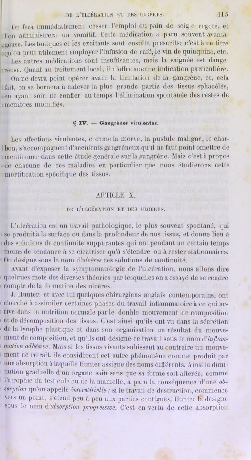 On l'eni iimiicdiaU'inent cesser l’emploi du pain de seigle ergoté, et l’on administrera un vomitif. Cette médication a paru souvent avanta- -geuse. Les toniques et les excitants sont ensuite prescrits; c’est à ce titre Kiqu’on peut utilement employer l’infusion de café,;le vin de quinquina, etc. I Les autres médications sont insuffisantes, mais la saignée est dange- Irreuse. Quant au traitement local, il n’olfre aucune indication particulière. I On ne devra point opérer avant la limitation de la gangrène, et, cela îfiait, on se bornera ii cnleyer la plus grande partie des tissus sphacélés, ten ayant soin de confier au temps l’élimination spontanée des restes de 1 membres momifiés. § IV. — Gangrènes virulentes. Les affections virulentes, comme la morve, la pustule maligne, le char- I bon, s’accompagnent d’accidents gangréneux qu’il ne faut point omettre de I mentionner dans cette élude générale sur la gangrène. Mais c’est 5 propos ( de chacune de ces maladies en particulier que nous étudierons cette morlincation spécifique des tissus. ARTICLE X. DE l’ulcération ET DES ULCÈRES, L’ulcération est un travail pathologique, le plus souvent spontané, qui S(' produit à la surface ou dans la profondeur de nos tissus, et donne lieu à I des solutions de continuité suppurantes qui ont pendant un certain temps moins de tendance à se cicatriser qu’à s’étendre ou à rester stationnaires. < On désigne sous le nom A'ulcères ces solutions de continuité. .\vant d’exposer la symptomatologie de l’ulcération, nous allons dire t quelques mots des diverses théories par lesquelles on a essayé de se rendre I compte de la formation des ulcères. .1. Hunier, et avec lui quelques chirurgiens anglais contemporains, ont I cherché à assimiler certaines phases du travail inflammatoire à ce qui ar- I rive dans la nutrition normale parle double mouvement de composition t et de décomposition des tissus. C’est ainsi qu’ils ont vu dans la sécrétion ' de la lymphe plastique et dans son organisation un résultat du mouve- ment de composition, et qu’ils ont désigné ce travail sous le nom iVinflam- mation adhésive. Mais si les tissus vivants subissent au contraire un mouve- ment de retrait, ils considèrent cet autre phénomène comme produit par une absorption à laquelle Hunier assigne des noms différents. Ainsi la dimi- nution graduelle d’un organe sain sans que sa forme soit altérée, comme 1 atrophie du testicule ou de la mamelle, a paru la conséquence d’une ab- sorption qu’on appelle interstitielle ; si le travail de destruction, commencé vers un point, s’étend peu à peu aux parties contiguës, Hunter le désigne sous le nom d'absorption progressive. C’est en vertu de celle absorption