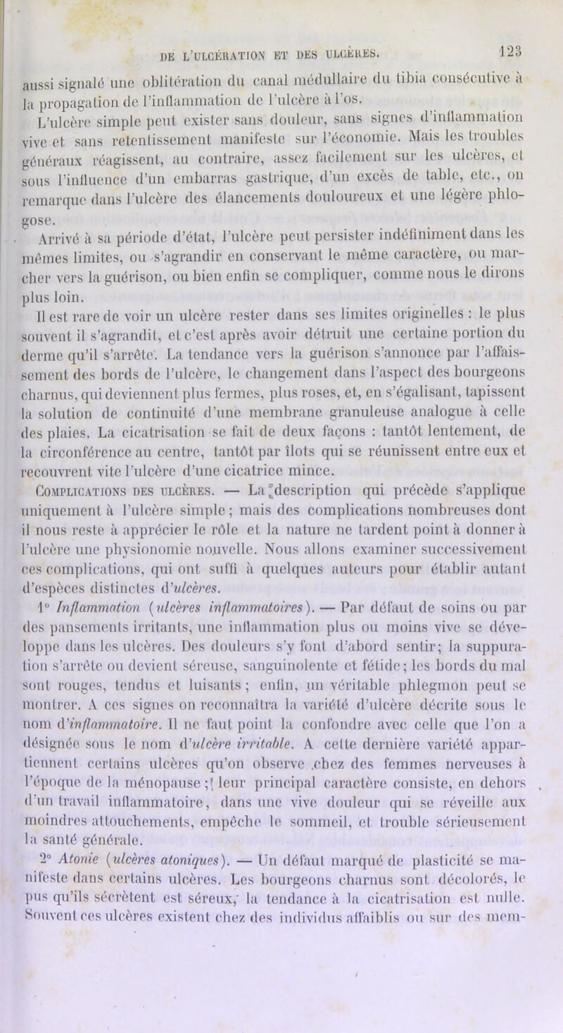 Aussi sigiiulÉ une oblilurAlioii du (‘Aniil nicdulliiiic du til)ÎA cousôculiAC »i la propagalion de rinllainmatioii de l’uleère à l’os. L’ulcère simple peut, exister sans douleur, sans signes d’inllamnialion vive et sans relenlisseinenl manireslc sur l’écononne. Mais les troubles généraux réagissent, au contraire, assez facilement sur les ulcères, cl sous l’inlluence d’un embarras gastrique, d’un excès de table, etc., on remarque dans l’ulcère des élancements douloureux et une légère pblo- gose. Arrivé à sa période d’état, l’ulcère peut persister indélinimenl dans les mémos limites, ou s’agrandir en conservant le même caractère, ou mar- cher vers la guérison, ou bien enfin se compliquer, comme nous le dirons plus loin. 11 est rare de voir un ulcère rester dans ses limites originelles : le plus souvent il s’agramlil, et c’est après avoir déiruit une certaine portion du derme qu’il s’arrête. La tendance vers la guérison s’annonce par l’aflais- sementdes bords de l’ulcère, le changement dans l’aspect des bourgeons charnus, qui deviennent plus fermes, plus roses, et, en s’égalisant, tapissent la solution de continuité d’une membrane granuleuse analogue à celle des plaies. La cicatrisation se fait de deux façons : tantôt lentement, <le ta circonférence au centre, tantôt par îlots qui se réunissent entre eux et recouvrent vite t’ulcère d’une cicatrice mince. Complications des ulcères. — La description qui précède s’applique uniquement à l’ulcère simple ; mais des complications nombreuses dont il nous reste à apprécier le rôle et la nature ne lardent pointa donnera l’ulcère une physionomie nouvelle. Nous allons examiner successivement ces complications, qui ont suffi à quelques auteurs pour établir autant d’espèces distinctes û’ulcères. î Inflammation {ulcères inflammatoires). — Par défaut de soins ou par des pansements irritants, une inllammalion plus ou moins vive se déve- loppe dans les ulcères. Des douleurs s’y font d’abord sentir; la suppura- tion s’arrête ou devient séreuse, sanguinolente et fétide; les bords du mal sont rouges, tendus et luisants; enlin, un véritable phlegmon ])eut se montrer. .\ ces signes on reconnaîtra la variété d’ulcère décrite sous le nom ({'inflammatoire. 11 ne faut point la confondre avec celle que l’on a désignée sous le nom (Vulcère irritable, k cette dernière variété apjiar- liennent certains ulcères qu’on observe .ehez des femmes nerveuses à l’époque de la ménopause;! leur principal caractère consiste, en dehors d'un travail intlammaloire, dans une vive douleur qui se réveille aux moindres attouchements, enqiêche le sommeil, et trouble sérieusement la santé générale. 2“ Atonie {ulcères atoniques). — Un défaut marqué de plasticité se ma- nifeste dans certains ulcères. Les bourgeons charnus sont décolorés, le jHis qu’ils sécrètent est séreux,' la tendance à la cicatrisation est nulle. Souvent ces ulcères existent ehez des individus affaiblis ou sur des mem-