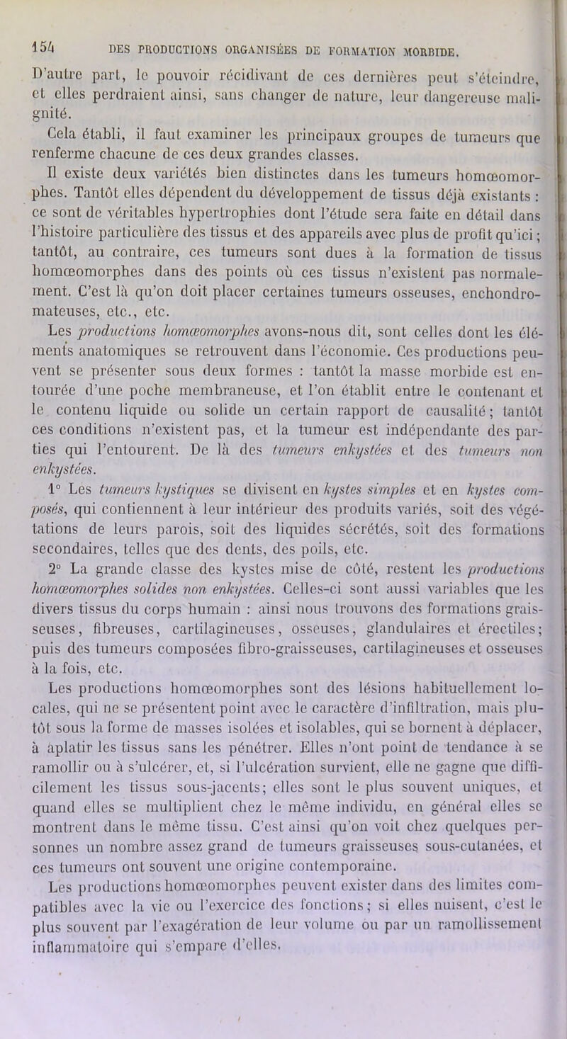 D’auLre part, le pouvoir riicidivanl de ces dernières pcul s’éteindre, cl elles perdraient ainsi, .sans changer de nature, leur dangereuse mali- gnité. Cela établi, il faut examiner les principaux groupes de tumeurs que renferme chacune de ces deux grandes classes. Il existe deux variétés bien distinctes dans les tumeurs homœomor- phes. Tantôt elles dépendent du développement de tissus déjà existants : ce sont de véritables hypertrophies dont l’étude sera faite en détail dans l’bistoire particulière des tissus et des appareils avec plus de profit qu’ici ; tantôt, au contraire, ces tumeurs sont dues à la formation de tissus homœomorphes dans des points où ces tissus n’existent pas normale- ment. C’est là qu’on doit placer certaines tumeurs osseuses, enchondro- mateuses, etc., etc. Les productions homœomorphes avons-nous dit, sont celles dont les élé- ments anatomiques se retrouvent dans l’économie. Ces productions peu- vent se présenter sous deux formes : tantôt la masse morbide est en- tourée d’une poche membraneuse, et l’on établit entre le contenant et le contenu liquide ou solide un certain rapport de causalité ; tantôt ces conditions n’existent pas, et la tumeur est indépendante des par- ties qui l’entourent. De là des tumeu7's enkystées et des tumeurs non enkystées. 1° Les tumeurs kystiques se divisent en kystes simples et en kystes com- posés, qui contiennent à leur intérieur des produits variés, soit des végé- tations de leurs parois, soit des liquides sécrétés, soit des formations secondaires, telles que des dents, des poils, etc. 2° La grande classe des kystes mise de côté, restent les productions homœomorphes solides non enkystées. Celles-ci sont aussi variables que les divers tissus du corps humain : ainsi nous trouvons des formations grais- seuses, fibreuses, cartilagineuses, osseuses, glandulaires et érectiles; puis des tumeurs composées flbro-graisseuses, cartilagineuses et osseuses à la fois, etc. Les productions homœomorphes sont des lésions habituellement lo- cales, qui ne se présentent point avec le caractère d’infiltration, mais plu- tôt sous la forme de niasses isolées et isolables, qui se bornent à déplacer, à aplatir les tissus sans les pénétrer. Elles n’ont point de tendance à se ramollir ou à s’ulcérer, et, si l’ulcération survient, elle ne gagne que diffi- cilement les tissus sous-jacents; elles sont le plus souvent uniques, et quand elles se multiplient chez le même individu, en général elles se montrent dans le même tissu. C’est ainsi qu’on voit chez quelques per- sonnes un nombre assez grand de tumeurs graisseuses sous-cutanées, et ces tumeurs ont souvent une origine contemporaine. Les productions homœomorphes peuvent exister dans des limites com- patibles avec la vie ou l’excrcice des fondions; si elles nuisent, c’est le plus souvent par l’exagération de leur volume ou par un ramollissement inflammatoire qui s’empare d’elles.