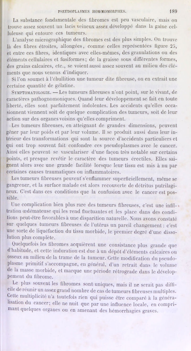 La substance fondamentale des fiLromes est peu vasculaire, mais on trouve assez souvent un lacis veineux assez développé dans la gaine cel- luleuse qui entoure ces tumeurs. L’analyse micrographique des fibromes est des plus simples. On trouve là des fibres étroites, allongées, comme celles représentées figure 25, et entre ces fibres, identiques avec elles-mêmes, des granulations ou des éléments cellulaires et fusiformes; de la graisse sous différentes formes, des grains calcaires, etc., se voient aussi assez souvent au milieu des élé- ments que nous venons d’indiquer. Si l’on soumet à l’ébullition une tumeur dite fibreuse, on en extrait une certaine quantité de gélatine. Symptomatologie. —Les tumeurs fibreuses n’ont point, sur le vivant, de caractères pathognomoniques. Quand leur développement se fait en toute liberté, elles sont parfaitement indolentes. Les accidents qu’elles occa- sionnent viennent soit de quelque complication des tumeurs, soit de leur action sur des organes voisins qu’elles compriment. Les tumeurs fibreuses, en atteignant de grandes dimensions, peuvent gêner par leur poids et par leur volume. Il se produit aussi dans leur in- térieur des transformations qui sont la source d’accidents particuliers et qui ont trop souvent fait confondre ces pseudoplasmcs avec le cancer. Ainsi elles peuvent se vasculariser d’une façon très notable sur certains points, et presque revêtir le caractère des tumeurs érectiles. Elles sai- gnent alors avec une grande facilité lorsque leur tissu est mis à nu par certaines causes traumatiques ou inflammatoires. Les tumeurs fibreuses peuvent's’cntlammer superficiellement, même se gangrener, et la surface malade est alors recouverte de détritus putrilagi- neiLx. C’est dans ces conditions que la confusion avec le cancer est pos- sible. Une complication bien plus rare des tumeurs fibreuses, c’est une infil-* tration œdémateuse qui les rend Iluctuantes et les place dans des condi- tions peut-être favorables à une disparition naturelle. \ous avons constaté sur quelques tumeurs fibreuses de l’utérus un pareil changement: c’est une sorte de liquéfaetion du tissu morbide, le premier degré d’une disso- lution plus complète. Quelquefois les fibromes acquièrent une consistance plus grande que d habitude, et cette induration est due à un dépôt d’éléments calcaires ou osseux au milieu de la trame, de la tumeur. Celte modification du pseudo- plasmc primitif s accompagne, en général, d’un retrait dans le volume de la masse morbide, et marque une période rétrograde dans le dévelop- pement du fibrome. Le plus souvent les fibromes sont uniques, mais il ne serait pas diffi- cile de réunir un assez grand nombre de cas de tumeurs fibreuses niul tiplcs. Cette multiplicité n’a toutefois rien qui puisse être comparé à la généra- lisation du cancer; elle ne nuit que par une influence locale, en compri- niant quelques organes ou en amenant des hémorrhagies graves.