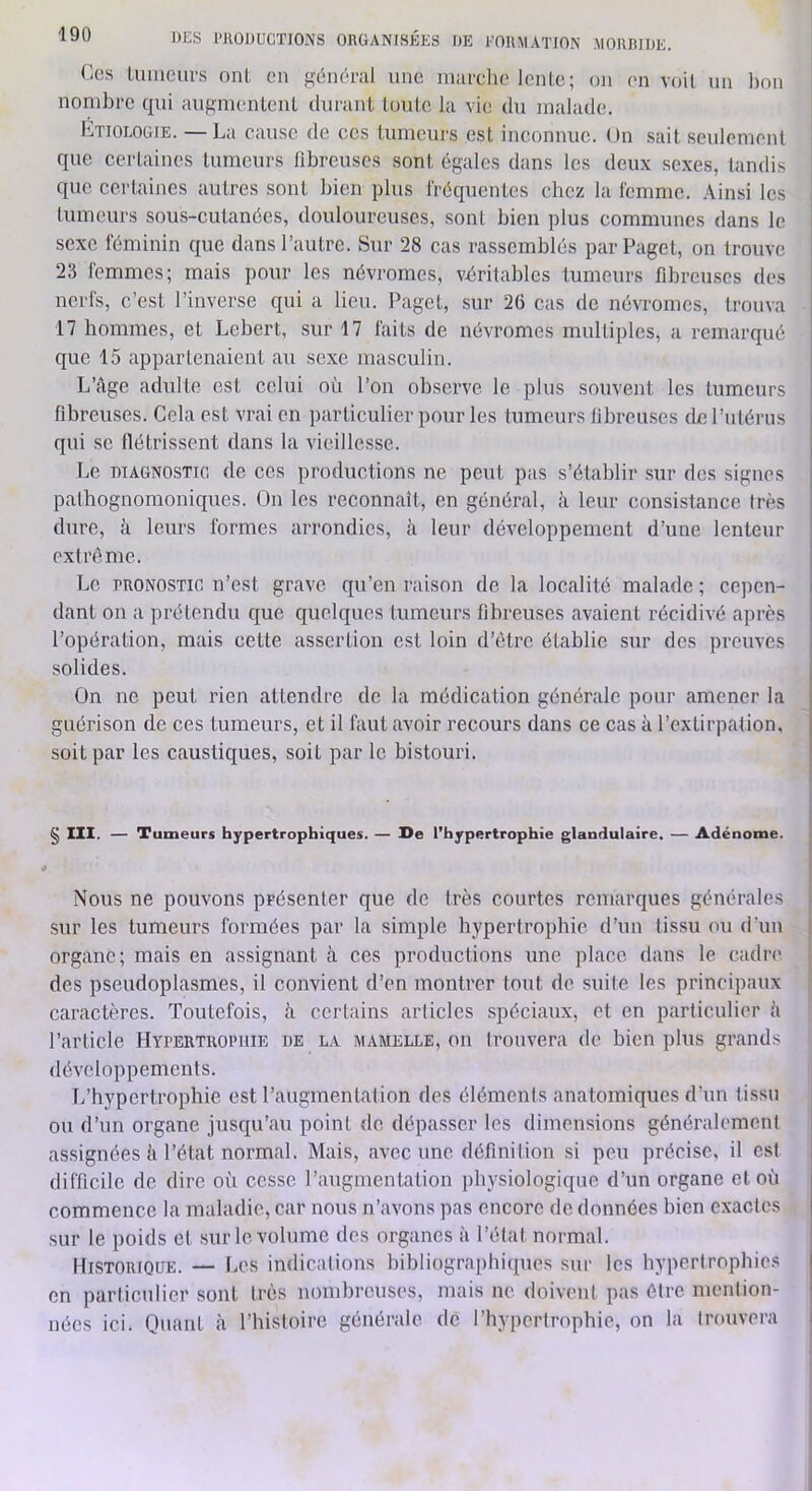 Ces lumeurs onl. en général une nuirclie lenle; on en voit un lion nombre qui augmenlenl durant loule la vie du malade. Etiologie. — La cause de ces lumeurs est inconnue. Un sait seulement que certaines lumeurs fibreuses sont égales dans les deux se.xes, tandis que certaines autres sont bien plus fréquentes ebez la femme. Ainsi les lumeurs sous-cutanées, douloureuses, sont bien plus communes dans le sexe féminin que dans l’autre. Sur 28 cas rassemblés parPaget, on trouve 23 femmes; mais pour les névromes, véritables lumeurs fibreuses des nerfs, c’est l’inverse qui a lieu. Paget, sur 26 cas de névromes, trouva 17 hommes, et Lebert, sur 17 faits de névromes multiples, a remarqué que 15 appartenaient au sexe masculin. L’câge adulte est celui où l’on observe le plus souvent les tumeurs fibreuses. Cela est vrai en particulier pour les tumeurs libremscs cLe l’utérus qui se flétrissent dans la vieillesse. Le DIAGNOSTIC de ces productions ne peut pas s’établir sur des signes pathognomoniques. On les reconnaît, en général, à leur consistance très dure, à leurs formes arrondies, h leur développement d’une lenteur extrême. Le PRONOSTIC n’est grave qu’en raison de la localité malade; cepen- dant on a prétendu que quelques tumeurs fibreuses avaient récidivé après l’opération, mais cette assertion est loin d’être établie .sur des preuves solides. On ne peut rien attendre de la médication générale pour amener la guérison de ces tumeurs, et il faut avoir recours dans ce cas à l’extirpation, soit par les caustiques, soit par le bistouri. § IXX. — Tumeurs hypertrophiques. — De l’hypertrophie glandulaire. — Adénome. Nous ne pouvons présenter que de très courtes remarques générales i sur les tumeurs formées par la simple hypertrophie d’un tissu ou d’un | organe; mais en assignant à ces productions une place dans le cadre j des pseudoplasmes, il convient d’en montrer tout de suite les principaux caractères. Toutefois, h certains articles spéciaux, et en particulier h l’article Hypertrophie de la mamelle, on trouvera de bien plus grands développements. L’hypertrophie est l’augmentation des éléments anatomiques d’un tissu ou d’un organe juscj[u’au point de dépasser les dimensions généralement assignées à l’état normal. Mais, avec une définition si peu précise, il est difficile de dire où cosse l’augmentation physiologique d’un organe et où commence la maladie, car nous n’avons pas encore de données bien exactes sur le poids et sur le volume des organes à l’état normal. Historique. — Les indications bibliographiques sur les hypertrophies en particulier sont très nombreuses, mais ne doivent pas être mention- nées ici. Quant à l’histoire générale de l’hypertrophie, on la trouvera