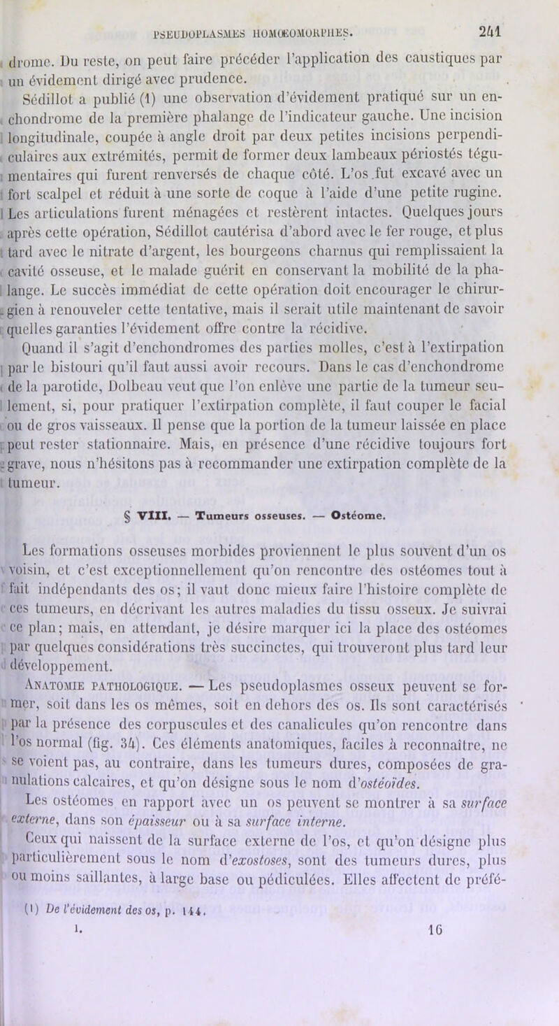 l>SKüUÜl*i.ASAlKS llÜiMOKOMUlU’llKS. 2Ù1 . droinc. lJu reste, on peut faire précéder l’application des caustiques par 1 un évidement dirigé avec prudence. Sédillot a publié (1) une observation d’évidement pratiqué sur un en- > chondrome de la première phalange de l’indicateur gauche. Une incision longitudinale, coupée à angle droit par deux petites incisions perpendi- I culaircs aux extrémités, permit de former deux lambeaux périostés tégu- I mentaires qui furent renversés de chaque coté. L’os,fut excavé avec un • fort scalpel et réduit à une sorte de coque à l’aide d’une petite rugine. 1 Les articulations furent ménagées et restèrent intactes. Quelques jours , après cette opération, Sédillot cautérisa d’abord avec le fer rouge, et plus t lard avec le nitrate d’argent, les bourgeons charnus qui remplissaient la L cavité osseuse, et le malade guérit en conservant la mobilité de la pha- . lange. Le succès immédiat de cette opération doit encourager le chirur- . gien à renouveler cette tentative, mais il serait utile maintenant de savoir L quelles garanties l’évidement offre contre la récidive. Quand il s’agit d’enchondromes des parties molles, c’est à l’extirpation 1 par le bistouri qu’il faut aussi avoir recours. Dans le cas d’cnchondromc I de la parotide, Dolbeau veut que l’on enlève une partie de la tumeur seu- i lement, si, pour pratiquer l’extirpation complète, il faut couper le facial > ou de gros vaisseaux. 11 pense que la portion de la tumeur laissée en place [.peut rester stationnaire. Mais, en présence d’une récidive toujours fort ^grave, nous n’hésitons pas à recommander une extirpation complète de la t tumeur. § VIII. — Tumeurs osseuses. — Ostéome. Les formations osseuses morbides proviennent le plus souvent d’un os ' voisin, et c’est exceptionnellement qu’on rencontre des ostéomes tout à : fait indépendants des os; il vaut donc mieux faire riii.sloire complète de ' ces tumeurs, en décrivant les autres maladies du tissu osseux. Je .suivrai ce plan; mais, en attemlant, je désire marquer ici la place des ostéomes par quelques considérations très succinctes, qui trouveront plus tard leur développement. Anatomie pathologique. — Les pseudoplasmes osseux peuvent se for- mer, soit dans les os mêmes, soit en dehors des os. Ils sont caractérisés ; par la présence des corpuscules et des canalicules qu’on rencontre dans l’os normal (fig. 34). Ces éléments anatomiques, faciles A reconnaître, ne ' SC voient pas, au contraire, dans les tumeurs dures, composées de gra- nulations calcaires, et qu’on désigne sous le nom iVostéoides. Les ostéomes en rapport avec un os peuvent se montrer à sa surface externe., dans son épaisseur ou à sa surface interne. Ceux qui naissent de la surface externe de l’os, et qu’on désigne plus particulièrement sous le nom A'exostoses, sont des tumeurs dures, plus ou moins saillantes, à large base ou pédiculées. Elles affectent de préfé- (1) De l’évidement des os, P. U4. 1. 16