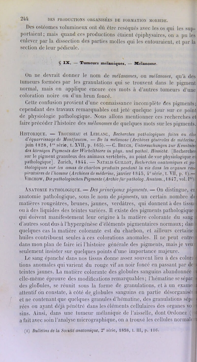 '2hU UES l’JlüUUCTIÜNS UHÜANISÉES UE EOK.MATJÜfy’ MOIUilUE. Des üsLéomcs volumineux oui dû être réséqués avec les os qui les sup- portaient ; mais quand ces productions étaient épipliysaires, on a pu les enlever par la dissection des parties molles qui les entouraient, et par la section de leur pédicule. § IX, — Tumeurs mélaniques. — Mélanome. Un ne devrait donner le nom de mélanomes, ou mélanoses, qu’à des tumeurs formées par les granulations qui se trouvent dans le pigment normal, mais on applique encore ces mots à d’autres tumeurs d’une coloration noire ou d’un brun foncé. Cette contusion provient d’une connaissance incomplète des ])igments;. cependant des travaux remarquables ont jeté quelque jour sur ce point de physiologie pathologique. Nous allons mentionner ces recherches et faire précéder l’histoire des mélanomes de quelques mots sur les pigments.] Historique. — Trousse.vu et Leblanc, Recherches pathologiques faites au clos d’équarrissage de Monlfaucon. — De la mélanose {Archives générales de médecine, juin \ 828, t™ série, t. XVII, p. t 65). — G. Bruch, Unlersuchungen zur Kenntnisi des kbrnigen Pigments der Wirbellhiere in phijs. und pathol. Hinsicht. [Recherche? sur le pigment granuleux des animaux vertébrés, au point de vue physiologique e» pathologique]. Zurich, 1844. — Natalis Guillot, Recherches anatomiques et pa- thologiques sur les amas de charbon produits pendant la vie dans les organes res- piratoires de l'homme {Archives de médecine, janvier 1 845, 4“ série, t. VII, p. 1 ).— Virchow, Die pathologischen Pigmente {Archiv fdr palholog.Analom.,\ 847, vol. P'‘)| Anatomie pathologique. — Des principaux pigments. — On distingue, ci. anatomie pathologique, sous le nom Ac, pigments, un certain nombre d(] matières rougeâtres, brunes, jaunes, verdâtres, qui donnent à des tissiui ou à des liquides des teintes variées. Il existe des pigments pathologique ; qui doivent manifestement leur origine à la matière colorante du sang i d’autres sontdus à l’hypergénèse d’éléments pigmentaires normaux; dan i quelques cas la matière colorante est du charbon, et ailleurs certaine i huiles contribuent seules à ces colorations anomales. Il ne peut entrci dans mou plan de hiirc ici l’histoire générale des pigments, mais je veu c seulement insister sur quelques points d’une importance majeure. Le sang épanché dans nos tissus donne assez souvent lieu à des colors'i tions anomales qui varient du rouge vif au noir foncé en passant par do i teintes jaunes. La matière colorante des globules sanguins abandonnée i elle-même éprouve des modifications remarquables; l’hématinc se sépai i des globules, se réunit sous la forme de granulations, et à un exame : attentif on constate, à côté de globules sanguins en partie désorganisé: ( et ne contenant que quelques granules d’hématine, des granulations sép: rées ou ayant déjà pénétré dans les éléments cellulaires des organes vo ' sins. Ainsi, dans une tumeur mélanique de l’aisselle, dont Urdonez (' ’ a fait avec soin l’analyse micrographique, on a trouvé les cellules normah '