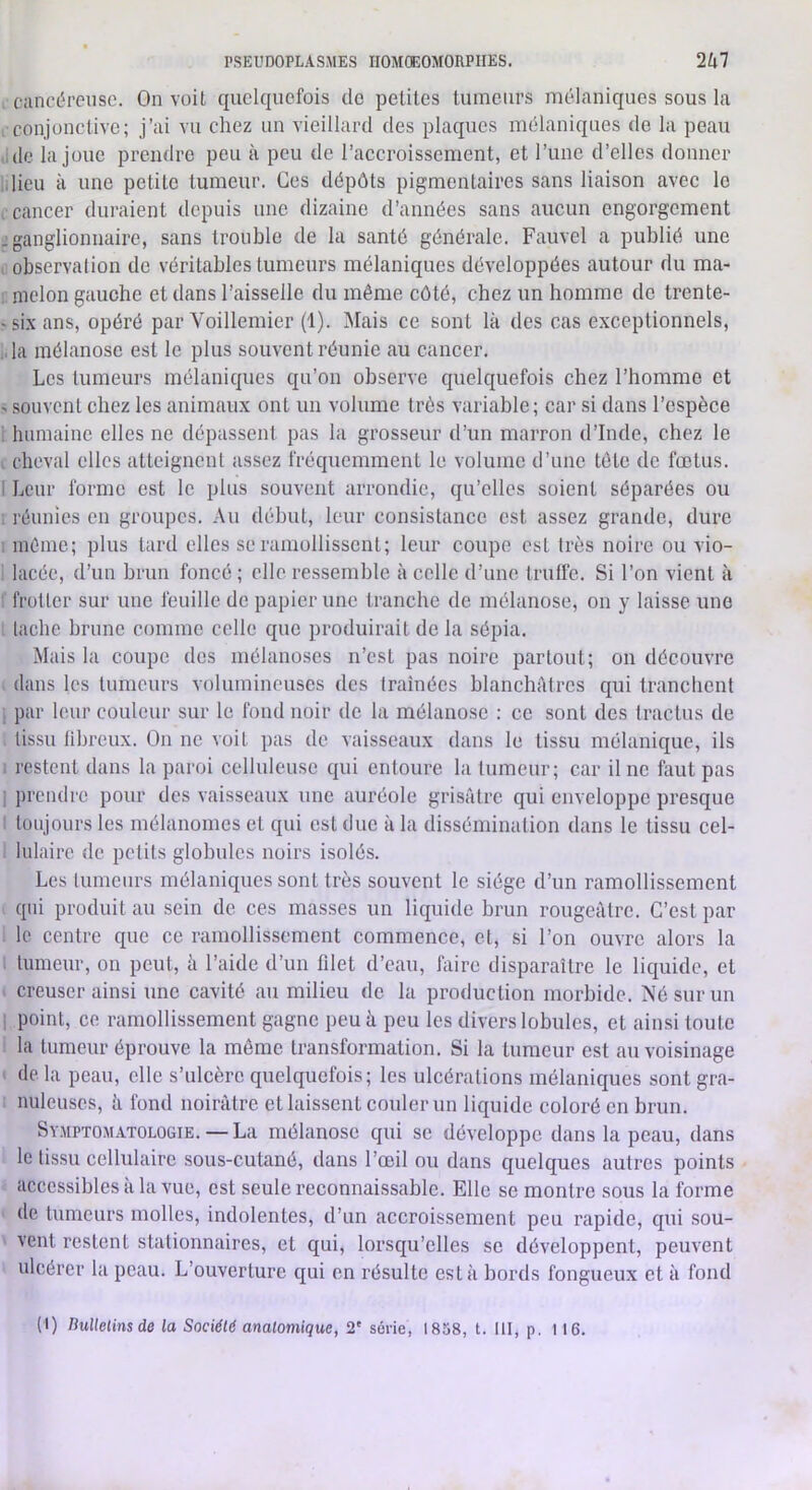 : cancéreuse. On voit quelquefois de petites tumeurs mélaniques sous la , conjonctive; j’ai vu chez un vieillard des plaques mélaniques de la peau .idc la joue prendre peu à peu de l’accroissement, et l’iinc d’elles donner Il lieu à une petite tumeur. Ces dépôts pigmentaires sans liaison avec le . cancer duraient depuis une dizaine d’années sans aucun engorgement J ganglionnaire, sans trouble de la santé générale. Fauvel a publié une , observalion de véritables tumeurs mélaniques développées autour du ma- ; melon gauche et dans l’aisselle du même côté, chez un homme de trente- -six ans, opéré par Voillemier (1). Mais ce sont là des cas exceptionnels, • la mélanosc est le plus souvent réunie au cancer. Les tumeurs mélaniques qu’on observe cjnelquefois chez l’homme et ^ souvent chez les animaux ont un volume très variable; car si dans l’espèce i humaine elles ne dépassent pas la grosseur d’un marron d’Inde, chez le I cheval elles atteignent assez fréquemment le volume d’une tête de fœtus. I Leur forme est le plus souvent arrondie, qu’elles soient séparées ou ; réunies en groupes. Au début, leur consistance est assez grande, dure : même; plus tard elles se ramollissent; leur coupe est très noire ou vio- lacée, d’un brun foncé ; elle ressemble à celle d’une trulfe. Si l’on vient à : frotter sur une feuille de papier une tranche de inélanose, on y laisse une . lâche brune comme celle que produirait de la sépia. Mais la coupe des mélanoscs n’est pas noire partout; on découvre dans les tumeurs volumineuses des traînées blanchiUres c[ui tranchent ; par leur couleur sur le fond noir de la mélanose : ce sont des tractus de tissu fibreux. On ne voit pas de vaisseaux dans le tissu mélanique, ils 1 restent dans la paroi celluleuse qui entoure la tumeur; car il ne faut pas 1 prendre pour des vaisseaux une auréole grisâtre qui enveloppe presque : toujours les mélanomes et qui est due à la dissémination dans le tissu cel- . hilaire de petits globules noirs isolés. Les tumeurs mélaniques sont très souvent le siège d’un ramollissement qui produit au sein de ces masses un liquide brun rougeâtre. C’est par le centre que ce ramollissement commence, et, si l’on ouvre alors la . tumeur, on peut, à l’aide d’un filet d’eau, faire disparaître le liquide, et . creuser ainsi une cavité au milieu de la production morbide. Né sur un I point, ce ramollissement gagne peu à peu les divers lobules, et ainsi toute la tumeur éprouve la même transformation. Si la tumeur est au voisinage • de la peau, elle s’ulcère quelquefois; les ulcérations mélaniques sont gra- nuleuses, à fond noirâtre et laissent couler un liquide coloré en brun. Sy.mptomatologie. — La mélanose qui se développe dans la peau, dans le tissu cellulaire sous-cutané, dans l’œil ou dans quelques autres points accessibles à la vue, est seule reconnaissable. Elle se montre sous la forme de tumeurs molles, indolentes, d’un accroissement peu rapide, qui .sou- vent restent stationnaires, et qui, lorsqu’elles se développent, peuvent ulcérer la peau. L’ouverture qui en résulte esta bords fongueux et à fond