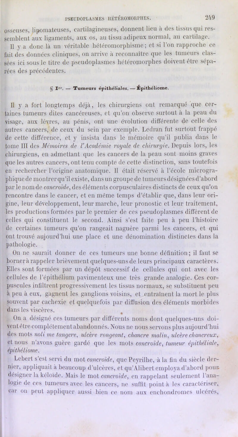 PSEUDOPLASMES IIÉTÉROMOPPIIES. “i/|9 osseuses, lipomaleuses, carlilagineuses, donnent lieu à des tissus qui res- semblent aux ligaments, aux os, au tissu adipeux normal, au cartilage. Il y a donc là un véritable hétéromorphisme; et si l’on rapproche ce fait des données cliniques, on arrive à reconnaître que les tumeurs clas- sées ici sous le litre de pseudoplasmes héléromorphes doivent être sépa- rées des précédentes. § Icf. — Tumeurs épithéliales. — Epithéliome. Il y a fort longtemps déjà, les chirurgiens ont remarqué que cer- taines tumeurs dites cancéreuses, et qu’on observe surtout à la peau du visage, aux lèvres, au pénis, ont une évolution différente de celle des autres cancers, de ceux du sein par exemple. Ledran fut surtout frappé de cette différence, et y insista dans le mémoire qu’il publia dans le tome III des Mémoires de VAcadémie royale de climtrgie. Depuis lors, les chirurgiens, en admettant que les cancers de la peau sont moins graves que les autres cancers, ont tenu compte de cette «listinction, sans toutefois en rechercher l’origine anatomique. 11 était réservé à l’école microgra- phique de montrer qu’il existe, dans un groupe de tumeurs désignées d’abord par le nom de canerdide, des éléments corpuscnlaires distincts de ceux qu’on rencontre dans le cancer, et en môme temps d’établir que, dans leur ori- gine, leur développement, leur marche, leur pronostic et leur traitement, les productions formées par le premier de ces pseudoplasmes diffèrent de celles qui constituent le second. Ainsi s’est faite peu à peu l’histoire de certaines tumeurs qu’on rangeait naguère parmi les cancers, et qui ont trouvé aujourd’hui une place et une dénomination distinctes dans la pathologie. On ne saurait donner de ces tumeurs une bonne définition; il faut se bornerà rappeler brièvement quelques-uns de leurs principaux caractères. Elles sont formées par un dépôt successif de cellules qui ont avec les cellules de l’épithélium pavimenteux une très grande analogie. Ces cor- puscules infiltrent progressivement les tissus normaux, se suhstituenl peu à peu à eux, gagnent les ganglions voisins, et entraînent la mort le plus souvent par cachexie et quelquefois par diffusion des éléments morhi<les dans les viscères. On a désigné ces tumeurs par différents noms dont quelques-uns doi- venlèlreeomplétementahandonnés. Nous ne nous servons plus aujourd'hui des mots noli me tangere, ulcère rongeant^ chancre malin, ulcère chancreux, et nous n’avons guère gardé que les mots cancroïde, tumeur épithéliale, épithéliorne. Lehert s’est servi du mot cancroïde, que Peyrilhe, à la fia du siècle der- nier, appliquait à beaucoup d’ulcères, et qu’Alihcrl employa d’abord pour- désigner la kéloïde. Mais le mot cancroïde, en rappelant seulement l’ana- logie de ees tumeurs avec les cancers, ne suffit point à les caractériser, car on peut appliquer aussi bien ce nom aux enchondroines ulcérés.