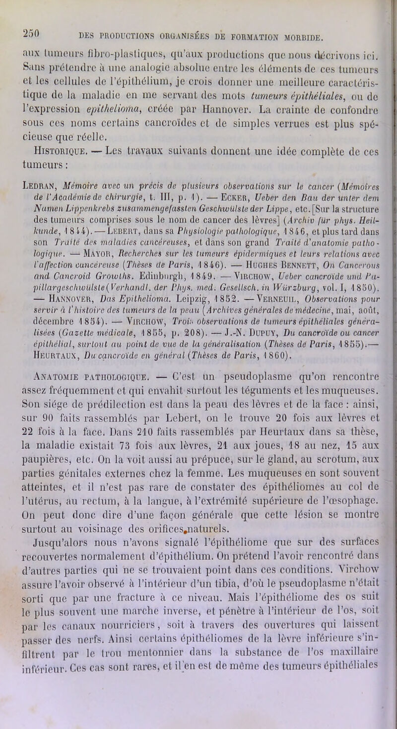 aux tumolU's fibro-])lasliquos, qu’aux produclioiis que nous (k-crivons ici. Sans préLoiulrc à une analogie absolue entre les éléments de ces tumeurs et les cellules de répitliélium, je crois donner une meilleure caractéris- tique do la maladie en me servant des mots tumeurs épithéliales, ou de l’expression epithelioma, créée par Hannover. La crainte de confondre sous CCS noms certains cancroïdes et de simples verrues est plus spé- cieuse que réelle. Historique. — Les travaux suivants donnent une idée complète de ces tumeurs : Ledran, Mémoire avec un précis de plusieurs observations sur le cancer (Mémoires de l’Académie de chirurgie, t. III, p. 1). — Ecker, Ueber den Bau der unter dem Namen Lippenkrebs zusammengefassten Geschwülsleder Lippe, etc.[Sur la structure des tumeurs comprises sous le nom de cancer des lèvres] (Archiv für phys. Heil- kunde, 18't4). — Lebert, dans sa Physiologie pathologique, 1 846, et plus tard dans son Trailé des maladies cancéreuses, et dans son grand Traité d'anatomie patho- logique. — Mayob, Recherches sur les tumeurs épidermiques et leurs relations avec l'ajfection cancéreuse (Thèses de Paris, 1 846). — Hughes Bennett, On Cancerous and Cancroid Groivths. Edinburgli, 1 849. —Virchow, Ueber cancroide und Pa- pillargeschwülste(Verhandt. der Phys. med. Gesellsch. in Würzburg, vol. I, 1850). — Hannover, Dus Epiihelioma. Leipzig, 1852. —Verneuil, Observations pour servir à l'histoire des tumeurs de la peau (Archives générales demédecine, mai, août, décembre 1 854). — Virchow, Trov< observations de tumeurs épithéliales généra- lisées (Gazette médicale, 1 855, p. 208). — J.-N. DUPUY, Du cancroide ou cancer épithélial, surlout au point de vue de la généralisation (Thèses de Paris, 1855).— Heurtaux, Du cancroide en général (Thèses de Paris, 1 860). Anatomie pathologique. — C’est un pseudoplasme qu’on rencontre assez fréquemment et qui envahit surtout les téguments et les muqueuses. Son siège de prédilection est dans la peau des lèvres et de la face : ainsi, sur 90 faits rassemblés par Lebert, on le trouve 20 fois aux lèvres et 22 fois à la face. Dans 210 faits rassemblés par Heurtaux dans sa thèse, la maladie existait 73 fois aux lèvres, 21 aux joues, 18 au nez, 15 aux paupières, etc. On la voit aussi au prépuce, sur le gland, au scrotum, aux parties génitales externes chez la femme. Les muqueuses en sont souvent atteintes, et il n’est pas rare de constater des épithéliomes au col de rutérus, au rectum, à la langue, à l’extrémité supérieure de l’œsophage. On peut donc dire d’une façon générale que cette lésion se montre surtout au voisinage des orificcs^aturels. Jusqu’alors nous n’avons signalé l’épithéliome que sur des surfaces recouvertes normalement d’épithélium. On prétend l’avoir rencontré dans d’autres parties qui ne se trouvaient point dans ces conditions. Virchow assure l’avoir observé à l’intérieur d’un tihia, d’où le pseudoplasme n’était sorti que par une fracture à ce niveau. Mais l’épithéliome des os suit le plus souvent une marche inverse, et pénètre à l’intérieur de l’os, soit par les canaux nourriciers, soit à travers des ouvertures qui laissent passer des nerfs. Ainsi certains épithéliomes de la lèvre inférieure s’in- filtrent par le trou mentonnier dans la substance de l’os maxillaire inférieur. Ces cas sont rares, et iCen est de même des tumeurs épithéliales