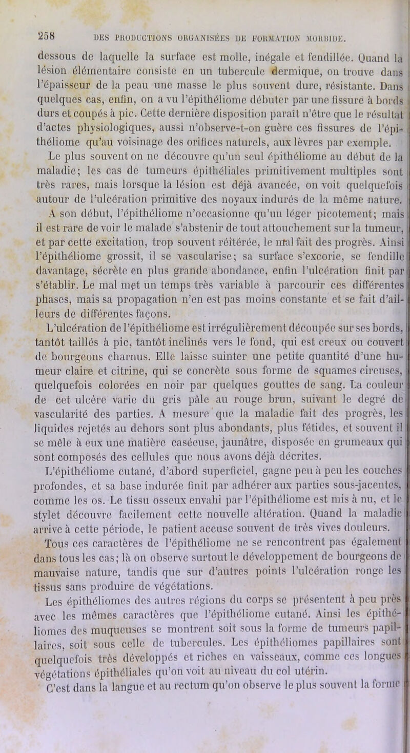 dessous de laquelle la surface est molle, inégale eL fendillée, (juand la lésion élémentaire consiste en un tubercule dermique, on trouve dans l’épaisseur de la peau une masse le plus smivent dure, résistante. Dans quelques cas, enfin, on a vu l’épithéliome débuter par une fissure à bords durs et coupés à pic. Cette dernière disposition paraît n’ètre que le résultat d’actes physiologiques, aussi n’observe-t-on guère ces flssure.s de l’épi- théliome qu’au voisinage des orifices naturels, aux lèvres par exemple. Le plus souvent on ne découvre qu’un seul épithéliome au début de la maladie; les cas de tumeurs épithéliales primitivement multiples sont très rares, mais lorsque la lésion est déjà avancée, on voit quelquefois ■ autour de l’ulcération primitive des noyaux indurés do la môme nature. A son début, l’épithéliome n’occasionne qu’un léger picotement; mais il est rare de voir le malade s’abstenir de tout attouchement .sur la tumeur, • et par cette excitation, trop souvent réitérée, le ntal fait des progrès. Ainsi l’épilhéliome grossit, il se vascularisé; sa surface s’excorie, se fendilleI davantage, sécrète en plus grande abondance, enfin l’ulcération finit pan s’établir. Le mal met un temps très variable à parcourir ces différentes i phases, mais sa propagation n’en est pas moins constante et se fait d’ail-. leurs de différentes façons. L’ulcération de l’épitliéliome est irrégulièrement découpée sur ses bords, I tantôt taillés à pic, tantôt inclinés vers le fond, qui est creux ou couvert; de bourgeons charnus. Elle laisse suinter une petite quantité d’une hu- meur claire et citrine, qui se concrète sous forme de squames cireuses, ; quelquefois colorées en noir par quelques gouttes de sang. La couleur de cet ulcère varie du gris pâle au rouge brun, suivant le degré dei vascularité des parties. A mesure que la maladie fait des progrès, les liquides rejetés au dehors sont plus abondants, plus fétides, et souvent il se mêle à eux une matière caséeuse, jaunâtre, disposée en grumeaux qui sont composés des cellules que nous avons déjà décrites. L’épithéliome cutané, d’abord .superficiel, gagne peu à peu les couches profondes, et sa base indurée finit par adhérer aux parties sous-jacentes, comme les os. Le tissu osseux envahi par l’épithéliome est mis à nu, et le stylet découvre facilement cette nouvelle altération. Quand la maladie arrive à cette période, le patient accuse souvent de très vives douleurs. Tous ces caractères de l’épi théliome ne se rencontrent pas égalemenl dans tous les cas; là on observe surtout le développement de bourgeons do mauvaise nature, tandis que sur d’autres points l’ulcération ronge les tissus sans produire de végétations. Les épithéliomes des autres régions du corps se présentent à peu près avec les mômes caractères que l’épithéliome cutané. Ainsi les épilhé- liomcs des muqueuses se montrent soit sous la forme de tumeurs papil- laires, soit sous celle de tubercules. Les épithéliomes papillaires soni quelquefois très développés et riches en vaisseaux, comme ces longues végétations épithéliales qu’on voit au niveau du col utérin. C’est dans la langue et au rectum qu’on observe le plus souvent la forme