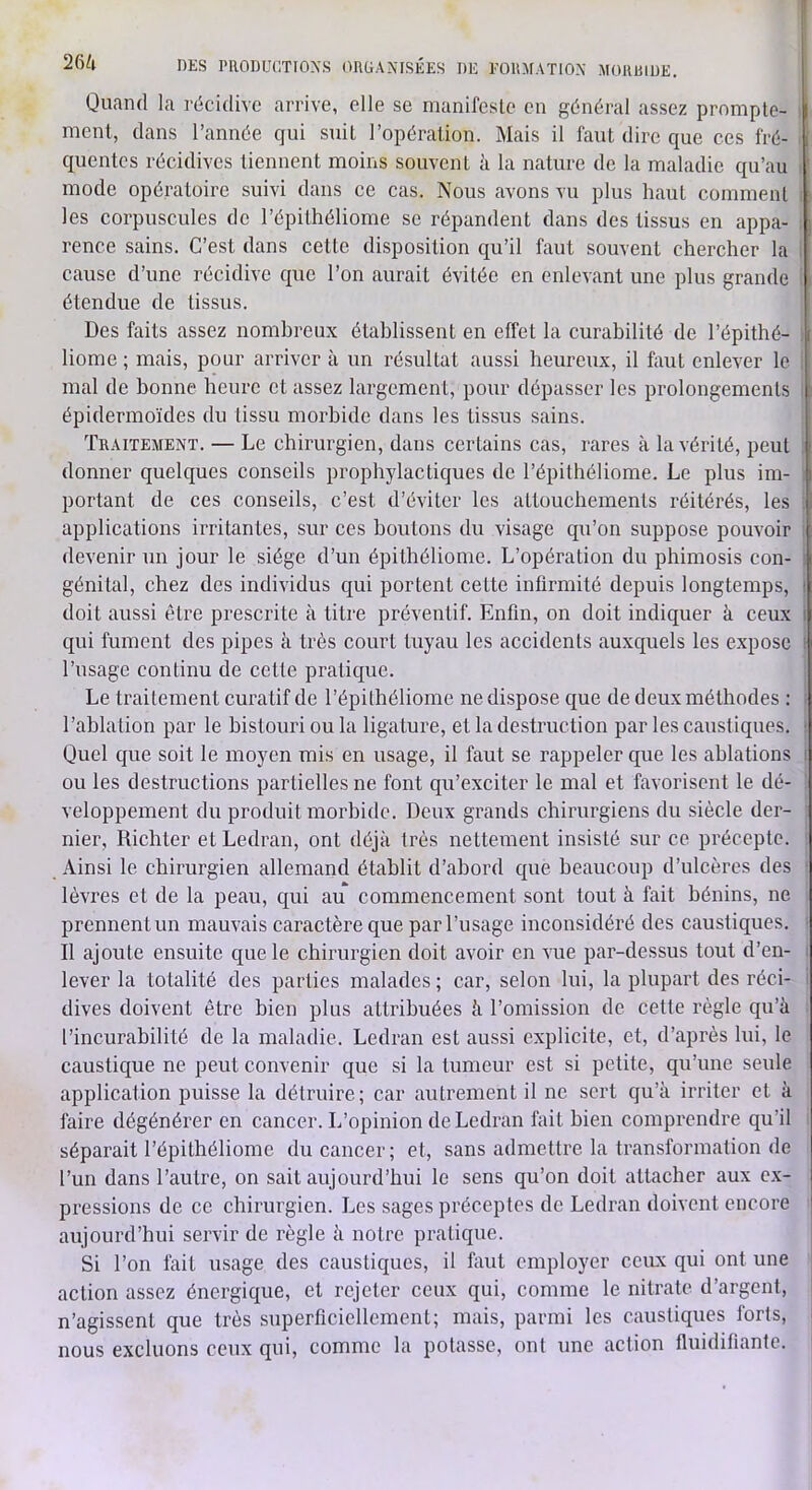 26^1 DES PllODUdTIOXS ORÜANTSÉES DE EOUMATIO.N MOUiDUE. Quand la récidive arrive, elle se inanifesle en général assez prompte- i ment, dans l’année qui suit l’opération. Mais il faut dire que ces fré- > quentcs récidives tiennent moins souvent à la nature de la maladie qu’au i mode opératoire suivi dans ce cas. Nous avons vu plus haut comment i les corpuscules de l’épithéliome se répandent dans des tissus en appa- : rence sains. C’est dans cette disposition qu’il faut souvent chercher la i cause d’une récidive que l’on aurait évitée en enlevant une plus grande ; étendue de tissus. Des faits assez nombreux établissent en effet la curabilité de l’épithé- ) home ; mais, pour arriver à un résultat aussi heureux, il faut enlever le i mal de bonne heure et assez largement, pour dépasser les prolongements fi épidermoïdes du tissu morbide dans les tissus sains. Traitement. — Le chirurgien, dans certains cas, rares à la vérité, peut . donner quelques conseils prophylactiques de l’épithéliome. Le plus im- i portant de ces conseils, c’est d’éviter les attouchements réitérés, les •; applications irritantes, sur ces boutons du visage qu’on suppose pouvoir i devenir un jour le siège d’un épithéliome. L’opération du phimosis con- i génital, chez des individus qui portent cette infirmité depuis longtemps, i doit aussi être prescrite à titre préventif. Enfin, on doit indiquer à ceux I qui fument des pipes à très court tuyau les accidents auxquels les expose ( l’usage continu de cette pratique. Le traitement curatif de l’épilhéliome ne dispose C{ue de deux méthodes : i l’ablation par le bistouri ou la ligature, et la destruction par les caustiques. • Quel que soit le moyen mis en usage, il faut se rappeler que les ablations i ou les destructions partielles ne font qu’exciter le mal et favorisent le dé- veloppement du produit morbide. Deux grands chirurgiens du siècle der- nier, Richter et Ledran, ont déjà très nettement insisté sur ce précepte. ^ Ainsi le chirurgien allemand établit d’abord que beaucoup d’ulcères des • lèvres et de la peau, qui au commencement sont tout à fait bénins, ne prennent un mauvais caractère que par l’usage inconsidéré des caustiques. • Il ajoute ensuite que le chirurgien doit avoir en vue par-dessus tout d’en- i lever la totalité des parties malades ; car, selon lui, la plupart des réci- i dives doivent être bien plus attribuées à l’omission de cette règle qu’à l’incurabilité de la maladie. Ledran est aussi explicite, et, d’après lui, le caustique ne peut convenir que si la tumeur est si petite, qu’une seule application puisse la détruire; car autrement il ne sert qu’à irriter et à faire dégénérer en cancer. L’opinion de Ledran fait bien comprendre qu’il séparait l’épithéliome du cancer; et, sans admettre la transformation de l’un dans l’autre, on sait aujourd’hui le sens qu’on doit attacher aux ex- pressions de ce chirurgien. Les sages préceptes de Ledran doivent encore aujourd’hui servir de règle à notre pratique. Si l’on fait usage des caustiques, il faut employer ceux qui ont une action assez énergique, et rejeter ceux qui, comme le nitrate d’argent, ' n’agissent que très superficiellement; mais, parmi les caustiques forts, i nous excluons ceux qui, comme la potasse, ont une action fluidifiante.