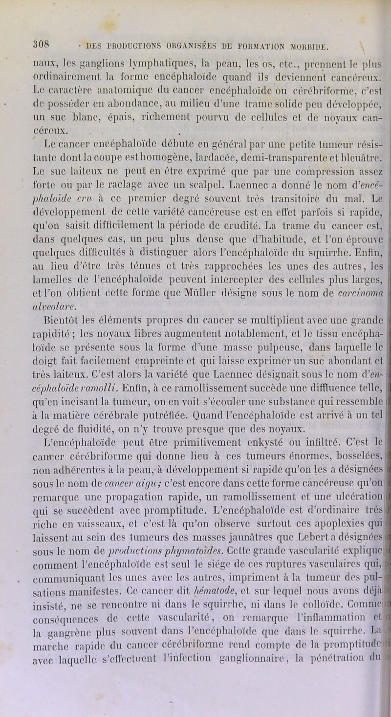 lumx, los giinglions lymphaliquos, la peau, les os, etc., prennciiL le plus ordinairenienl la forme encéphaloïde quand ils deviennent, cancéreux. Le caractère analomique du cancer encéphaloïde ou eérèbriforme, e’esf de iiüsscder en abondance, au milieu d’une Iramc solide peu développée, un suc blanc, épais, richemenl pourvu de cellules et de noyaux can- céreux. Le cancer cncépbaloïdc débute en général par une pelile tumeur résis- . taule dont la coupe estbomogène, lardacée, demi-transparente cl bleuâtre. ' T.e suc laiteux ne peut en être c.xprimé que par une compression assez ■ forte ou par le raclage avec un scalpel. Laennec a donné le nom d’e«cé- : pluxloïdc cru à ce jiremier degré souvent très transitoire du mal. Le i développement de celte variété cancéreuse est en effet parfois si rapide, ) qu’on saisit difficilement la période de crudité. La trame du cancer est, ' dans quelques cas, un peu plus dense que d’habitude, et l’on éprouve i quelques difficultés à distinguer alors l’encéphaloïde du squirrhe. Enfin, i au lieu d’être très ténues et très rapprochées les unes des autres, les I lamelles de l’encéphaloïde peuvent intercepter des cellules plus larges, ! et l’on obtient cette forme que Müller désigne sous le nom do carcinoma | ulüeolare. Bientôt les éléments propres du cancer se multiplient avec une grande ! rapidité ; les noyaux libres augmentent notablement, cl le tissu encépha- ; loïde SC présente sous la forme d’une masse pulpeuse, dans laquelle le ! doigt fait facilement empreinte et qui laisse exprimer un suc abondant cl très lait(‘ux. C’est alors la variété que Laennec désignait sous le nom d’ea- ■ céphalo'ide ramolli. Enfin, à ce ramollissement succède une diffluence telle, . qu’en incisant la tumeur, on en voit s’écouler une substance qui ressemble ( à la matière cérébrale putréfiée. Ouand l’encéphaloïde est arrivé à un tel 1 degré de fluidité, on n’y trouve presque que des noyaux. L’cncéphaloïdc peut être primitivement enkysté ou infiltré. C’est le can'ccr cérébriforme qui donne lieu à ces tumeurs énormes, bosselées, non adhérentes à la peau, à développement si rapide qu’on les a désignées: sous le nom de cancer aigu ; c’est encore dans cette forme cancéreuse qu’on remarque une propagation rapide, un ramollissement et une ulcération qui se succèdent avec promptitude. L’encéphaloïdc est d’ordinaire très riche en vaisseaux, et c’est là qu’on observe surtout ces apoplexies qui laissent au sein des tumeurs des masses jaunâtres que Lcbcrta désignées sous le nom de productions phymatoides. Celte grande vascularité explique : comment l’encéphaloïde est seul le siège de ces ruptures vasculaires qui, | communiquant les unes avec les autres, impriment à la tumeur des pul-( salions manifestes. Ce cancei- dit hématode, et sur lequel nous avons déjàf insisté, ne se rencontre ni dans le squirrhe, ni dans le colloïde. Comme u conséquences de celle vascularité, on remarque rinflammation et f la gangrène plus souvent dans l’encépbaloïde que dans le squirrhe. La . marche rapide du cancer cérébriforme rend compte de la promptitude » avec laquelle, s’elfecluenl l’infection ganglionnaire, la pénétration du i