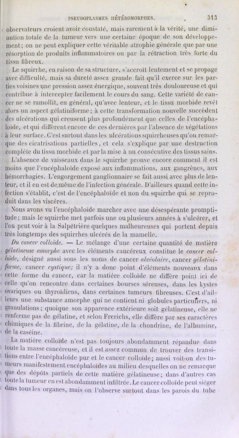 obscrvalcurs croienl avoir conslalé, mais rarcmcnl à la vérité, une dimi- iiulion totale de la tumeur vers une certaine époque de son développe- ment; on ne peut expliquer cotte véritable atrophie générale que par une résorption de produits intlammatoires ou par la rétraction très forte du tissu fibreux. Le squirrhe, en raison de sa structure, s’accroil lentement et se propage avec difficulté, mais sa dureté assez grande fait qu’il exerce sur les par- ties voisines une pression assez énergique, souvent très douloureuse et qui contribue à intercepter facilement le cours du sang. Cette variété de can- cer ne se ramollit, en général, qu’avec lenteur, et le tissu morbide revêt . alors un aspect gélatiniforme ; ii cette transformation nouvelle succèdent des ulcérations qui creusent plus profondément que celles de l’encéplia- loïde, et qui diffèrent encore de ces dernières par l’absence de végéUitions à leur surface. C’est surtout dans les ulcérations squirrheuses qu’on remar- que des cicatrisations partielles, et cela s’explique par une destruction complète du tissu morbide et parla mise h nu consécutive des tissus sains. L’absence de vaisseaux dans le squirrhe prouve encore comment il est moins que l’encépbaloïde e.xposé aux inllammalions, aux gangrènes, aux hémorrhagies. L’engorgement ganglionnaire se fait aussi avec plus de len- teur, et il en est de.mème de l’infection générale. D’ailleurs quand cette in- fection s’établit, c’est de l’encéphaloïde et non du squirrhe qui se reiiro- duit dans les viscères. Nous avons vu l’cncéphaloïdc marcher avec une désespérante prompti- tude; mais le squirrhe met parfois une ou plusieurs années k s’ulcérer, et l’on peut voir k la Salpétrière quelques malheureuses qui portent depuis très longtemps des squirrhes ulcérés de la mamelle. ûu cancei' colloïde. — Le mélange d’une certaine quantité de matière gélatineuse amorphe avec les éléments cancéreux constitue le cancer col- loïde., <lésigné aussi sous les noms de cancer alvéolaù’c, cancer ejclatini- forme, cancer cijstiejue; il n’y a donc point d’éléments nouveaux dans ' cette forme du cancer, car la matière colloïde ne diffère point ici de celle qu’on rencontre dans certaines bourses séreuses, dans les kystes ovariques ou thyroïdiens, dans certaines tumeurs fibreuses. C’est d’ail- leurs une substance amorphe qui ne contient ni globules particuners, ni ■ granulations; quoique son apparence extérieure soit gélatineuse, elle ne I renferme pas de gélatine, et .selon Frerichs, elle diffère par ses caractères chimiques <le la libi'ine, de la gélatine, de la chondrine, de l’albumine, de la caséine. La matière colloïde n’est pas toujours abondamment répandue dans toute la masse cancéreuse, et il est assez commun de trouver des transi- tions entre l’eneéphaloïde pur et le cancer colloïde; aussi voit-on des tu- meurs manifestement encéphalüïdes au milieu desquelles on ne remarque que des dépôts partiels «le eette matière gélatineuse; dans d’autres cas tonte la tumeur en est abondamment infiltrée. Le cancer colloïde peut siéger dans tous les organes, mais on l’observe surtout dans les parois du lobe