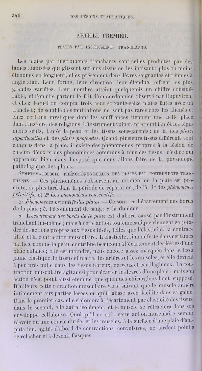 ])ES LKSIONS ïllALMATlni ES. ARTICLE PREMIER. PLAIES PAR INSTRUMENTS TRANCHANTS. Les plaies par instrumenls Iranchanls sont celles produiles par des lames aiguisées qui glissent sur nos tissus en les incisant : plus ou moins étendues en longueur, elles présentent deux lèvres saignantes et réunies à angle aigu. Leur forme, leur direction, leur étendue, offrent les plus grandes variétés. Leur nombre atteint quelquefois un chiffre considé- rable, et l’on cite partout le fait d’un cordonnier observé par Dupuylren, et chez lequel on compta trois cent soixante-seize plaies faites avec un trancbet; de semblables mutilations ne sont pas rares chez les aliénés et chez certains mystiques dont les souffrances tiennent une belle place dans Phistoire des religions. L’instrument vulnérant atteint tantôt les tégu- ments seuls, tantôt la peau et les tissus sous-jacents : de là des plaies superficielles et des plaies profondes. Quand plusieurs tissus différents sont compris dans la plaie, il existe des phénomènes propres à la lésion de chacun d’eux et des phénomènes communs à tous ces tissus : c’est ce qui apparaîtra bien dans l’exposé que nous allons faire de la physiologie pathologique des plaies. Symptomatologie : phénomènes locaux des plaies par instruments tran- chants. — Ces phénomènes s’observent au moment où la plaie est pro- duite, ou plus lard dans la période de réparation; de là: 1° des phénomènes primitifs, et 2° des phénomènes consécutifs. 1 Phénomènes primitifs des plaies. — Ce sont : a. l’écartement des bords de la plaie ; b. l’écoulement de sang ; c. la douleur. a. écartement des bords de la plaie est d’abord causé par l’instrument tranchant lui-même ; mais à cette action loutemécanique viennent se join- dre des actions propres aux tissus lésés, telles que l’élasticité, la conlrac- lilité et la contraction musculaire. L’élasticité, si manifeste dans certaines parties, comme la peau, contribue beaucoup à l’écartement des lèvres d’une plaie cutanée; elle est moindre, mais encore assez marquée dans le tissu jaune élastique, le tissu cellulaire, les artères et les muscles, el elle devient à peu ju’ès nulle dans les tissus fibreux, nerveux el cartilagineux. La con- traction musculaire agitaussi pour écarter les lèvres d’une plaie ; mais son action n’est point aussi étendue que quelques chirurgiens l’ont supposé. D’ailleurs cette rétraction musculaire varie suivant que le muscle adhère intimement aux parties lésées ou qu’il glisse avec facilité dans sa gaine. Dans le premier cas, elle s’ajoutera à l’écarlcment par élasticité des tissus; dans le second, elle agira isolémenl, et le muscle se rélraclera dans son enveloppe celluleuse. Quoi qu’il en soit, cette action musculaire, semble n’avoir qu’une courte durée, et les muscles, à la surface d’une plaie d’am- putation, agités d’abord de coiUraclions convulsives, ne tardent point a se relâcher el à devenir flasques. I