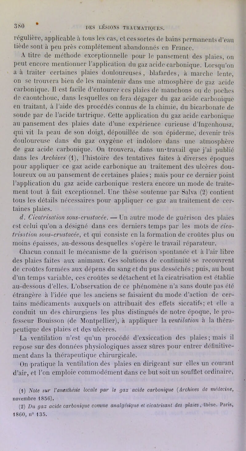 régulière, applicable à tous les cas, cl ees sortes de bains permanents d’eau tiède sont à peu près eomplélement abandonnés en France. A titre de méthode exccplionnclle pour le pansement des plaies, on peut encore mentionner l’application du gaz acide carbonique. Lorsqu’on a à traiter certaines plaies douloureuses, blafardes, à marche lente, on SC trouvera bien de les maintenir dans une atmosphère de gaz acide carbonique. Il est facile d’entourer ces plaies de manchons ou de poches de caoutchouc, dans lesquelles on fera dégager du gaz acide carbonique en traitant, à l’aide des procédés connus de la chimie, du bicarbonate de soude par de l’acide tarlrique. Cette application du gaz acide carbonique au pansement des plaies date d’une e.xpéricnce curieuse d’Ingenhousz, qui vit la peau de son doigt, dépouillée de son épiderme, devenir très douloureuse dans du gaz oxygène et indolore dans une atmosphère de gaz acide carbonique. On trouvera, dans umlravail que j’ai publié dans les Archives (1), l’histoire des tentatives faites à diverses époques pour appliquer ce gaz acide carbonique au traitement des ulcères dou- loureux ou au pansement de certaines plaies ; mais pour ce dernier point l’application du gaz acide carbonique restera encore un mode de traite- ment tout à fait exceptionnel. Une thèse soutenue par Salva (2) contient tous les détails nécessaires pour appliquer ce gaz au traitement de cer- taines plaies. d. Cicatrisation sous-crustacée. — Un autre mode de guérison des plaies est celui qu’on a désigné dans ces derniers temps par les mots de cica- trisation sous-crustacée, et qui consiste en la formation de croûtes plus ou moins épaisses, au-dessous desquelles s’opère le travail réparateur. Chacun connaît le mécanisme de la guérison spontanée et à l’air libre des plaies faites aux animaux. Ces solutions de continuité se recouvrent de croûtes formées aux dépens du sang et du pus desséchés ; puis, au bout d’un temps variable, ces croûtes se détachent et la cicatrisation est établie au-d'essous d’elles. L’observation do ce phénomène n’a sans doute pas été étrangère à l’idée que les. anciens se faisaient du mode d’action de cer- tains médicaments auxquels on attribuait des effets siccatifs; et elle a conduit un des chirurgiens les plus distingués de notre époque, le pro- fesseur Bouisson (de Montpellier), k appliquer la ventilation à la théra- peutique des plaies et dçs ulcères. La ventilation n’est qu’un procédé d’exsiccation des plaies; mais il repose sur des données physiologiques assez sûres pour entrer définitive- ment dans la thérapeutique chirurgicale. On pratique la ventilation des plaies en dirigeant sur elles un courant d’air, et Fon emploie commodément dans ce but soit un soufflet ordinaire, (1) Noie sur l’anesthésie locale par le gaz acide carbonique (Archives de médecine, novembre 1836). (2) Du gaz acide carbonique comme analgésique et cicatrisant des plaies, thèse. Paris, 1860, n 133.