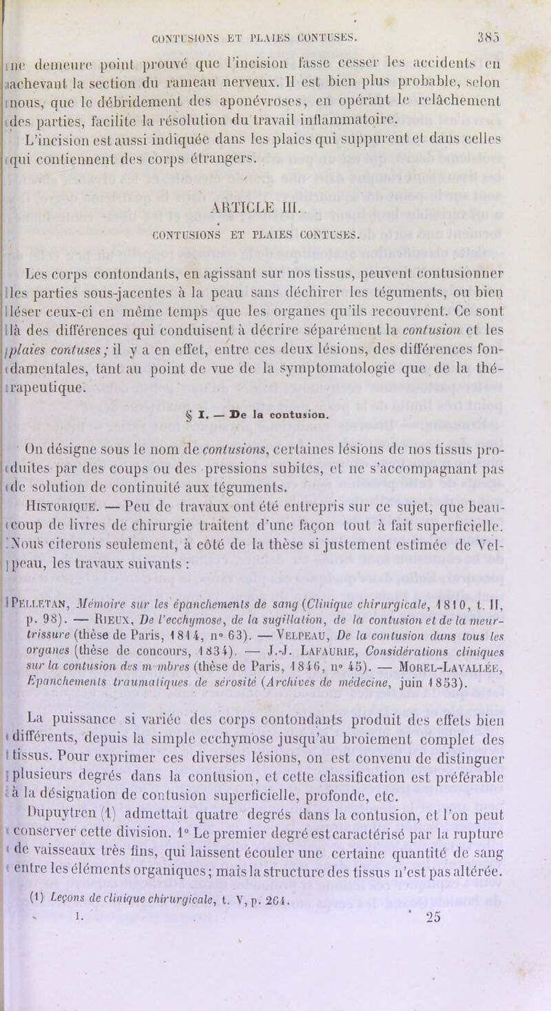 r.ONTl blO.NS KT J’J.AlIvS OONTi;.SKS. 3.S.Î me (lomciiiT point prouvé que l’incision lasse cesser les aceidcnls en .laehevaul la seclioii du rameau nerveux. 11 esl bien plus probable, selon mous, que le débridemenl des aponévro.ses, en opérant le relàchemenl ides parties, facilite la résolulion du travail inllammatoire. L’incision est au.ssi indiquée dans les plaies q\u suiq)urentel dans celles iqui eonlicnnent des corps élrangers. ARTICLE 111. CONTUSIONS ET PLAIES CONTLSES. Les corps contondanls, en agissant sur nos tissus, peuvent contusionner Iles parties sous-jacentes à la peau sans déchirer les téguments, ou bien Iléser ceux-ci en même temps que les organes qu’ils recouvrent. Ce. sont lia des diflerences qui conduisent à décrire séparément la contusion et les Iplaies contuses; il y a en eflét, entre ces deux lésions, des diû'érences fon- (damentales, tant au point de vue de la symptomatologie que de la thé- irapeutique. § 1. — l>e la contusion. Un désigne sous le nom de contusions, certaines lésions de nos tissus pro- iduites par des coups ou des pressions subites, et ne s’accompagnant pas (de solution de continuité aux téguments. Historique. — Peu de travaux ont été entrepris sur ce sujet, que beau- (coup de livres de chirurgie traitent d’une façon tout à fait superlicielle. iNous citerons seulement, à côté de la thèse si justement estimée de Vel- ] peau, les travaux suivants : HPki.lf.tan, Mémoire sur les épancliemenls de sang (Clinique chirurgicale, 1810, l. Il, I». 98). — Rieux, De l’ecchymose, de la sugillation, de la contusioneldelameur- Ovsswre (llièse de Paris, 1814, n» 63). —Velpeau, De la contusion dans tous les organes [Ihèse de concours, 1 834). — J.-J. Lai'AUHIE, Considérations cliniques sur la contusion des m mbres (thèse de Paris, 1846, u» 4S). — Mouel-Lavallée, Epanchements traumatiques de sérosité (Archives de médecine, juin 1853). La puissance si variée des corps contondants produit des elfets bien ( différents, depuis la simple ecchymose jusqu’au broiement complet des I tissus. Pour e.xprimer ces diverses lésions, on est convenu de distinguer Iplusieurs degrés dans la contusion, et cette classification est préférable a la désignation de contusion superficielle, profonde, etc. Dupuylrcn (1) admettait quatre degrés dans la contusion, et l’on peut ' conserver cette division. 1° Le premier degré est caractérisé par la rupture ( de vaisseaux très fins, qui laissent écouler une certaine quantité de sang « entre les éléments organiques; mais la structure des tissus n’est pas altérée. (I) Leçons de clinique chirurgicale, l. V, p. 2CI.