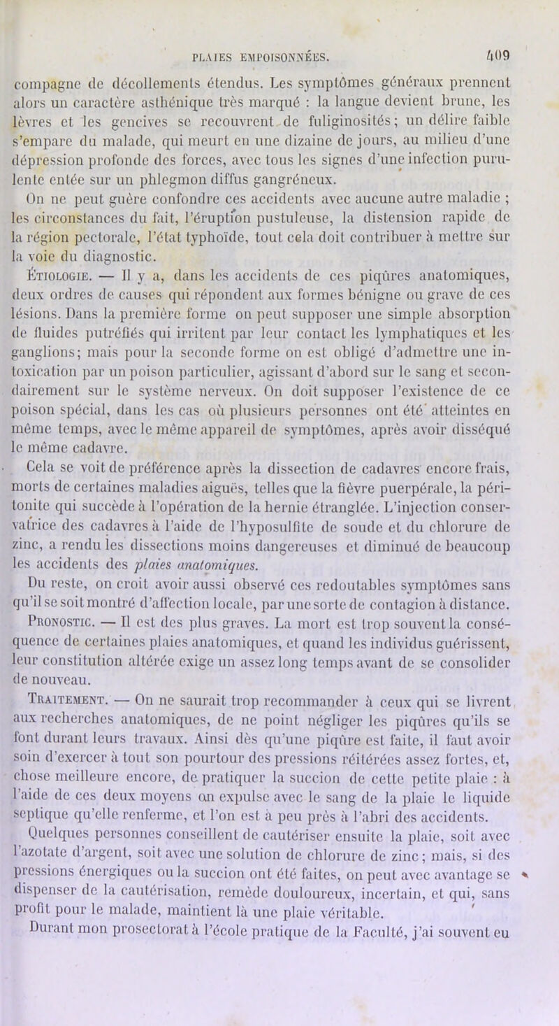 compagne de décollements étendus. Les symptômes généraux prennent alors un caractère asthénique très marqué : la langue devient brune, les lèvres et les gencives sc recouvrent de fuliginosités; un délire faible s’empare du malade, qui meurt en une dizaine de jours, au milieu d’une dépression profonde des forces, avec tous les signes d’une infection puru- lente entée sur un phlegmon diffus gangréneux. On ne peut guère confondre ces accidents avec aucune autre maladie ; les circonstances du fait, réruptfon pustuleuse, la distension rapide de la région pectorale, l’état typhoïde, tout cela doit contribuer k mettre sur la voie du diagnostic. Étiologie. — Il y a, dans les accidents de ces piqûres anatomiques, deux ordres de causes qui répondent aux formes bénigne ou grave de ces lésions. Dans la première forme on peut supposer une simple absorption de Iluides putréfiés qui irritent par leur contact les lymphatiques et les ganglions; mais pour la seconde forme on est obligé d’admettre une in- toxication par un poison particulier, agissant d’abord sur le sang et secon- dairement sur le système nerveux. On doit supposer l’existence de ce poison spécial, dans les cas où plusieurs personnes ont été atteintes en même temps, avec le même appareil de symptômes, après avoir disséqué le même cadavre. Cela se voit de préférence après la dissection de cadavres encore frais, morts de certaines maladies aiguës, telles que la fièvre puerpérale, la péri- tonite qui succède à l’opération de la hernie étranglée. L’injection conser- vatrice des cadavres à l’aide de l’hyposulfite de soude et du chlorure de zinc, a rendu les dissections moins dangereuses et diminué de beaucoup les accidents des plaies anatomiques. Du reste, on croit avoir aussi observé ces redoutables symptômes sans qu’il se soit montré d’affection locale, par une sorte de contagion à distance. PnoNOSTic. — Il est des plus graves. La mort est trop souvent la consé- quence de certaines plaies anatomiques, et quand les individus guérissent, leur constitution altérée exige un assez long temps avant de sc consolider de nouveau. Traitement. — On ne saurait trop recommander à ceux qui sc livrent aux recherches anatomiques, de ne point négliger les piqûres qu’ils se font durant leurs travaux. Ainsi dès qu’une piqûre est faite, il faut avoir soin d’exercer à tout son pourtour des pressions réitérées assez fortes, et, chose meilleure encore, de pratiquer la succion de cette petite plaie : à l’aide de ces deux moyens on expulse avec le sang de la plaie le liquide septique qu’elle renferme, et l’on est a peu près à l’abri des accidents. Quelques personnes conseillent de cautériser ensuite la plaie, soit avec 1 azotate d’argent, soit avec une solution de chlorure de zinc ; mais, si des pressions énergiques ou la succion ont été faites, on peut avec avantage se dispenser de la cautérisation, remède douloureux, incertain, et qui, sans profit pour le malade, maintient là une plaie véritable. Durant mon prosecloratà l’école pratique de la Faculté, j’ai souvent eu