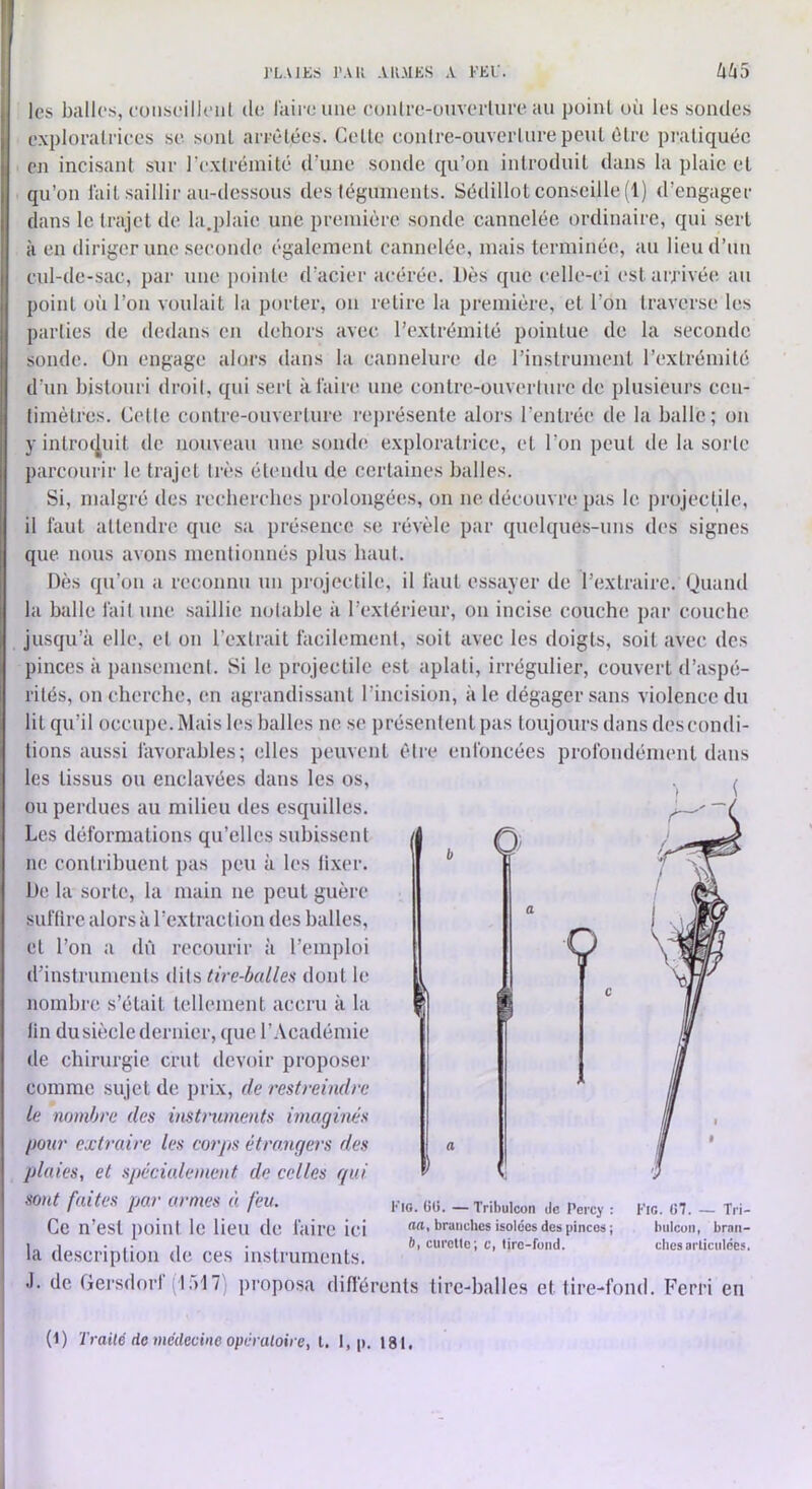 J'LAJES TAU .VllMKS A KEU. les balles, coiiseilleiil de luire une eonlre-ouverlure au point où les sondes explorairiees se sont arredées. Celle eonlre-ouverlure peut ôlre pratiquée en incisant sur rexlrémité d’une sonde qu’on introduit dans la plaie et qu’on lait saillir au-dessous des téguments. Sédillot conseille (1) d’engager dans le trajet de la.plaie une première sonde cannelée ordinaire, qui sert à en diriger une seconde également cannelée, mais terminée, au lieu d’un cul-de-sac, par une j)oinle d’acier acérée. Dès que celle-ci estaiTivée au point où l’on voulait la porter, ou relire la première, et l’on traverse les parties de dedans en dehors avec l’extrémité pointue de la seconde sonde. On engage alors dans la cannelure de l’inslrument l’exlrémilé d’un bistonri droit, qui sert à l'aire une contre-ouverture de plusieurs ceu- timètres. Cette contre-ouverture rei)résenle alors l’entrée de la balle; on y introcJjUit de nouveau une sonde exploratrice, et l’on peut de la sorte parcourir le trajet très étendu de certaines balles. Si, malgré des recherches prolongées, on ne découvre pas le projectile, il faut attendre que sa présence se révèle par quelques-uns des signes que nous avons mentionnés plus haut. Dès qu’on a reconnu un ])rojeclile, il faut essayer de l’extraire. (Juaiul la balle fait une saillie notable à l’extérieur, on incise couche par couche jusqu’à elle, et on l’extrait facilement, soit avec les doigts, soit avec des pinces à pansement. Si le projectile est aplati, irrégulier, couvert d’aspé- rités, on cherche, en agrandissant l’incision, aie dégager sans violence du lit qu’il occupe. Mais les balles ne se présentent pas toujours dans des condi- tions aussi favorables; elles peuvent être enfoncées profondément dans les tissus ou enclavées dans les os, ou perdues au milieu des esquilles. Les déformations qu’elles subissent / ne contribuent pas peu à les lixer. De la sorte, la main ne peut guère suftire alors à l’extraction des balles, et l’on a dû recourir à l’emploi d’instruments dits tire-balles dont le nombre s’était tellement accru à la lin du siècle dernier, que l’.Vcadémie de chirurgie crut devoir proposer comme sujet de prix, de restreindre le nombre des instruments imaginés pour extraire les corps étrangers des plaies, et spécialement de celles gui sont faites par armes à feu. Ce n’est point le lieu de faire ici la description de ces instruments. .1. de Gei’sdorI (lalT) j)roposa difl'érents tire-balles et tire-fond. Ferri en V Kio. 00. — Tribulcon de Percy ; aa, branches isolées des pinces ; 6, curette; c, tirc-fund. Fig. 07. — Tri- bulcun, brnti- ches articulées. (1) Trailé de médecine opà aloire, t. 1, p. 18 t.