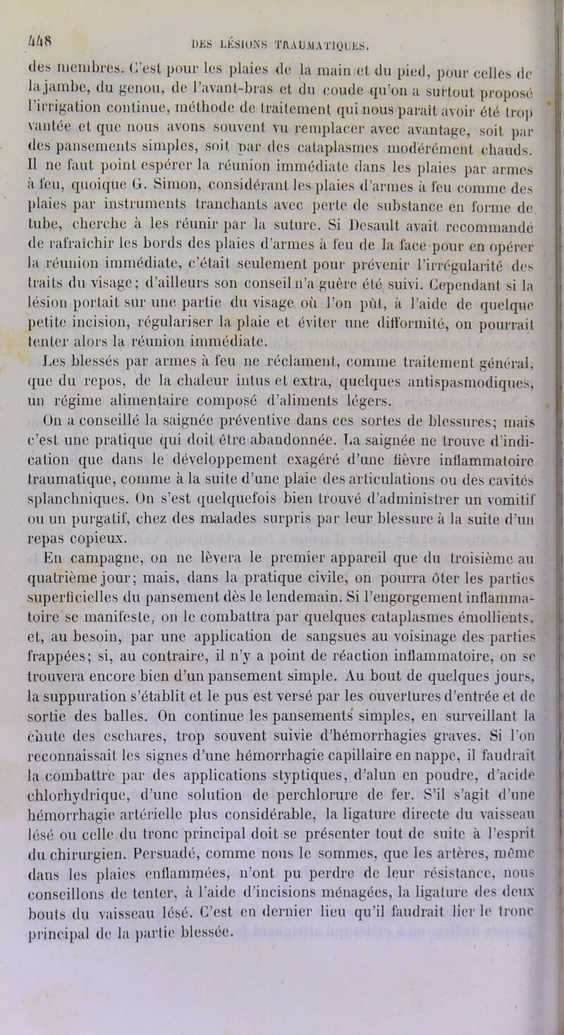 DüS LKSJO.NS TRAUMATlni.ES. i (les Iiicnibres. C’esl pour les plaies de la main el du pied, pour celles de i' lajambe, du genou, de l’avanl-bras cl du coude qu’on a surtout proposé l’irrigation continue, niélbode de traitement tjui nous paraît avoir été trop vantée et c|uc nous avons souvent vu remplacer avec avantage, soit par des pansements simples, soit par des cataplasmes modérément chauds. Il ne faut point espérer la léunion immédiate dans les plaies par armes à feu, quoique G. Simon, considéi'aut les plaies d’armes à feu comme des R plaies par instruments tranchants avec ])erle de substance en forme de. tube, cherche à les réunir par la suture. Si Desault avait recommandé de l'afraichir les bords des plaies d’armes à feu de la face pour en opérer la réunion immédiale, c’était seulement pour prévenir l’irrégularité des traits du visage; d’ailleurs son conseil n’a guère été suivi. Cependant si la lésion portait sur une partie du visage où l’on pût, à l’aide de quelque petite incision, régulariser la plaie et éviter une difformité, on pourrait tenter alors la réunion immédiate. Les blessés ]>ar armes à feu ne réclament, comme traitement général, ([ue du repos, de la chaleur intus et extra, quek|ues antispasmodiques, un régime alimentaire composé d’aliments légers. ün a conseillé la saignée préventive dans ces sortes de blessures; mai.s c’est une pratique C{ui doit être abandonnée. T-a saignée ne trouve d’indi- cation que dans le développement exagéré d’une lièvre inflammatoire traumatique, comme à la suite d’une plaie des articulations ou des cavités splanchniques, ün s’est quelquefois bien trouvé d’administrer un vomitif ou un purgatif, chez des malades surpris par leur blessure à la suite d’un I repas copieux. I En campagne, on ne lèvera le premier appareil que du troisième au i quatrième jour; mais, dans la pratique civile, on pourra ôter les parties supertîcielles du pansement dès le lendemain. Si l’engorgement inflamma- toire se manifeste, on le combattra par quelques cataplasmes émollients, i et, au besoin, par une application de sangsues au voisinage des parties i frappées; si, au contraire, il n’y a point de réaction inflammatoire, on sc ' trouvera encore bien d’un pansement simple. Au bout de quelques jours, la suppuration s’établit et le pus est versé par les ouvertures d’entrée et de sortie des balles. On continue les pansements' simples, en surveillant la chute des eschares, trop souvent suivie d’hémorrhagies graves. Si l’on reconnaissait les signes d’une hémorrhagie capillaire en nappe, il faudrait la combattre par des applications slyptiques, d’alun en poudre, d’acide chlorhydrique, d’une solution de perchlorurc de fer. S’il s’agit d’une hémorrhagie artérielle plus considérable, la ligature directe du vaisseau lésé ou celle du tronc principal doit se présenter tout de .suite à l’esprit du chirurgien. Persuadé, comme nous le sommes, que les artères, même dans les j)laies enflammées, n’ont pu perdre de leur résistance, nous é conseillons de tenter, à l’aide d’incisions ménagées, la ligature des deux J bouts du vaisseau lésé. C’est en dernier lieu qu’il faudrait lier le tronc piàncipal de la ])arlie blessée. J