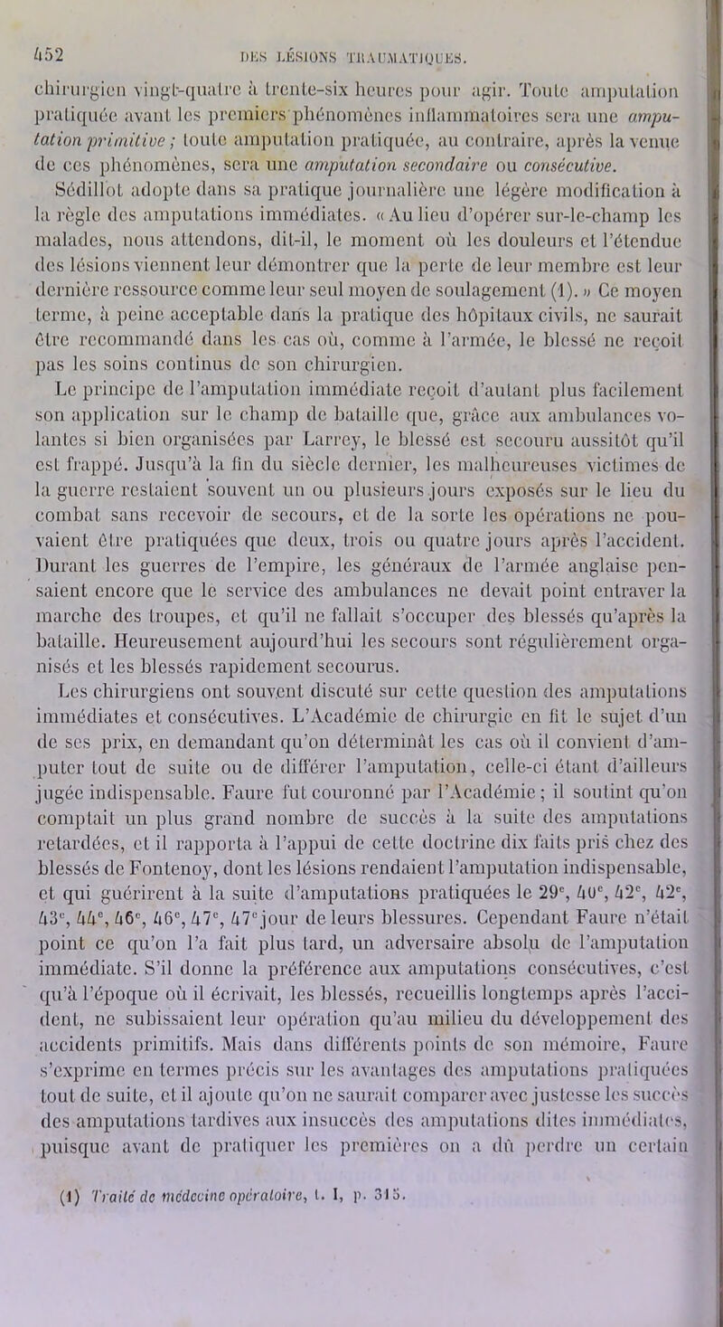 ^l52 DIOS LÉSIONS TJlAL’.M.VÏiQULS. chirurgien vingL-qualrc à Ircnlc-six heures pour agir. ToiiLc ani])iilalion praliquée avant, les premiers phénomènes inllammaloires sei'a une ampu- tation primitive ; toute ampulalion pratiquée, au contraire, après la vernie de ces phénomènes, sera une amputation secondaire ou consécutive. Sédillot adopte dans sa pratique journalière une légère modification a la règle des amputations immédiates. « Au lieu d’opérer sur-le-champ les malades, nous attendons, dit-il, le moment où les douleurs et l’étendue des lésions viennent leur démontrer cpie la perte de leui' membre est leur dernière ressource comme leur seul moyen de soulagement (1 ). w Ce moyen terme, à peine aeceptable dans la praticjue des hôpitaux civils, ne saurait être recommandé dans les cas où, comme à l’aianée, le blessé ne reçoit pas les soins continus de son chirurgien. Le principe de l’amputation immédiate reçoit d’autant plus facilement son application sur le champ de bataille que, grâce aux ambulances vo- lantes si bien organisées par Larrey, le blessé est secouru aussitôt qu’il est frappé. Jusqu’à la lin du siècle dernier, les malheureuses victimes de la guerre restaient souvent un ou plusieurs jours exposés sur le lieu du combat sans recevoir de secours, et de la sorte les opérations ne pou- vaient être pratiquées que deux, trois ou quatre jours après l’accident. Durant les guerres de l’empire, les généraux de l’armée anglaise pen- saient encore que le service des ambulances ne devait point entraver la marche des troupes, et qu’il ne fallait s’occuper des blessés qu’après la bataille. Heureusement aujourd’hui les secours sont régulièrement orga- nisés et les blessés rapidement secourus. Les chirurgiens ont souvent discuté sur cette question des amputations immédiates et consécutives. L’Académie de chirurgie en fit le sujet d’un de scs prix, en demandant qu’on déterminât les cas oîi il convieni d’am- puter tout de suite ou de différer l’amputation, celle-ci étant d’ailleurs jugée indispensable. Faure fut couronné par l’Académie; il soutint qu’on comptait un plus grand nombre de succès à la suite des amputations retardées, et il rapporta à l’appui de cette doctrine dix faits pris chez des blessés de Fontenoy, dont les lésions rendaient l’amputation indispensable, et qui guérirent à la suite d’amputations pratiquées le 29% âu% /i2% à2% ù3“, àù®, â6% à6®, à?®, 47“ jour de leurs blessures. Cependant Faure n’était point ce qu’on l’a fait plus tard, un adversaire absolq de l’amputation immédiate. S’il donne la préférence aux amputations consécutives, c’est qu’à l’époque où il écrivait, les blessés, recueillis longtemps après l’acci- dent, ne subissaient leur opération qu’au milieu du développement des accidents primitifs. Mais dans différents points de son mémoire, Faure s’exprime en termes précis sur les avantages des amputations pratiquées tout de suite, et il ajoute qu’on ne saurait comparer avec justesse les .succès des amputations tardives aux insuccès des amputations dites immédiates, puisque avant de pratiquer les prcmièi'cs on a dû perdre un certain (1) Traite de médecine opératoire, l. I, p. 31 o.