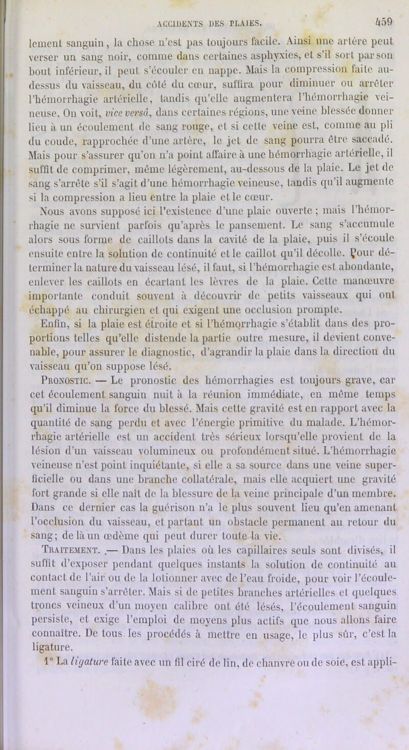 /j59 Icuiciit sanguin, la chose n’csl pas toujours facile. Ainsi une artère peut verser un sang noir, comme dans certaines asphyxies, et s’il sort par son bout inférieur, il peut s’écouler en nappe. Mais la compression faite au- dessus du vaisseau, du côté du cœur, suffira pour diminuer ou arrêter rhémorrhagie artérielle, tandis qu’elle augmentera l’hémorrhagie vei- neuse. On voit, vice versa, dans certaines régions, une veine blessée donner lieu à un écoulement de sang rouge, et si cette veine est, comme au pli du coude, rapprochée d’une artère, le Jet de sang pourra être saccadé, ^lais pour s’assurer qu’on n’a point affaire à une hémorrhagie artérielle, il suffit de comprimer, même légèrement, au-dessous de la plaie. Le jet de sang s’arrête s’il s’agit d’une hémorrhagie veineuse, tandis qu’il augmente si la compression a lieu entre la plaie et le cœur. Nous avons supposé ici rcxislencc d’une plaie ouverte ; mais l’hémor- rhagie ne survient parfois qu’après le pansement. Le sang s’accumule alors sous forme de caillots dans la cavité de la plaie, puis il s’écoule ensuite entre la solution de continuité et le caillot qu’il décolle, your dé- terminer la nature du vaisseau lésé, il faut, si l’hémorrhagie est abondante, enlever les caillots en écartant les lèvres ilc la plaie. Cette manœuvre importante conduit souvent à découvrir de petits vaisseaux qui ont échappé au chirurgien et qui exigent une occlusion prompte. Enfui, si la plaie est étroite et si l’hémorrhagie s’établit dans des pro- portions telles qu’elle distende la partie outre mesure, il devient conve- nable, pour assurer le diagnostic, d’agrandir la plaie dans la direction du vaisseau qu’on suppose lésé. Pronostic. — Le pronostic des hémorrhagies est toujours grave, car cet écoulement sanguin nuit à la réunion immédiate, en même temps qu’il diminue la force du blessé. INIais cette gravité est en rapport avec la quantité de sang perdu et avec l’énergie primitive du malade. L’hémor- rhagie artérielle est un accident très sérieux lorsqu’elle provient de la lésion d’un vaisseau volumineux ou profondément situé. L’hémorrhagie veineuse n’est point inquiétante, si elle a sa source dans une veine super- ficielle ou dans une branche collatérale, mais elle acquiert une gravité fort grande si elle naît de la blessure de la veine principale d’un membre. Dans ce dernier cas la guérison n’a le plus souvent lieu qu’en amenant l’occlusion du vaisseau, cl parlant un obstacle permanent au retour du sang; de là un œdème qui peut durer toute la vie. Traitement. .— Dans les jilaics où les capillaires seuls sont divisés, il suffit d’exposer pendant quelques instants la solution de continuité au contact de l’air ou de la lolionner avec de l’eau froide, pour voir l’écoule- ment sanguin s’arrêter. Mais si de petites branches artérielles et quelques troncs veineux d’un moyen calibre ont été lésés, l’écoulement sanguin persiste, et exige l’emploi de moyens plus actifs que nous allons faire connaître. De tous les procédés à mettre en usage, le plus sûr, c’est la ligature. 1 La ligature faite avec un fil ciré de lin, de chanvre ou de soie, est appli-