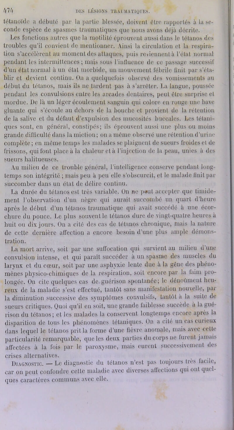 hV\ DKS l.ÉSIONS TIIAI MATIOUKS. lélauoïdc a débulé par la parlic blessée, doivenl être rapporlés à la se- conde espèce de spasmes U'aumaliques que nous avons déjà décrite. Les l'onclions autres que la motilité éprouvent aussi dans le tétanos des troubles qu’il convient de mentionner. Ainsi la circulation et la respira- tion s’accélèrent au moment des attaques, puis reviennent à l’état normal pendant les intermittences ; mais sous rinlluence de ce passage succe.ssif d’mi état normal à un état morbide, un mouvement fébrile finit par s’éta- blir et devient continu. On a quelquefois observé des vomissements au début du tétanos, mais ils no lardent pas à s’arrêter. La langue, poussée pendant les convulsions entre les arcades dentaires, peut être surprise et mordue. De là un léger écoiüement sanguin qui colore en rouge une bave gluante qui s’écoule au dehors de la bouche et provient de la rétention de la salive et du défaut d’expulsion des mucosités buccales. Les tétani- ques sont, en général, constipés; ils éprouvent aussi une plus ou moins grande difficulté dans la miction ; on a même observé une rétention d’urine complète ; en môme temps les malades se plaignent de sueurs froides et de frissons, qui font place à la chaleur et à rinjeclion de la peau, unies à des sueurs halitueuses. Au milieu de ce trouble général, l’intelligence conserve pendant long- temps son intégrité ; mais peu à peu elle s’obscurcit, et le malade finit par succomber dans un état de délire continu. La durée du tétanos est très variable. On ne p»ut accepter que timide- ment l’observation d’un nègre qui aurait succombé un quart d’heure après le début d’un tétanos traumatique qui avait succédé à une écor- chure du pouce. Le plus souvent le tétanos dure de vingt-quatre heures à huit ou dix jours. On a cité des cas de tétanos chronique, mais la nature de cette dernière affection a encore besoin d’une plus ample démons- tration. La mort arrive, soit par une suffocation qui survient au milieu d une convulsion intense, et qui paraît succéder à un spasme des muscles du larynx et du cœur, soit par une asphyxie lente due à la gêne des phéno- mènes physico-chimiques de la respiration, soit encore par la faim pro- longée. On cite quelques cas dc.guéi’ison spontanée; le dénoùnient heu- reux de la maladie s’est effectué, tantôt sans manifestation nouvelle, par la diminution successive des symptômes convulsifs, tantôt a la suite de sueurs critiques. Quoi qu’il en soit, une grande faiblesse succède a la gué- rison du tétanos; et les malades la conservent longtemps encore après la disparition de tous les phénomènes tétaniques. On a cité un cas curieux dans lequel le tétanos prit la forme d’une fièATC anomale, mais avec cette particularité remarquahle, que les deux parties du corps ne lurent jamais afléctées à la fois par le paroxysme, mais eurent successivement des crises alternatives. Diagnostic. — Le diagnostic du tétanos n’est pas toujours tiès facile, car on peut confondre celte maladie avec diverses affections qui ont quel- ques caractères communs avec elle.