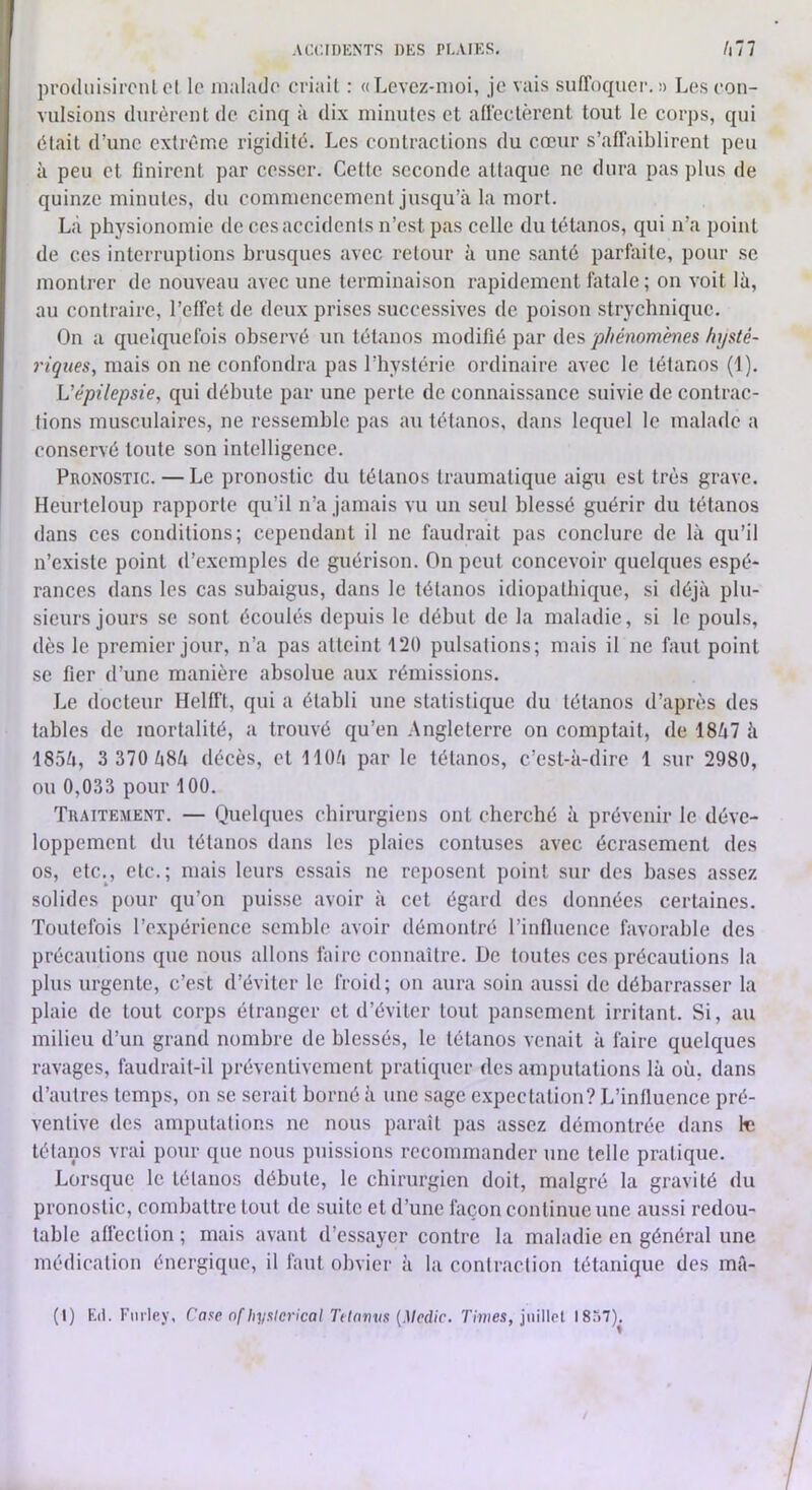 prodiiisironl el le malade criait : «Levez-moi, je vais sufToquer, » Les con- vulsions durèrent de cinq à dix minutes et affectèrent tout le corps, qui était d’une extrême rigidité. Les contractions du cœur s’affaiblirent peu à peu et finirent par cesser. Cette seconde attaque ne dura pas plus de quinze minutes, du commencement jusqu’à la mort. Là physionomie de ces accidents n’est pas eelle du téUinos, qui n’a point de ces interruptions brusques avec retour à une santé parfaite, pour se montrer de nouveau avec une terminaison rapidement fiitale; on voit là, au contraire, l’effet de deux prises successives de poison strychniquc. On a quelquefois observé un tétanos modifié par des phénomènes hysté- riques, mais on ne confondra pas l’hystérie ordinaire avec le tétanos (1). L’épilepsie, qui débute par une perte de connaissance suivie de contrac- tions musculaires, ne ressemble pas au tétanos, dans lequel le malade a conservé tonte son intelligence. Pronostic. — Le pronostic du tétanos traumatique aigu est très grave. Heurteloup rapporte qu’il n’a jamais vu un seul blessé guérir du tétanos dans ces conditions; cependant il ne faudrait pas conclure de là qu’il n’existe point d’e.xemples de guérison. On peut concevoir quelques espé- rances dans les cas subaigus, dans le tétanos idiopathique, si déjà plu- sieurs jours se sont écoulés depuis le début de la maladie, si le pouls, dès le premier jour, n’a pas atteint '120 pulsations; mais il ne faut point se fier d’une manière absolue «aux rémissions. Le doeteur Helfft, qui a établi une statistique du tétanos d’après des tables de mortalité, a trouvé qu’en Angleterre on comptait, de 1867 à 1854, 3 370 Zt8à décès, et llOà par le tétanos, c’est-à-dire 1 sur 2980, ou 0,033 pour 100. Traitement. — Quelques chirurgiens ont cherché à prévenir le déve- loppement du tétanos dans les plaies contuses avec écrasement des os, etc., etc.; mais leurs essais ne reposent point sur des bases assez solides pour qu’on puisse avoir à cet égard des données certaines. Toutefois l’expérience semble avoir démontré l’influence favorable des précautions que nous allons faire connaître. De toutes ces précautions la plus urgente, c’est d’éviter le froid; on aura soin aussi de débarrasser la plaie de tout corps étranger et d’éviter tout pansement irritant. Si, au milieu d’un grand nombre de blessés, le tétanos venait à faire quelques ravages, faudrait-il préventivement pratiquer des amputations là où, dans d’autres temps, on se serait borné à une sage expectation? L’influence pré- ventive des amputations ne nous paraît pas assez démontrée dans te tétanos vrai pour que nous puissions recommander une telle pratique. Lorsque le tétanos débute, le chirurgien doit, malgré la gravité du pronostic, combattre tout de suite et d’une façon continue une aussi redou- table affection ; mais avant d’essayer contre la maladie en général une médication énergique, il faut obvier à la contraction tétanique des mâ-