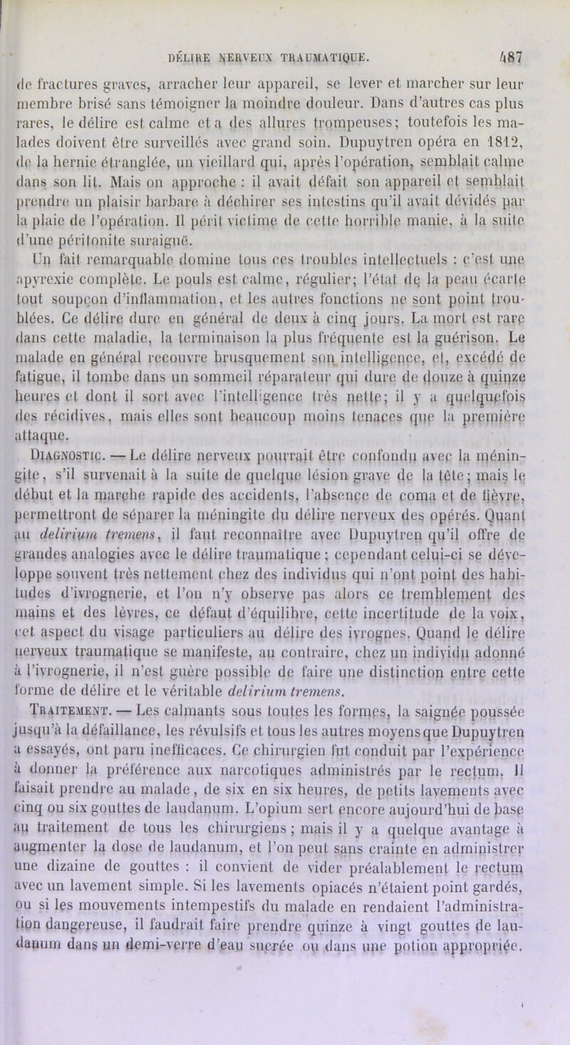 DKIJHE ?<EIIVEU.\ THAUMAÏlQUE. /|87 de fraclures gi'avcs, arracher leur appareil, se lever et marcher sur leur luemhre brisé sans témoigner la moindre douleur. Dans d’autres cas plus rares, le délire est calme cia des allures trompeuses; toutefois les ma- lades doivent être surveilles avec grand soin. Dupuytren opéra en 1812, de la hernie étranglée, un vieillard qui, après l’opération, semblait calme dans son lit. Mais on approche : il avait défait son appareil et senihlait pi'cpdn! un plaisir barbare à déchirer ses intestins qu’il avait dévidés par la plaie de l’opération. 11 péril victime de celle horrible manie, à la .suite d’une péritonite suraiguë. Un fait remarquable domine tous ces troubles intellectuels : c’est une apyrc.xie complète. Le pouls est calme, régulier; l’étal de la peau écarte tout soupçon d’inllammation, et les autres fonctions ne sont point IroU' blées. Ce délire dure en général de deu.\ à cinq jours. La mort est rarp dans celte maladie, la terminaison la plus fréquente est la guérison. Le malade en général recouvre brusquement spn intelligence, e|, ç.xcédé de fatigue, il tombe dans un sommeil réparateur qid dure de (louze à quiqze heures et dont il sort avec l’intelligence très il y e quelquefois des récidives, mais elles sont beaucoup moins tenaces qqe la première attaque. Dia-GNOStic. —Le délire nerveux pourrait être confondu avec la inénin- gitp, s’il survenait à la suite de quelque lésion grave de la tète; mais le début et la marche rapide des accidents, l’absence de coma dfi lipvrp, permettront de séj)arer la méningite du délire nerveux des opérés. Quant au delirium tremem, il faut reconnaître avec Dupuylrep qu’il offre de grandes analogies avec le délire traumatique ; cependant celui-ci se déve- loppe souvent très nettement chez des individus qui n’ont point des habi- tudes d’ivrognerie, et l’on n’y observe pas alors ce tremblement tles mains et des lèvres, ce défaut d’équilibre, cette incertitude de la voix, cet aspect du visage particuliers au délire des ivrognes. Quand le délire nerveux traumatique se manifeste, au contraire, chez un individu ado.nné à l’ivrognerie, il n’est guère possible de faire une distinction entre cette forme de délire et le véritable delirium tremem. Traite.mext. — Les calmants sous toutes les forinps, la saignée poussée jusqu’à la défaillance, les révulsifs et tous les autres moyens que Dupuytren a essayés, ont paru inefficaces. Ce chirurgien fut conduit par l’expérience à donner la préférence aux narcotiques administrés par le rectum, Il faisait prendre au malade, de six en six heures, de petits lavements avec cinq ou six gouttes de laudanum. L’opium sert encore aujourd’hui de base au traitement de tous les chirurgiens ; mais il y a quelque avantage à augmenter la dose de laudanum, et l’on peut sans crainte en administrer une dizaine de gouttes ; il convient de vider préalablement le recluin avec un lavement simple. Si les lavements opiacés n’étaient point gardés, ou si les mouvements intempestifs du malade en rendaient l’administra- tion dangereuse, il faudrait faire prendre quinze à vingt gouttes de lau- danum dans un demi-verre d’eau sucrée ou dans une potion appropriée.