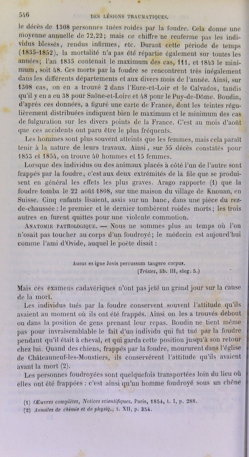 le. décrûs (le 1308 personnes linies roides par la Idiulre. Cela donne une nioyenne annuelle de 72,22; mais ce ehilire ne renferme pas les indi- vidus blessds, rendus infirmes, etc. Durant cette période de temps (1835-1852), la mortalité n’a pas été répartie également sur toutes les années; l’an 1835 contenait le maximum des cas, 111, et 1843 le mini- mum, soit 48. Ces morts par la foudre se rencontrent très inégalement dans les différents départements et aux divers mois de l’année. Ainsi, sur 1308 cas, on en a trouvé 2 dans l’Eure-et-Loir et le Calvados, tandis qu’il y en a eu 38 pour Saône-et-Loire et 48 pour le Puy-de-Dôme. Boudin, d’après ces données, a figuré une carte de France, dont les teintes régu- lièrement distribuées indiquent bien le maximum et le minimum des cas de fulguration sur les divers points de la France. C’est au mois d’août que ces accidents ont paru être le plus fréquents. Les hommes sont plus souvent atteints que les femmes, mais cela paraît tenir à la nature de leurs travaux. Ainsi, sur 55 décès constatés pour 1853 et 1854, on trouve 40 hommes et 15 femmes. Lorsque des individus ou des animaux placés à côté l’un de l’autre sont frappés par la foudre, c’est aux deux extrémités de la file que se produi- sent en général les effets les plus graves. Arago rapporte (1) que la foudre tomba le 22 août 1808, sur une maison du village de Knouan, en Suisse. Cinq enfants lisaient, assis sur un banc, dans une pièce du rez- de-chaussée : le premier et le dernier tombèrent roides morts; les trois autres en furent quittes pour une violente commotion. Anatomie patholoüique. — Nous ne sommes plus au temps où l’on n’osait pas toucher au corps d’un foudroyé; le médecin est aujourd’hui comme l’ami d’Ovide, auquel le poète disait: Ausus es igné Jovis percussum tangere corpus. {Tristes, lib. III, eleg. 5.) Mais ces examens cadavériques n’ont pas jeté un grand jour sur la cause de la mort. Les individus tués par la foudre conservent souvent l’attitude qu’ils avaient au moment où ils ont été frappés. Ainsi on les a trouvés debout ou dans la position de gens prenant leur repas. Boudin ne tient même pas pour invraisemblable le fait d’un individu qui fut tué par la foudre pendant qu’il était à cheval, et qui garda cette position jusqu’à son retour chez lui. Quand des chiens, frappés par la foudre, moururent dans l’église de Châteaimeuf-les-Moustiers, ils conservèrent l’attitude qu’ils avaient avant la mort (2). Les personnes foudroyées sont quelquefois transportées loin du lieu où elles ont été frappées : c’est ainsi qu’un homme foudroyé sous un chêne (1) OEuvres complètes. Notices seienliftgucs. Paris, 1854, t. I, p. 288.