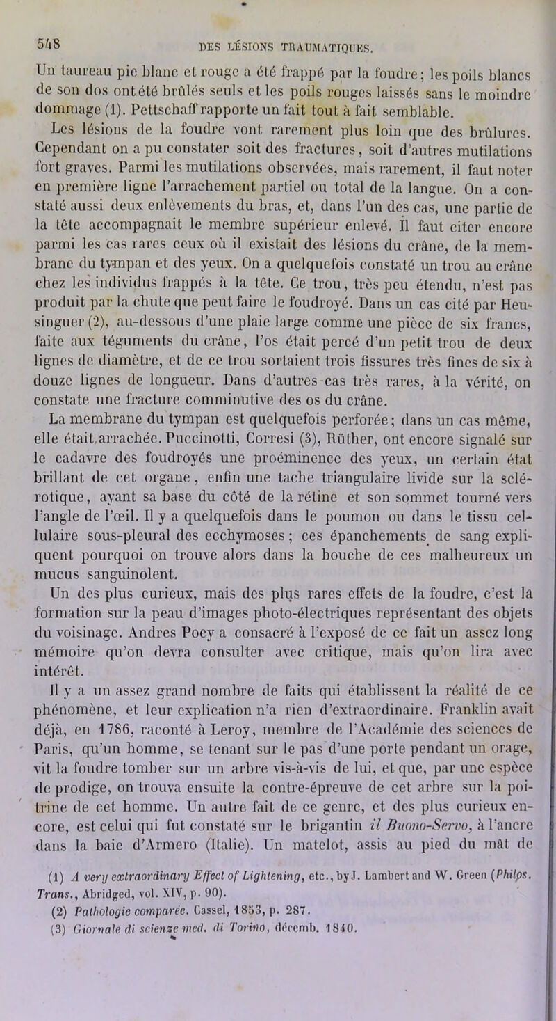 Un taureau pie blanc el rouge a été frappé par la foudre; les poils blancs de son dos ont été brûlés seuls et les poils rouges laissés sans le moindre dommage (1). Pettschaff rapporte un fait tout h fait semblable. Les lésions de la foudre vont rarement plus loin que des brûlures. Cependant on a pu constater soit des fractures, soit d’autres mutilations fort graves. Parmi les mutilations observées, mais rarement, il faut noter en première ligne l’arrachement partiel ou total de la langue. On a con- staté aussi deu.x enlèvements du bras, et, dans l’un des cas, une partie de la tête accompagnait le membre supérieur enlevé. Il faut citer encore parmi les cas rares ceux où il existait des lésions du crâne, de la mem- brane du tympan et des yeux. On a quelquefois constaté un trou au crâne chez les individus frappés à la tête. Ce trou, très peu étendu, n’est pas produit par la chute que peut faire le foudroyé. Dans un cas cité par Heu- singuer (2), au-dessous d’une plaie large comme une pièce de six francs, faite aux téguments du crâne, l’os était percé d’un petit trou de deux lignes de diamètre, et de ce trou sortaient trois fissures très fines de six à douze lignes de longueur. Dans d’autres cas très rares, à la vérité, on constate une fracture comminutive des os du crâne. La membrane du tympan est quelquefois perforée; dans un cas môme, elle était,arrachée. Puccinotti, Corresi (3), Rüther, ont encore signalé sur le cadavre des foudroyés une proéminence des yeux, un certain état brillant de cet organe , enfin une tache triangulaire livide .sur la sclé- rotique, ayant sa base du côté de la rétine et son sommet tourné vers l’angle de l’œil. Il y a quelquefois dans le poumon ou dans le tissu cel- lulaire sous-pleural des ecchymoses ; ces épanchements de sang expli- quent pourquoi on trouve alors dans la bouche de ces malheureux un mucus sanguinolent. Un des plus curieux, mais des plus rares effets de la foudre, c’est la formation sur la peau d’images photo-électriques représentant des objets du voisinage. Andres Poey a consacré à l’exposé de ce fait un assez long mémoire qu’on devra consulter avec critique, mais qu’on lira avec intérêt. 11 y a un assez grand nombre de faits qui établissent la réalité de ce phénomène, et leur explication n’a rien d’extraordinaire. Franklin avait déjà, en 1786, raconté à Leroy, membre de l’Académie des sciences de Paris, qu’un homme, se tenant sur le pas d’une porte pendant un orage, vit la foudre tomber sur un arbre vis-à-vis de lui, et que, par une espèce de prodige, on trouva ensuite la contre-épreuve de cet arbre sur la poi- trine de cet homme. Un autre fait de ce genre, et des plus curieux en- core, est celui qui fut constaté sur le brigantin il Buono-Servo, à l’ancre dans la baie d’,\rmero (Italie). Un matelot, assis au pied du mât de (1) A verij exlraordinary Effecl of Lightening, etc., by J. Lambert and W. Green {Philps, Trans,, Abridged, vol. XIV, p. 90). (2) Pathologie comparée. Casse\, [>. 287.