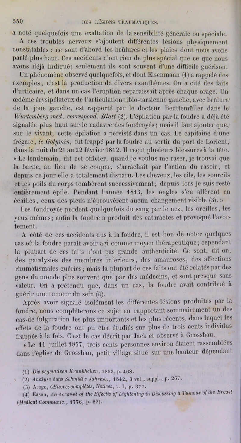 a noté quelquefois une exaltation de la sensibilité générale ou spéciale. A ces troubles nerveux s’ajoutent différentes lésions physiquement constatables : ce sont d’abord les brûlures et les plaies dont nous avons parlé plus haut. Ces accidents n’ont rien de plus spécial que ce que nous avons déjà indiqué; seulement ils sont souvent d’une difficile guérison. Un phénomène observé quelquefois, et dont Eisenmann (1) a rappelé des exemples, c’est la production de divers exanthèmes. On a cité des faits d’urticaire, et dans un cas l’éruption reparaissait après chaque orage. Un œdème érysipélateux de l’articulation tibio-tarsienne gauche, avec brûlure de la joue gauche, est rapporté par le docteur llcuttemüller dans le Wurtemberg med. coimespond. Blatt (2). L’épilation par la foudre a déjà été signalée plus haut sur le cadavre des foudroyés; mais il faut ajouter que, sur le vivant, cette épilation a persisté dans un cas. Le capitaine d’une frégate, le Gobjmin^ fut frappé par la foudre au sortir d\i port de Lorient, dans la nuit du 21 au 22 février 1812. Il reçut plusieurs blessures à la tète. « Le lendemain, dit cet officier, quand je voulus me raser, je trouvai que la barbe, au lieu de se couper, s’arrachait par l’action du rasoir, et depuis ce jour elle a totalement disparu. Les cheveux, les cils, les sourcils et les poils du corps tombèrent successivement; depuis lors je suis resté entièrement épilé. Pendant l’année 1813, les ongles s’en allèrent en écailles, ceux des pieds n’éprouvèrent aucun changement visible (3). » Les foudroyés perdent quelquefois du sang par le nez, les oreilles, les yeux mêmes; enfin la foudre a produit des cataractes et provoqué l’avor- tement. A côté de ces accidents dus à la foudre, il est bon de noter quelques cas où la foudre paraît avoir agi comme moyen thérapeutique ; cependant la plupart de ces faits n’ont pas grande authenticité. Ce sont, dit-on, des paralysies des membres inférieurs, des amauroses, des affections rhumatismales guéries; mais la plupart de ces faits ont été relatés par des gens du monde plus souvent que par des médecins, et sont presque sans valeur. Ort a prétendu que, dans un cas, la foudre avait contribué a guérir une tumeur du sein (à). Après avoir signalé isolément les différentes lésions produites par la foudre, nous compléterons ce sujet en rapportant sommairement un des cas.de fulguration les plus importants et les plus récents, dans lequel les effets de la foudre ont pu être étudiés sur plus de trois cents individus frappés à la fois. C’est le cas décrit par Jack et observé à Crossbau. «Le 11 juillet 1857, trois cents personnes environ étaient rassemblées dans l’église de Grosshau, petit village situé sur une hauteur dépendant (1) Die vegctalivcn Kranklieilen, iab3,\).i68. (2) Analyse dans Schmidt’s Jahresb., 1842, 3 vol., suppl., p- 267. (3) Arago, OEuvrescomplètes. Notices, t. I, p. 377. (4) Eason, .dn Acco'Mii of lhe Effeclis of Lighlening in Discussing a Tumoar oflhe Breast (Medical Communie., 1776, p. 82).