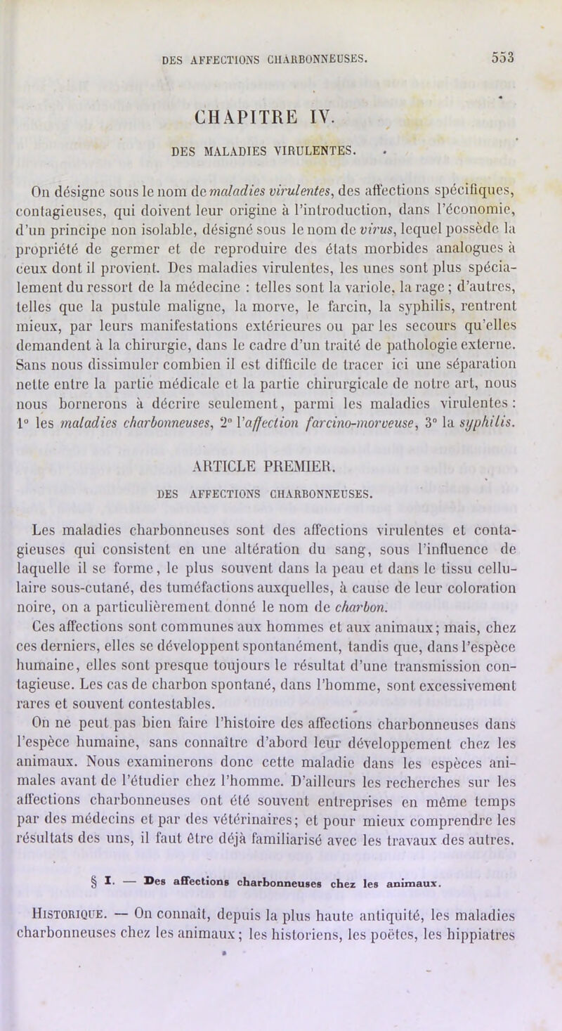 CHAPITRE IV. DES MALADIES VIRULENTES. On désigne sons le nom Acmaladies virulentes, des aft'ections spécifiques, contagieuses, qui doivent leur origine à l’introduclion, dans l’éeonomie, d’un principe non isolable, désigné sous le nom de virus, lequel i)Ossèdc la propriété de germer et de reproduire des étals morbides analogues à ceux dont il provient. Des maladies virulentes, les unes sont plus spécia- lement du ressort de la médecine : telles sont la variole, la rage ; d’autres, telles que la pustule maligne, la morve, le fercin, la syphilis, rentrent mieux, par leurs manifestations extérieures ou par les secours qu’elles demandent à la chirurgie, dans le cadre d’un traité de pathologie externe. Sans nous dissimuler combien il est difficile de traeer ici une séparation nette entre la partie médicale et la partie chirurgicale de notre art, nous nous hornerons à déerire seulement, parmi les maladies virulentes; 1 les maladies charbonneuses, 2 Vafjeciion farcino-morveuse, 3“ la syphilis. ARTICLE PREMIER. DES AFFECTIONS CHARBONNEUSES. Les maladies charbonneuses sont des affections virulentes et conta- gieuses qui consistent en une altération du sang, sous l’influence de laquelle il se forme, le plus souvent dans la peau et dans le tissu cellu- laire sous-cutané, des tuméfactions auxquelles, à cause de leur coloration noire, on a particulièrement donné le nom de charbon. Ces affections sont communes aux hommes et aux animaux; mais, chez ces derniers, elles se développent spontanément, tandis que, dans l’espèce humaine, elles sont presque toujours le résultat d’une transmission eon- tagieuse. Les cas de charbon spontané, dans l’homme, sont excessivement rares et souvent contestables. On ne peut pas bien faire l’histoire des affeetions charbonneuses dans l’espèce humaine, sans connaître d’abord leur développement chez les animaux. Nous examinerons done cette maladie dans les espèces ani- males avant de l’étudier chez l’homme. D’ailleurs les reeherches sur les affections charbonneuses ont été souvent entreprises en môme temps par des médecins et par des vétérinaires; et pour mieux comprendre les résultats des uns, il faut être déjà himiliarisé avec les travaux des autres. § — Des affections charbonneuses chez les aninnaux. Historique. — On connaît, depuis la plus haute antiquité, les maladies charbonneuses chez les animaux ; les historiens, les poètes, les hippiatres